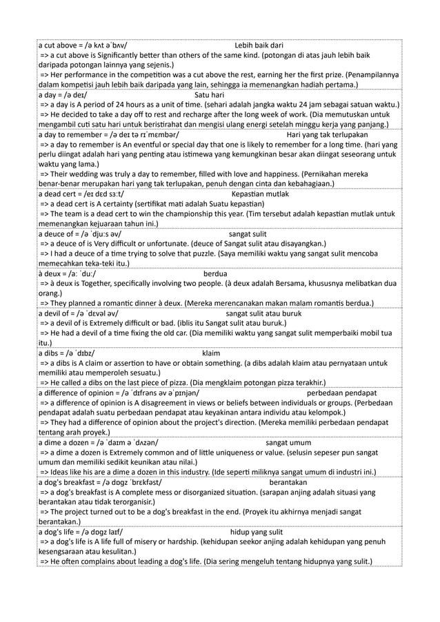 a cut above = /ə kʌt əˈbʌv/ Lebih baik dari
=> a cut above is Significantly better than others of the same kind. (potongan di atas jauh lebih baik
daripada potongan lainnya yang sejenis.)
=> Her performance in the competition was a cut above the rest, earning her the first prize. (Penampilannya
dalam kompetisi jauh lebih baik daripada yang lain, sehingga ia memenangkan hadiah pertama.)
a day = /ə deɪ/ Satu hari
=> a day is A period of 24 hours as a unit of time. (sehari adalah jangka waktu 24 jam sebagai satuan waktu.)
=> He decided to take a day off to rest and recharge after the long week of work. (Dia memutuskan untuk
mengambil cuti satu hari untuk beristirahat dan mengisi ulang energi setelah minggu kerja yang panjang.)
a day to remember = /ə deɪ tə rɪˈmɛmbər/ Hari yang tak terlupakan
=> a day to remember is An eventful or special day that one is likely to remember for a long time. (hari yang
perlu diingat adalah hari yang penting atau istimewa yang kemungkinan besar akan diingat seseorang untuk
waktu yang lama.)
=> Their wedding was truly a day to remember, filled with love and happiness. (Pernikahan mereka
benar-benar merupakan hari yang tak terlupakan, penuh dengan cinta dan kebahagiaan.)
a dead cert = /eɪ dɛd sɜːt/ Kepastian mutlak
=> a dead cert is A certainty (sertifikat mati adalah Suatu kepastian)
=> The team is a dead cert to win the championship this year. (Tim tersebut adalah kepastian mutlak untuk
memenangkan kejuaraan tahun ini.)
a deuce of = /ə ˈdjuːs əv/ sangat sulit
=> a deuce of is Very difficult or unfortunate. (deuce of Sangat sulit atau disayangkan.)
=> I had a deuce of a time trying to solve that puzzle. (Saya memiliki waktu yang sangat sulit mencoba
memecahkan teka-teki itu.)
à deux = /aː ˈduː/ berdua
=> à deux is Together, specifically involving two people. (à deux adalah Bersama, khususnya melibatkan dua
orang.)
=> They planned a romantic dinner à deux. (Mereka merencanakan makan malam romantis berdua.)
a devil of = /ə ˈdɛvəl əv/ sangat sulit atau buruk
=> a devil of is Extremely difficult or bad. (iblis itu Sangat sulit atau buruk.)
=> He had a devil of a time fixing the old car. (Dia memiliki waktu yang sangat sulit memperbaiki mobil tua
itu.)
a dibs = /ə ˈdɪbz/ klaim
=> a dibs is A claim or assertion to have or obtain something. (a dibs adalah klaim atau pernyataan untuk
memiliki atau memperoleh sesuatu.)
=> He called a dibs on the last piece of pizza. (Dia mengklaim potongan pizza terakhir.)
a difference of opinion = /ə ˈdɪfrəns əv əˈpɪnjən/ perbedaan pendapat
=> a difference of opinion is A disagreement in views or beliefs between individuals or groups. (Perbedaan
pendapat adalah suatu perbedaan pendapat atau keyakinan antara individu atau kelompok.)
=> They had a difference of opinion about the project's direction. (Mereka memiliki perbedaan pendapat
tentang arah proyek.)
a dime a dozen = /ə ˈdaɪm ə ˈdʌzən/ sangat umum
=> a dime a dozen is Extremely common and of little uniqueness or value. (selusin sepeser pun sangat
umum dan memiliki sedikit keunikan atau nilai.)
=> Ideas like his are a dime a dozen in this industry. (Ide seperti miliknya sangat umum di industri ini.)
a dog's breakfast = /ə dɒɡz ˈbrɛkfəst/ berantakan
=> a dog's breakfast is A complete mess or disorganized situation. (sarapan anjing adalah situasi yang
berantakan atau tidak terorganisir.)
=> The project turned out to be a dog's breakfast in the end. (Proyek itu akhirnya menjadi sangat
berantakan.)
a dog's life = /ə dɒɡz laɪf/ hidup yang sulit
=> a dog's life is A life full of misery or hardship. (kehidupan seekor anjing adalah kehidupan yang penuh
kesengsaraan atau kesulitan.)
=> He often complains about leading a dog's life. (Dia sering mengeluh tentang hidupnya yang sulit.)
 
