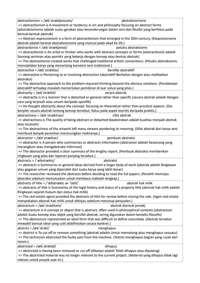 abstractionism = /æbˈstrækʃənɪzəm/ abstraksionisme
=> abstractionism is A movement or tendency in art and philosophy focusing on abstract forms
(abstraksionisme adalah suatu gerakan atau kecenderungan dalam seni dan filsafat yang berfokus pada
bentuk-bentuk abstrak)
=> Abstract expressionism is a form of abstractionism that emerged in the 20th century. (Ekspresionisme
abstrak adalah bentuk abstraksionisme yang muncul pada abad ke-20.)
abstractionist = /æbˈstrækʃənɪst/ pelukis abstraksionis
=> abstractionist is An artist or thinker who works with abstract concepts or forms (abstractionist adalah
Seorang seniman atau pemikir yang bekerja dengan konsep atau bentuk abstrak)
=> The abstractionist created works that challenged traditional artistic conventions. (Pelukis abstraksionis
menciptakan karya yang menantang konvensi seni tradisional.)
abstractive = /æbˈstræktɪv/ bersifat abstraktif
=> abstractive is Pertaining to or involving abstraction (abstraktif Berkaitan dengan atau melibatkan
abstraksi)
=> The abstractive approach to the problem required thinking beyond the obvious solutions. (Pendekatan
abstraktif terhadap masalah memerlukan pemikiran di luar solusi yang jelas.)
abstractly = /æbˈstræktli/ secara abstrak
=> abstractly is In a manner that is detached or general rather than specific (secara abstrak adalah Dengan
cara yang terpisah atau umum daripada spesifik)
=> He thought abstractly about the concept, focusing on theoretical rather than practical aspects. (Dia
berpikir secara abstrak tentang konsep tersebut, fokus pada aspek teoritis daripada praktis.)
abstractness = /æbˈstræktnəs/ sifat abstrak
=> abstractness is The quality of being abstract or detached (keabstrakan adalah kualitas menjadi abstrak
atau terpisah)
=> The abstractness of the artwork left many viewers pondering its meaning. (Sifat abstrak dari karya seni
membuat banyak penonton merenungkan maknanya.)
abstractor = /æbˈstræktər/ pembuat abstraksi
=> abstractor is A person who summarizes or abstracts information (abstractor adalah Seseorang yang
merangkum atau mengabstraksi informasi)
=> The abstractor provided a clear summary of the lengthy report. (Pembuat abstraksi memberikan
ringkasan yang jelas dari laporan panjang tersebut.)
abstracts = /ˈæbstrækts/ abstraksi
=> abstracts is Summaries or general ideas derived from a larger body of work (abstrak adalah Ringkasan
atau gagasan umum yang diperoleh dari suatu karya yang lebih besar)
=> The researcher reviewed the abstracts before deciding to read the full papers. (Peneliti meninjau
abstraksi sebelum memutuskan untuk membaca makalah lengkap.)
abstracts of title = /ˈæbstrækts əv ˈtaɪtl/ abstrak hak milik
=> abstracts of title is Summaries of the legal history and status of a property title (abstrak hak milik adalah
Ringkasan sejarah hukum dan status hak milik)
=> The real estate agent provided the abstracts of title for review before closing the sale. (Agen real estate
menyediakan abstrak hak milik untuk ditinjau sebelum menutup penjualan.)
abstractum = /æbˈstræktəm/ abstrak (bentuk jamak)
=> abstractum is A concept or object that is abstract, often used in philosophical contexts (abstractum
adalah Suatu konsep atau objek yang bersifat abstrak, sering digunakan dalam konteks filosofis)
=> The abstractum represented an ideal form that was difficult to define concretely. (Abstrak tersebut
mewakili bentuk ideal yang sulit didefinisikan secara konkret.)
abstrict = /æbˈstrɪkt/ menghapus
=> abstrict is To cut off or remove something (abstrak adalah Untuk memotong atau menghapus sesuatu)
=> The technician abstricted the faulty part from the machine. (Teknisi menghapus bagian yang rusak dari
mesin.)
abstricted = /æbˈstrɪktɪd/ dihapus
=> abstricted is Having been removed or cut off (dibatasi adalah Telah dihapus atau dipotong)
=> The abstricted material was no longer relevant to the current project. (Material yang dihapus tidak lagi
relevan untuk proyek saat ini.)
 
