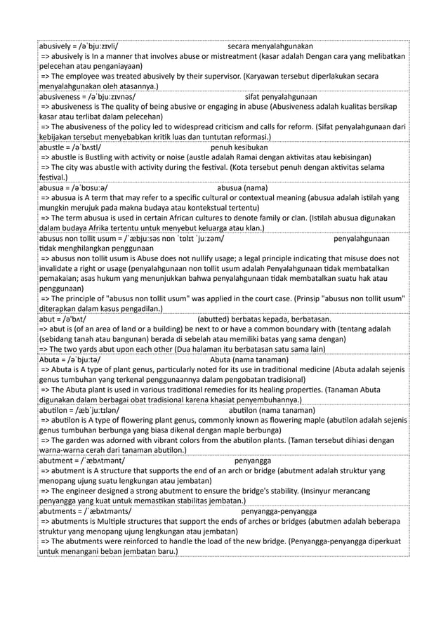 abusively = /əˈbjuːzɪvli/ secara menyalahgunakan
=> abusively is In a manner that involves abuse or mistreatment (kasar adalah Dengan cara yang melibatkan
pelecehan atau penganiayaan)
=> The employee was treated abusively by their supervisor. (Karyawan tersebut diperlakukan secara
menyalahgunakan oleh atasannya.)
abusiveness = /əˈbjuːzɪvnəs/ sifat penyalahgunaan
=> abusiveness is The quality of being abusive or engaging in abuse (Abusiveness adalah kualitas bersikap
kasar atau terlibat dalam pelecehan)
=> The abusiveness of the policy led to widespread criticism and calls for reform. (Sifat penyalahgunaan dari
kebijakan tersebut menyebabkan kritik luas dan tuntutan reformasi.)
abustle = /əˈbʌstl/ penuh kesibukan
=> abustle is Bustling with activity or noise (austle adalah Ramai dengan aktivitas atau kebisingan)
=> The city was abustle with activity during the festival. (Kota tersebut penuh dengan aktivitas selama
festival.)
abusua = /əˈbʊsuːə/ abusua (nama)
=> abusua is A term that may refer to a specific cultural or contextual meaning (abusua adalah istilah yang
mungkin merujuk pada makna budaya atau kontekstual tertentu)
=> The term abusua is used in certain African cultures to denote family or clan. (Istilah abusua digunakan
dalam budaya Afrika tertentu untuk menyebut keluarga atau klan.)
abusus non tollit usum = /ˈæbjuːsəs nɒn ˈtɒlɪt ˈjuːzəm/ penyalahgunaan
tidak menghilangkan penggunaan
=> abusus non tollit usum is Abuse does not nullify usage; a legal principle indicating that misuse does not
invalidate a right or usage (penyalahgunaan non tollit usum adalah Penyalahgunaan tidak membatalkan
pemakaian; asas hukum yang menunjukkan bahwa penyalahgunaan tidak membatalkan suatu hak atau
penggunaan)
=> The principle of "abusus non tollit usum" was applied in the court case. (Prinsip "abusus non tollit usum"
diterapkan dalam kasus pengadilan.)
abut = /ə'bʌt/ (abutted) berbatas kepada, berbatasan.
=> abut is (of an area of land or a building) be next to or have a common boundary with (tentang adalah
(sebidang tanah atau bangunan) berada di sebelah atau memiliki batas yang sama dengan)
=> The two yards abut upon each other (Dua halaman itu berbatasan satu sama lain)
Abuta = /əˈbjuːtə/ Abuta (nama tanaman)
=> Abuta is A type of plant genus, particularly noted for its use in traditional medicine (Abuta adalah sejenis
genus tumbuhan yang terkenal penggunaannya dalam pengobatan tradisional)
=> The Abuta plant is used in various traditional remedies for its healing properties. (Tanaman Abuta
digunakan dalam berbagai obat tradisional karena khasiat penyembuhannya.)
abutilon = /æbˈjuːtɪlən/ abutilon (nama tanaman)
=> abutilon is A type of flowering plant genus, commonly known as flowering maple (abutilon adalah sejenis
genus tumbuhan berbunga yang biasa dikenal dengan maple berbunga)
=> The garden was adorned with vibrant colors from the abutilon plants. (Taman tersebut dihiasi dengan
warna-warna cerah dari tanaman abutilon.)
abutment = /ˈæbʌtmənt/ penyangga
=> abutment is A structure that supports the end of an arch or bridge (abutment adalah struktur yang
menopang ujung suatu lengkungan atau jembatan)
=> The engineer designed a strong abutment to ensure the bridge's stability. (Insinyur merancang
penyangga yang kuat untuk memastikan stabilitas jembatan.)
abutments = /ˈæbʌtmənts/ penyangga-penyangga
=> abutments is Multiple structures that support the ends of arches or bridges (abutmen adalah beberapa
struktur yang menopang ujung lengkungan atau jembatan)
=> The abutments were reinforced to handle the load of the new bridge. (Penyangga-penyangga diperkuat
untuk menangani beban jembatan baru.)
 