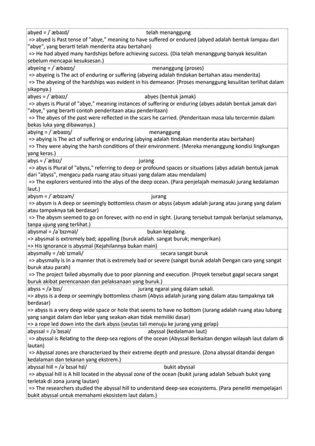 abyed = /ˈæbaɪd/ telah menanggung
=> abyed is Past tense of "abye," meaning to have suffered or endured (abyed adalah bentuk lampau dari
"abye", yang berarti telah menderita atau bertahan)
=> He had abyed many hardships before achieving success. (Dia telah menanggung banyak kesulitan
sebelum mencapai kesuksesan.)
abyeing = /ˈæbaɪɪŋ/ menanggung (proses)
=> abyeing is The act of enduring or suffering (abyeing adalah tindakan bertahan atau menderita)
=> The abyeing of the hardships was evident in his demeanor. (Proses menanggung kesulitan terlihat dalam
sikapnya.)
abyes = /ˈæbaɪz/ abyes (bentuk jamak)
=> abyes is Plural of "abye," meaning instances of suffering or enduring (abyes adalah bentuk jamak dari
"abye," yang berarti contoh penderitaan atau penderitaan)
=> The abyes of the past were reflected in the scars he carried. (Penderitaan masa lalu tercermin dalam
bekas luka yang dibawanya.)
abying = /ˈæbaɪɪŋ/ menanggung
=> abying is The act of suffering or enduring (abying adalah tindakan menderita atau bertahan)
=> They were abying the harsh conditions of their environment. (Mereka menanggung kondisi lingkungan
yang keras.)
abys = /ˈæbɪz/ jurang
=> abys is Plural of "abyss," referring to deep or profound spaces or situations (abys adalah bentuk jamak
dari "abyss", mengacu pada ruang atau situasi yang dalam atau mendalam)
=> The explorers ventured into the abys of the deep ocean. (Para penjelajah memasuki jurang kedalaman
laut.)
abysm = /ˈæbɪzəm/ jurang
=> abysm is A deep or seemingly bottomless chasm or abyss (abysm adalah jurang atau jurang yang dalam
atau tampaknya tak berdasar)
=> The abysm seemed to go on forever, with no end in sight. (Jurang tersebut tampak berlanjut selamanya,
tanpa ujung yang terlihat.)
abysmal = /əˈbɪzməl/ bukan kepalang.
=> abysmal is extremely bad; appalling (buruk adalah. sangat buruk; mengerikan)
=> His ignorance is abysmal (Kejahilannya bukan main)
abysmally = /əbˈɪzməli/ secara sangat buruk
=> abysmally is In a manner that is extremely bad or severe (sangat buruk adalah Dengan cara yang sangat
buruk atau parah)
=> The project failed abysmally due to poor planning and execution. (Proyek tersebut gagal secara sangat
buruk akibat perencanaan dan pelaksanaan yang buruk.)
abyss = /əˈbɪs/ jurang ngarai yang dalam sekali.
=> abyss is a deep or seemingly bottomless chasm (Abyss adalah jurang yang dalam atau tampaknya tak
berdasar)
=> abyss is a very deep wide space or hole that seems to have no bottom (Jurang adalah ruang atau lubang
yang sangat dalam dan lebar yang seakan-akan tidak memiliki dasar)
=> a rope led down into the dark abyss (seutas tali menuju ke jurang yang gelap)
abyssal = /əˈbɪsəl/ abyssal (kedalaman laut)
=> abyssal is Relating to the deep-sea regions of the ocean (Abyssal Berkaitan dengan wilayah laut dalam di
lautan)
=> Abyssal zones are characterized by their extreme depth and pressure. (Zona abyssal ditandai dengan
kedalaman dan tekanan yang ekstrem.)
abyssal hill = /əˈbɪsəl hɪl/ bukit abyssal
=> abyssal hill is A hill located in the abyssal zone of the ocean (bukit jurang adalah Sebuah bukit yang
terletak di zona jurang lautan)
=> The researchers studied the abyssal hill to understand deep-sea ecosystems. (Para peneliti mempelajari
bukit abyssal untuk memahami ekosistem laut dalam.)
 