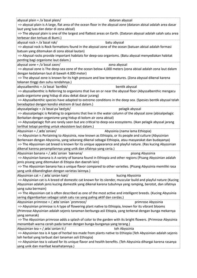 abyssal plain = /əˈbɪsəl pleɪn/ dataran abyssal
=> abyssal plain is A large, flat area of the ocean floor in the abyssal zone (dataran abisal adalah area dasar
laut yang luas dan datar di zona abisal)
=> The abyssal plain is one of the largest and flattest areas on Earth. (Dataran abyssal adalah salah satu area
terbesar dan terluas di Bumi.)
abyssal rock = /əˈbɪsəl rɒk/ batu abyssal
=> abyssal rock is Rock formations found in the abyssal zone of the ocean (batuan abisal adalah formasi
batuan yang ditemukan di zona abisal lautan)
=> Abyssal rocks provide important habitats for deep-sea organisms. (Batu abyssal menyediakan habitat
penting bagi organisme laut dalam.)
abyssal zone = /əˈbɪsəl zəʊn/ zona abyssal
=> abyssal zone is The deep-sea zone of the ocean below 4,000 meters (zona abisal adalah zona laut dalam
dengan kedalaman laut di bawah 4.000 meter)
=> The abyssal zone is known for its high pressure and low temperatures. (Zona abyssal dikenal karena
tekanan tinggi dan suhu rendahnya.)
abyssalbenthic = /əˈbɪsəl ˈbɛnθɪk/ bentik abyssal
=> abyssalbenthic is Referring to organisms that live on or near the abyssal floor (Abyssalbenthic mengacu
pada organisme yang hidup di atau dekat dasar jurang)
=> Abyssalbenthic species have adapted to extreme conditions in the deep sea. (Spesies bentik abyssal telah
beradaptasi dengan kondisi ekstrem di laut dalam.)
abyssalpelagic = /əˈbɪsəl pəˈlædʒɪk/ pelagik abyssal
=> abyssalpelagic is Relating to organisms that live in the water column of the abyssal zone (abisalpelagic
Berkaitan dengan organisme yang hidup di kolom air zona abisal)
=> Abyssalpelagic fish are rarely seen but are critical to deep-sea ecosystems. (Ikan pelagik abyssal jarang
terlihat tetapi penting untuk ekosistem laut dalam.)
Abyssinian = /ˌæbɪˈsɪniən/ Abyssinia (nama lama Ethiopia)
=> Abyssinian is Pertaining to Abyssinia, now known as Ethiopia, or its people and culture (Abyssinian
Berkenaan dengan Abyssinia, yang sekarang dikenal sebagai Ethiopia, atau masyarakat dan budayanya)
=> The Abyssinian cat breed is known for its unique appearance and playful nature. (Ras kucing Abyssinian
dikenal karena penampilannya yang unik dan sifatnya yang ceria.)
Abyssinian banana = /ˌæbɪˈsɪniən ˈbænənə/ pisang Abyssinia
=> Abyssinian banana is A variety of banana found in Ethiopia and other regions (Pisang Abyssinian adalah
jenis pisang yang ditemukan di Etiopia dan daerah lain)
=> The Abyssinian banana has a unique flavor compared to other varieties. (Pisang Abyssinia memiliki rasa
yang unik dibandingkan dengan varietas lainnya.)
Abyssinian cat = /ˌæbɪˈsɪniən kæt/ kucing Abyssinia
=> Abyssinian cat is A breed of domestic cat known for its slender, muscular build and playful nature (Kucing
Abyssinian adalah jenis kucing domestik yang dikenal karena tubuhnya yang ramping, berotot, dan sifatnya
yang suka bermain)
=> The Abyssinian cat is often described as one of the most active and intelligent breeds. (Kucing Abyssinia
sering digambarkan sebagai salah satu ras yang paling aktif dan cerdas.)
Abyssinian primrose = /ˌæbɪˈsɪniən ˈprɪmroʊz/ primrose Abyssinia
=> Abyssinian primrose is A type of flowering plant native to Ethiopia, known for its vibrant blooms
(Primrose Abyssinian adalah sejenis tanaman berbunga asli Etiopia, yang terkenal dengan bunga mekarnya
yang semarak)
=> The Abyssinian primrose adds a splash of color to the garden with its bright flowers. (Primrose Abyssinia
menambah warna cerah pada taman dengan bunga-bunganya yang terang.)
Abyssinian tea = /ˌæbɪˈsɪniən tiː/ teh Abyssinia
=> Abyssinian tea is A type of herbal tea made from plants native to Ethiopia (Teh Abyssinian adalah sejenis
teh herbal yang terbuat dari tanaman asli Ethiopia)
=> Abyssinian tea is valued for its unique flavor and health benefits. (Teh Abyssinia dihargai karena rasanya
yang unik dan manfaat kesehatannya.)
 