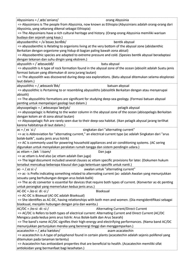 Abyssinians = /ˌæbɪˈsɪniənz/ orang Abyssinia
=> Abyssinians is The people from Abyssinia, now known as Ethiopia (Abyssinians adalah orang-orang dari
Abyssinia, yang sekarang dikenal sebagai Ethiopia)
=> The Abyssinians have a rich cultural heritage and history. (Orang-orang Abyssinia memiliki warisan
budaya dan sejarah yang kaya.)
abyssobenthic = /əˈbɪsəʊˌbɛnθɪk/ bentik abyssal
=> abyssobenthic is Relating to organisms living at the very bottom of the abyssal zone (abisbenthic
Berkaitan dengan organisme yang hidup di bagian paling bawah zona abisal)
=> Abyssobenthic species are adapted to extreme pressure and cold. (Spesies bentik abyssal beradaptasi
dengan tekanan dan suhu dingin yang ekstrem.)
abyssolith = /ˈæbɪsəʊlɪθ/ batu abyssal
=> abyssolith is A type of rock formation found in the abyssal zone of the ocean (abisolit adalah Suatu jenis
formasi batuan yang ditemukan di zona jurang lautan)
=> The abyssolith was discovered during deep-sea explorations. (Batu abyssal ditemukan selama eksplorasi
laut dalam.)
abyssolithic = /ˌæbɪsəʊlɪˈθɪk/ batuan abyssal
=> abyssolithic is Pertaining to or resembling abyssoliths (abisolitik Berkaitan dengan atau menyerupai
abisolit)
=> The abyssolithic formations are significant for studying deep-sea geology. (Formasi batuan abyssal
penting untuk mempelajari geologi laut dalam.)
abyssopelagic = /ˌæbɪsəʊpəˈlædʒɪk/ pelagik abyssal
=> abyssopelagic is Relating to the water column in the abyssal zone of the ocean (abisopelagis Berkaitan
dengan kolom air di zona abisal lautan)
=> Abyssopelagic fish are rarely seen due to their deep-sea habitat. (Ikan pelagik abyssal jarang terlihat
karena habitatnya di laut dalam.)
ac = /ˌeɪ ˈsiː/ singkatan dari "alternating current"
=> ac is Abbreviation for "alternating current," an electrical current type (ac adalah Singkatan dari "arus
bolak-balik", suatu jenis arus listrik)
=> AC is commonly used for powering household appliances and air conditioning systems. (AC sering
digunakan untuk menyalakan peralatan rumah tangga dan sistem pendingin udara.)
ac etiam = /æk ˈiːtɪəm/ Dan juga
=> ac etiam is And also (ac etiam adalah Dan juga)
=> The legal document included several clauses ac etiam specific provisions for later. (Dokumen hukum
tersebut mencakup beberapa klausul dan juga ketentuan spesifik untuk nanti.)
ac- = /ˌeɪ siː-/ awalan untuk "alternating current"
=> ac- is Prefix indicating something related to alternating current (ac- adalah Awalan yang menunjukkan
sesuatu yang berhubungan dengan arus bolak-balik)
=> The ac-dc converter is essential for devices that require both types of current. (Konverter ac-dc penting
untuk perangkat yang memerlukan kedua jenis arus.)
AC-DC = /eɪ-siː diː-siː/ Biseksual
=> AC-DC is Bisexual (AC-DC adalah Biseksual)
=> She identifies as AC-DC, having relationships with both men and women. (Dia mengidentifikasi sebagai
biseksual, menjalin hubungan dengan pria dan wanita.)
AC/DC = /eɪ-siː diː-siː/ Alternating Current/Direct Current
=> AC/DC is Refers to both types of electrical current: Alternating Current and Direct Current (AC/DC
Mengacu pada kedua jenis arus listrik: Arus Bolak-balik dan Arus Searah)
=> The band's name AC/DC signifies their high-energy and electrifying performances. (Nama band AC/DC
menunjukkan pertunjukan mereka yang berenergi tinggi dan menggemparkan.)
acacatechin = /ˌækəˈkætɪkɪn/ asam acacatechin
=> acacatechin is A type of polyphenol found in certain plants (acacatechin adalah sejenis polifenol yang
ditemukan pada tanaman tertentu)
=> Acacatechin has antioxidant properties that are beneficial to health. (Acacatechin memiliki sifat
antioksidan yang bermanfaat bagi kesehatan.)
 