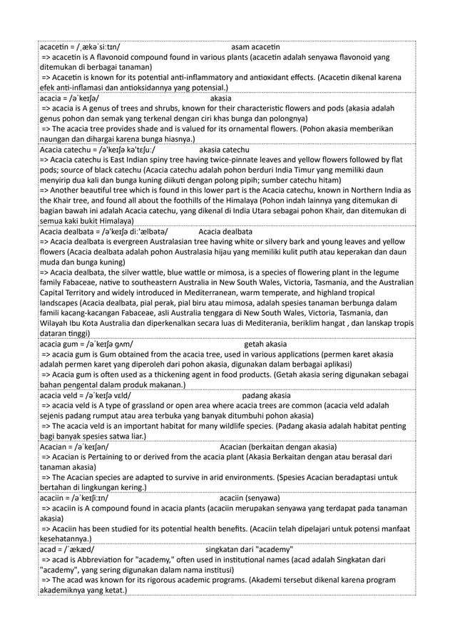 acacetin = /ˌækəˈsiːtɪn/ asam acacetin
=> acacetin is A flavonoid compound found in various plants (acacetin adalah senyawa flavonoid yang
ditemukan di berbagai tanaman)
=> Acacetin is known for its potential anti-inflammatory and antioxidant effects. (Acacetin dikenal karena
efek anti-inflamasi dan antioksidannya yang potensial.)
acacia = /əˈkeɪʃə/ akasia
=> acacia is A genus of trees and shrubs, known for their characteristic flowers and pods (akasia adalah
genus pohon dan semak yang terkenal dengan ciri khas bunga dan polongnya)
=> The acacia tree provides shade and is valued for its ornamental flowers. (Pohon akasia memberikan
naungan dan dihargai karena bunga hiasnya.)
Acacia catechu = /ə'keɪʃə kə'tɛʃuː/ akasia catechu
=> Acacia catechu is East Indian spiny tree having twice-pinnate leaves and yellow flowers followed by flat
pods; source of black catechu (Acacia catechu adalah pohon berduri India Timur yang memiliki daun
menyirip dua kali dan bunga kuning diikuti dengan polong pipih; sumber catechu hitam)
=> Another beautiful tree which is found in this lower part is the Acacia catechu, known in Northern India as
the Khair tree, and found all about the foothills of the Himalaya (Pohon indah lainnya yang ditemukan di
bagian bawah ini adalah Acacia catechu, yang dikenal di India Utara sebagai pohon Khair, dan ditemukan di
semua kaki bukit Himalaya)
Acacia dealbata = /ə'keɪʃə diː'ælbətə/ Acacia dealbata
=> Acacia dealbata is evergreen Australasian tree having white or silvery bark and young leaves and yellow
flowers (Acacia dealbata adalah pohon Australasia hijau yang memiliki kulit putih atau keperakan dan daun
muda dan bunga kuning)
=> Acacia dealbata, the silver wattle, blue wattle or mimosa, is a species of flowering plant in the legume
family Fabaceae, native to southeastern Australia in New South Wales, Victoria, Tasmania, and the Australian
Capital Territory and widely introduced in Mediterranean, warm temperate, and highland tropical
landscapes (Acacia dealbata, pial perak, pial biru atau mimosa, adalah spesies tanaman berbunga dalam
famili kacang-kacangan Fabaceae, asli Australia tenggara di New South Wales, Victoria, Tasmania, dan
Wilayah Ibu Kota Australia dan diperkenalkan secara luas di Mediterania, beriklim hangat , dan lanskap tropis
dataran tinggi)
acacia gum = /əˈkeɪʃə ɡʌm/ getah akasia
=> acacia gum is Gum obtained from the acacia tree, used in various applications (permen karet akasia
adalah permen karet yang diperoleh dari pohon akasia, digunakan dalam berbagai aplikasi)
=> Acacia gum is often used as a thickening agent in food products. (Getah akasia sering digunakan sebagai
bahan pengental dalam produk makanan.)
acacia veld = /əˈkeɪʃə vɛld/ padang akasia
=> acacia veld is A type of grassland or open area where acacia trees are common (acacia veld adalah
sejenis padang rumput atau area terbuka yang banyak ditumbuhi pohon akasia)
=> The acacia veld is an important habitat for many wildlife species. (Padang akasia adalah habitat penting
bagi banyak spesies satwa liar.)
Acacian = /əˈkeɪʃən/ Acacian (berkaitan dengan akasia)
=> Acacian is Pertaining to or derived from the acacia plant (Akasia Berkaitan dengan atau berasal dari
tanaman akasia)
=> The Acacian species are adapted to survive in arid environments. (Spesies Acacian beradaptasi untuk
bertahan di lingkungan kering.)
acaciin = /əˈkeɪʃiːɪn/ acaciin (senyawa)
=> acaciin is A compound found in acacia plants (acaciin merupakan senyawa yang terdapat pada tanaman
akasia)
=> Acaciin has been studied for its potential health benefits. (Acaciin telah dipelajari untuk potensi manfaat
kesehatannya.)
acad = /ˈækæd/ singkatan dari "academy"
=> acad is Abbreviation for "academy," often used in institutional names (acad adalah Singkatan dari
"academy", yang sering digunakan dalam nama institusi)
=> The acad was known for its rigorous academic programs. (Akademi tersebut dikenal karena program
akademiknya yang ketat.)
 