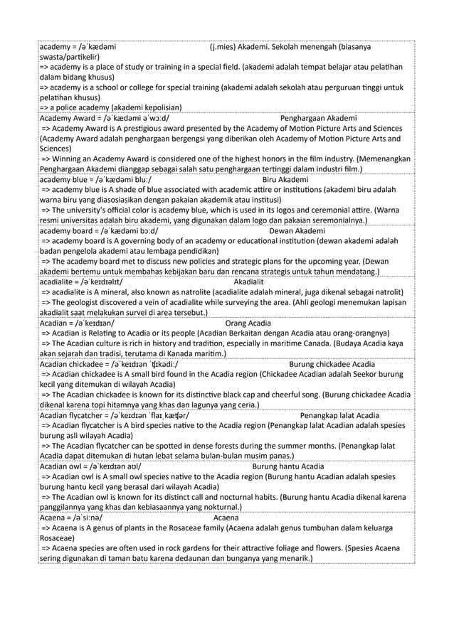 academy = /əˈkædəmi (j.mies) Akademi. Sekolah menengah (biasanya
swasta/partikelir)
=> academy is a place of study or training in a special field. (akademi adalah tempat belajar atau pelatihan
dalam bidang khusus)
=> academy is a school or college for special training (akademi adalah sekolah atau perguruan tinggi untuk
pelatihan khusus)
=> a police academy (akademi kepolisian)
Academy Award = /əˈkædəmi əˈwɔːd/ Penghargaan Akademi
=> Academy Award is A prestigious award presented by the Academy of Motion Picture Arts and Sciences
(Academy Award adalah penghargaan bergengsi yang diberikan oleh Academy of Motion Picture Arts and
Sciences)
=> Winning an Academy Award is considered one of the highest honors in the film industry. (Memenangkan
Penghargaan Akademi dianggap sebagai salah satu penghargaan tertinggi dalam industri film.)
academy blue = /əˈkædəmi bluː/ Biru Akademi
=> academy blue is A shade of blue associated with academic attire or institutions (akademi biru adalah
warna biru yang diasosiasikan dengan pakaian akademik atau institusi)
=> The university's official color is academy blue, which is used in its logos and ceremonial attire. (Warna
resmi universitas adalah biru akademi, yang digunakan dalam logo dan pakaian seremonialnya.)
academy board = /əˈkædəmi bɔːd/ Dewan Akademi
=> academy board is A governing body of an academy or educational institution (dewan akademi adalah
badan pengelola akademi atau lembaga pendidikan)
=> The academy board met to discuss new policies and strategic plans for the upcoming year. (Dewan
akademi bertemu untuk membahas kebijakan baru dan rencana strategis untuk tahun mendatang.)
acadialite = /əˈkeɪdɪəlɪt/ Akadialit
=> acadialite is A mineral, also known as natrolite (acadialite adalah mineral, juga dikenal sebagai natrolit)
=> The geologist discovered a vein of acadialite while surveying the area. (Ahli geologi menemukan lapisan
akadialit saat melakukan survei di area tersebut.)
Acadian = /əˈkeɪdɪən/ Orang Acadia
=> Acadian is Relating to Acadia or its people (Acadian Berkaitan dengan Acadia atau orang-orangnya)
=> The Acadian culture is rich in history and tradition, especially in maritime Canada. (Budaya Acadia kaya
akan sejarah dan tradisi, terutama di Kanada maritim.)
Acadian chickadee = /əˈkeɪdɪən ˈʧɪkədiː/ Burung chickadee Acadia
=> Acadian chickadee is A small bird found in the Acadia region (Chickadee Acadian adalah Seekor burung
kecil yang ditemukan di wilayah Acadia)
=> The Acadian chickadee is known for its distinctive black cap and cheerful song. (Burung chickadee Acadia
dikenal karena topi hitamnya yang khas dan lagunya yang ceria.)
Acadian flycatcher = /əˈkeɪdɪən ˈflaɪˌkæʧər/ Penangkap lalat Acadia
=> Acadian flycatcher is A bird species native to the Acadia region (Penangkap lalat Acadian adalah spesies
burung asli wilayah Acadia)
=> The Acadian flycatcher can be spotted in dense forests during the summer months. (Penangkap lalat
Acadia dapat ditemukan di hutan lebat selama bulan-bulan musim panas.)
Acadian owl = /əˈkeɪdɪən aʊl/ Burung hantu Acadia
=> Acadian owl is A small owl species native to the Acadia region (Burung hantu Acadian adalah spesies
burung hantu kecil yang berasal dari wilayah Acadia)
=> The Acadian owl is known for its distinct call and nocturnal habits. (Burung hantu Acadia dikenal karena
panggilannya yang khas dan kebiasaannya yang nokturnal.)
Acaena = /əˈsiːnə/ Acaena
=> Acaena is A genus of plants in the Rosaceae family (Acaena adalah genus tumbuhan dalam keluarga
Rosaceae)
=> Acaena species are often used in rock gardens for their attractive foliage and flowers. (Spesies Acaena
sering digunakan di taman batu karena dedaunan dan bunganya yang menarik.)
 