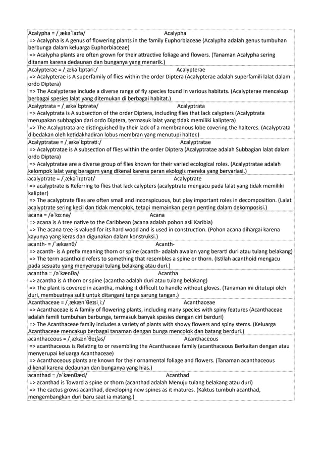 Acalypha = /ˌækəˈlaɪfə/ Acalypha
=> Acalypha is A genus of flowering plants in the family Euphorbiaceae (Acalypha adalah genus tumbuhan
berbunga dalam keluarga Euphorbiaceae)
=> Acalypha plants are often grown for their attractive foliage and flowers. (Tanaman Acalypha sering
ditanam karena dedaunan dan bunganya yang menarik.)
Acalypterae = /ˌækəˈlɪptəriː/ Acalypterae
=> Acalypterae is A superfamily of flies within the order Diptera (Acalypterae adalah superfamili lalat dalam
ordo Diptera)
=> The Acalypterae include a diverse range of fly species found in various habitats. (Acalypterae mencakup
berbagai spesies lalat yang ditemukan di berbagai habitat.)
Acalyptrata = /ˌækəˈlɪptrətə/ Acalyptrata
=> Acalyptrata is A subsection of the order Diptera, including flies that lack calypters (Acalyptrata
merupakan subbagian dari ordo Diptera, termasuk lalat yang tidak memiliki kaliptera)
=> The Acalyptrata are distinguished by their lack of a membranous lobe covering the halteres. (Acalyptrata
dibedakan oleh ketidakhadiran lobus membran yang menutupi halter.)
Acalyptratae = /ˌækəˈlɪptrətiː/ Acalyptratae
=> Acalyptratae is A subsection of flies within the order Diptera (Acalyptratae adalah Subbagian lalat dalam
ordo Diptera)
=> Acalyptratae are a diverse group of flies known for their varied ecological roles. (Acalyptratae adalah
kelompok lalat yang beragam yang dikenal karena peran ekologis mereka yang bervariasi.)
acalyptrate = /ˌækəˈlɪptrət/ Acalyptrate
=> acalyptrate is Referring to flies that lack calypters (acalyptrate mengacu pada lalat yang tidak memiliki
kalipter)
=> The acalyptrate flies are often small and inconspicuous, but play important roles in decomposition. (Lalat
acalyptrate sering kecil dan tidak mencolok, tetapi memainkan peran penting dalam dekomposisi.)
acana = /əˈkɑːnə/ Acana
=> acana is A tree native to the Caribbean (acana adalah pohon asli Karibia)
=> The acana tree is valued for its hard wood and is used in construction. (Pohon acana dihargai karena
kayunya yang keras dan digunakan dalam konstruksi.)
acanth- = /ˈækænθ/ Acanth-
=> acanth- is A prefix meaning thorn or spine (acanth- adalah awalan yang berarti duri atau tulang belakang)
=> The term acanthoid refers to something that resembles a spine or thorn. (Istilah acanthoid mengacu
pada sesuatu yang menyerupai tulang belakang atau duri.)
acantha = /əˈkænθə/ Acantha
=> acantha is A thorn or spine (acantha adalah duri atau tulang belakang)
=> The plant is covered in acantha, making it difficult to handle without gloves. (Tanaman ini ditutupi oleh
duri, membuatnya sulit untuk ditangani tanpa sarung tangan.)
Acanthaceae = /ˌækænˈθeɪsiˌiː/ Acanthaceae
=> Acanthaceae is A family of flowering plants, including many species with spiny features (Acanthaceae
adalah famili tumbuhan berbunga, termasuk banyak spesies dengan ciri berduri)
=> The Acanthaceae family includes a variety of plants with showy flowers and spiny stems. (Keluarga
Acanthaceae mencakup berbagai tanaman dengan bunga mencolok dan batang berduri.)
acanthaceous = /ˌækænˈθeɪʃəs/ Acanthaceous
=> acanthaceous is Relating to or resembling the Acanthaceae family (acanthaceous Berkaitan dengan atau
menyerupai keluarga Acanthaceae)
=> Acanthaceous plants are known for their ornamental foliage and flowers. (Tanaman acanthaceous
dikenal karena dedaunan dan bunganya yang hias.)
acanthad = /əˈkænθæd/ Acanthad
=> acanthad is Toward a spine or thorn (acanthad adalah Menuju tulang belakang atau duri)
=> The cactus grows acanthad, developing new spines as it matures. (Kaktus tumbuh acanthad,
mengembangkan duri baru saat ia matang.)
 