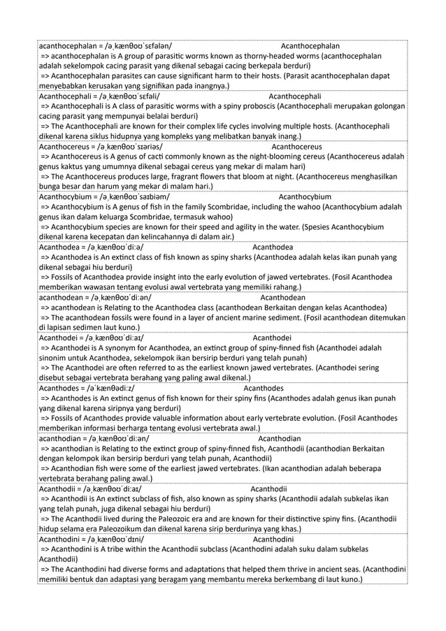 acanthocephalan = /əˌkænθoʊˈsɛfələn/ Acanthocephalan
=> acanthocephalan is A group of parasitic worms known as thorny-headed worms (acanthocephalan
adalah sekelompok cacing parasit yang dikenal sebagai cacing berkepala berduri)
=> Acanthocephalan parasites can cause significant harm to their hosts. (Parasit acanthocephalan dapat
menyebabkan kerusakan yang signifikan pada inangnya.)
Acanthocephali = /əˌkænθoʊˈsɛfəli/ Acanthocephali
=> Acanthocephali is A class of parasitic worms with a spiny proboscis (Acanthocephali merupakan golongan
cacing parasit yang mempunyai belalai berduri)
=> The Acanthocephali are known for their complex life cycles involving multiple hosts. (Acanthocephali
dikenal karena siklus hidupnya yang kompleks yang melibatkan banyak inang.)
Acanthocereus = /əˌkænθoʊˈsɪəriəs/ Acanthocereus
=> Acanthocereus is A genus of cacti commonly known as the night-blooming cereus (Acanthocereus adalah
genus kaktus yang umumnya dikenal sebagai cereus yang mekar di malam hari)
=> The Acanthocereus produces large, fragrant flowers that bloom at night. (Acanthocereus menghasilkan
bunga besar dan harum yang mekar di malam hari.)
Acanthocybium = /əˌkænθoʊˈsaɪbiəm/ Acanthocybium
=> Acanthocybium is A genus of fish in the family Scombridae, including the wahoo (Acanthocybium adalah
genus ikan dalam keluarga Scombridae, termasuk wahoo)
=> Acanthocybium species are known for their speed and agility in the water. (Spesies Acanthocybium
dikenal karena kecepatan dan kelincahannya di dalam air.)
Acanthodea = /əˌkænθoʊˈdiːə/ Acanthodea
=> Acanthodea is An extinct class of fish known as spiny sharks (Acanthodea adalah kelas ikan punah yang
dikenal sebagai hiu berduri)
=> Fossils of Acanthodea provide insight into the early evolution of jawed vertebrates. (Fosil Acanthodea
memberikan wawasan tentang evolusi awal vertebrata yang memiliki rahang.)
acanthodean = /əˌkænθoʊˈdiːən/ Acanthodean
=> acanthodean is Relating to the Acanthodea class (acanthodean Berkaitan dengan kelas Acanthodea)
=> The acanthodean fossils were found in a layer of ancient marine sediment. (Fosil acanthodean ditemukan
di lapisan sedimen laut kuno.)
Acanthodei = /əˌkænθoʊˈdiːaɪ/ Acanthodei
=> Acanthodei is A synonym for Acanthodea, an extinct group of spiny-finned fish (Acanthodei adalah
sinonim untuk Acanthodea, sekelompok ikan bersirip berduri yang telah punah)
=> The Acanthodei are often referred to as the earliest known jawed vertebrates. (Acanthodei sering
disebut sebagai vertebrata berahang yang paling awal dikenal.)
Acanthodes = /əˈkænθədiːz/ Acanthodes
=> Acanthodes is An extinct genus of fish known for their spiny fins (Acanthodes adalah genus ikan punah
yang dikenal karena siripnya yang berduri)
=> Fossils of Acanthodes provide valuable information about early vertebrate evolution. (Fosil Acanthodes
memberikan informasi berharga tentang evolusi vertebrata awal.)
acanthodian = /əˌkænθoʊˈdiːən/ Acanthodian
=> acanthodian is Relating to the extinct group of spiny-finned fish, Acanthodii (acanthodian Berkaitan
dengan kelompok ikan bersirip berduri yang telah punah, Acanthodii)
=> Acanthodian fish were some of the earliest jawed vertebrates. (Ikan acanthodian adalah beberapa
vertebrata berahang paling awal.)
Acanthodii = /əˌkænθoʊˈdiːaɪ/ Acanthodii
=> Acanthodii is An extinct subclass of fish, also known as spiny sharks (Acanthodii adalah subkelas ikan
yang telah punah, juga dikenal sebagai hiu berduri)
=> The Acanthodii lived during the Paleozoic era and are known for their distinctive spiny fins. (Acanthodii
hidup selama era Paleozoikum dan dikenal karena sirip berdurinya yang khas.)
Acanthodini = /əˌkænθoʊˈdɪni/ Acanthodini
=> Acanthodini is A tribe within the Acanthodii subclass (Acanthodini adalah suku dalam subkelas
Acanthodii)
=> The Acanthodini had diverse forms and adaptations that helped them thrive in ancient seas. (Acanthodini
memiliki bentuk dan adaptasi yang beragam yang membantu mereka berkembang di laut kuno.)
 