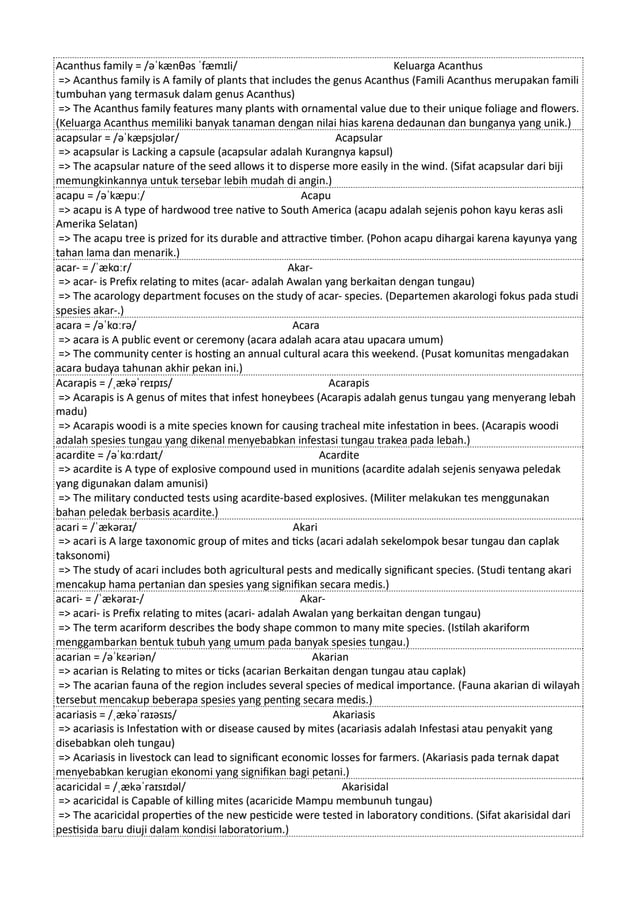 Acanthus family = /əˈkænθəs ˈfæmɪli/ Keluarga Acanthus
=> Acanthus family is A family of plants that includes the genus Acanthus (Famili Acanthus merupakan famili
tumbuhan yang termasuk dalam genus Acanthus)
=> The Acanthus family features many plants with ornamental value due to their unique foliage and flowers.
(Keluarga Acanthus memiliki banyak tanaman dengan nilai hias karena dedaunan dan bunganya yang unik.)
acapsular = /əˈkæpsjʊlər/ Acapsular
=> acapsular is Lacking a capsule (acapsular adalah Kurangnya kapsul)
=> The acapsular nature of the seed allows it to disperse more easily in the wind. (Sifat acapsular dari biji
memungkinkannya untuk tersebar lebih mudah di angin.)
acapu = /əˈkæpuː/ Acapu
=> acapu is A type of hardwood tree native to South America (acapu adalah sejenis pohon kayu keras asli
Amerika Selatan)
=> The acapu tree is prized for its durable and attractive timber. (Pohon acapu dihargai karena kayunya yang
tahan lama dan menarik.)
acar- = /ˈækɑːr/ Akar-
=> acar- is Prefix relating to mites (acar- adalah Awalan yang berkaitan dengan tungau)
=> The acarology department focuses on the study of acar- species. (Departemen akarologi fokus pada studi
spesies akar-.)
acara = /əˈkɑːrə/ Acara
=> acara is A public event or ceremony (acara adalah acara atau upacara umum)
=> The community center is hosting an annual cultural acara this weekend. (Pusat komunitas mengadakan
acara budaya tahunan akhir pekan ini.)
Acarapis = /ˌækəˈreɪpɪs/ Acarapis
=> Acarapis is A genus of mites that infest honeybees (Acarapis adalah genus tungau yang menyerang lebah
madu)
=> Acarapis woodi is a mite species known for causing tracheal mite infestation in bees. (Acarapis woodi
adalah spesies tungau yang dikenal menyebabkan infestasi tungau trakea pada lebah.)
acardite = /əˈkɑːrdaɪt/ Acardite
=> acardite is A type of explosive compound used in munitions (acardite adalah sejenis senyawa peledak
yang digunakan dalam amunisi)
=> The military conducted tests using acardite-based explosives. (Militer melakukan tes menggunakan
bahan peledak berbasis acardite.)
acari = /ˈækəraɪ/ Akari
=> acari is A large taxonomic group of mites and ticks (acari adalah sekelompok besar tungau dan caplak
taksonomi)
=> The study of acari includes both agricultural pests and medically significant species. (Studi tentang akari
mencakup hama pertanian dan spesies yang signifikan secara medis.)
acari- = /ˈækəraɪ-/ Akar-
=> acari- is Prefix relating to mites (acari- adalah Awalan yang berkaitan dengan tungau)
=> The term acariform describes the body shape common to many mite species. (Istilah akariform
menggambarkan bentuk tubuh yang umum pada banyak spesies tungau.)
acarian = /əˈkɛəriən/ Akarian
=> acarian is Relating to mites or ticks (acarian Berkaitan dengan tungau atau caplak)
=> The acarian fauna of the region includes several species of medical importance. (Fauna akarian di wilayah
tersebut mencakup beberapa spesies yang penting secara medis.)
acariasis = /ˌækəˈraɪəsɪs/ Akariasis
=> acariasis is Infestation with or disease caused by mites (acariasis adalah Infestasi atau penyakit yang
disebabkan oleh tungau)
=> Acariasis in livestock can lead to significant economic losses for farmers. (Akariasis pada ternak dapat
menyebabkan kerugian ekonomi yang signifikan bagi petani.)
acaricidal = /ˌækəˈraɪsɪdəl/ Akarisidal
=> acaricidal is Capable of killing mites (acaricide Mampu membunuh tungau)
=> The acaricidal properties of the new pesticide were tested in laboratory conditions. (Sifat akarisidal dari
pestisida baru diuji dalam kondisi laboratorium.)
 