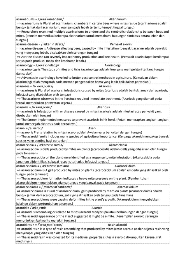 acarinariums = /ˌækəˈraɪnəriəmz/ Akarinarium
=> acarinariums is Plural of acarinarium, chambers in certain bees where mites reside (acarinariums adalah
bentuk jamak dari acarinarium, ruangan pada lebah tertentu tempat tinggal tungau)
=> Researchers examined multiple acarinariums to understand the symbiotic relationship between bees and
mites. (Peneliti memeriksa beberapa akarinarium untuk memahami hubungan simbiosis antara lebah dan
tungau.)
acarine disease = /ˈækəriːn dɪˈziːz/ Penyakit akarin
=> acarine disease is A disease affecting bees, caused by mite infestation (penyakit acarine adalah penyakit
yang menyerang lebah, disebabkan oleh serangan tungau)
=> Acarine disease can severely impact honey production and bee health. (Penyakit akarin dapat berdampak
serius pada produksi madu dan kesehatan lebah.)
acarinology = /ˌækəˈrɪnɒlədʒi/ Akarinologi
=> acarinology is The study of mites and ticks (acarinology adalah Ilmu yang mempelajari tentang tungau
dan caplak)
=> Advances in acarinology have led to better pest control methods in agriculture. (Kemajuan dalam
akarinologi telah mengarah pada metode pengendalian hama yang lebih baik dalam pertanian.)
acarioses = /əˈkæriˌoʊsiːz/ Akariosis
=> acarioses is Plural of acariosis, infestations caused by mites (acariosis adalah bentuk jamak dari acariosis,
infestasi yang disebabkan oleh tungau)
=> The acarioses observed in the livestock required immediate treatment. (Akariosis yang diamati pada
ternak memerlukan perawatan segera.)
acariosis = /əˈkæriˌoʊsɪs/ Akariosis
=> acariosis is Infestation with or disease caused by mites (acariosis adalah Infestasi atau penyakit yang
disebabkan oleh tungau)
=> The farmer implemented measures to prevent acariosis in his herd. (Petani menerapkan langkah-langkah
untuk mencegah akariosis pada ternaknya.)
acaro- = /əˈkæroʊ/ Akar-
=> acaro- is Prefix relating to mites (acaro- adalah Awalan yang berkaitan dengan tungau)
=> The acaroid family includes many species of agricultural importance. (Keluarga akaroid mencakup banyak
spesies yang penting bagi pertanian.)
acarocecidia = /ˌækəroʊsɪˈsaɪdiə/ Akarosekidia
=> acarocecidia is Galls produced by mites on plants (acarocecidia adalah Galls yang dihasilkan oleh tungau
pada tanaman)
=> The acarocecidia on the plant were identified as a response to mite infestation. (Akarosekidia pada
tanaman diidentifikasi sebagai respons terhadap infestasi tungau.)
acarocecidium = /ˌækəroʊsɪˈsaɪdiəm/ Akarosekidium
=> acarocecidium is A gall produced by mites on plants (acarocecidium adalah empedu yang dihasilkan oleh
tungau pada tanaman)
=> The acarocecidium formation indicates a heavy mite presence on the plant. (Pembentukan
akarosekidium menunjukkan adanya tungau yang banyak pada tanaman.)
acarocecidiums = /ˌækəroʊsɪˈsaɪdiəmz/ Akarosekidium
=> acarocecidiums is Plural of acarocecidium, galls produced by mites on plants (acarocecidiums adalah
bentuk jamak dari acarocecidium, galls yang dihasilkan oleh tungau pada tanaman)
=> The acarocecidiums were causing deformities in the plant's growth. (Akarosekidium menyebabkan
kelainan dalam pertumbuhan tanaman.)
acaroid = /ˈækəˌrɔɪd/ Akaroid
=> acaroid is Resembling or related to mites (acaroid Menyerupai atau berhubungan dengan tungau)
=> The acaroid appearance of the insect suggested it might be a mite. (Penampilan akaroid serangga
menunjukkan bahwa itu mungkin tungau.)
acaroid resin = /ˈækəˌrɔɪd ˈrɛzɪn/ Resin akaroid
=> acaroid resin is A type of resin resembling that produced by mites (resin acaroid adalah sejenis resin yang
menyerupai yang dihasilkan oleh tungau)
=> The acaroid resin was collected for its medicinal properties. (Resin akaroid dikumpulkan karena sifat
medisnya.)
 