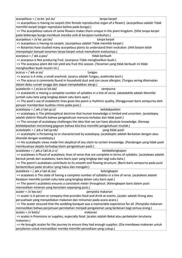 acarpellous = /ˌeɪ.kɑːˈpɛl.əs/ tanpa karpel
=> acarpellous is Having no carpels (the female reproductive organ of a flower). (acarpellous adalah Tidak
memiliki karpel (organ reproduksi betina pada bunga).)
=> The acarpellous nature of some flowers makes them unique in the plant kingdom. (Sifat tanpa karpel
pada beberapa bunga membuat mereka unik di kerajaan tumbuhan.)
acarpelous = /əˈkɑː.pə.ləs/ tanpa karpel
=> acarpelous is Having no carpels. (acarpelous adalah Tidak memiliki karpel.)
=> Botanists have studied many acarpelous plants to understand their evolution. (Ahli botani telah
mempelajari banyak tanaman tanpa karpel untuk memahami evolusinya.)
acarpous = /ˈæk.ə.pəs/ tidak berbuah
=> acarpous is Not producing fruit. (acarpous Tidak menghasilkan buah.)
=> The acarpous plant did not yield any fruit this season. (Tanaman yang tidak berbuah ini tidak
menghasilkan buah musim ini.)
acarus = /ˈæk.ər.əs/ tungau
=> acarus is A mite, a small arachnid. (acarus adalah Tungau, arakhnida kecil.)
=> The acarus is commonly found in household dust and can cause allergies. (Tungau sering ditemukan
dalam debu rumah tangga dan dapat menyebabkan alergi.)
acatalectic = /ˌeɪ.kə.təˈlɛk.tɪk/ sempurna
=> acatalectic is Having a complete number of syllables in a line of verse. (akatalektik adalah Memiliki
jumlah suku kata yang lengkap dalam satu baris ayat.)
=> The poet's use of acatalectic lines gives the poem a rhythmic quality. (Penggunaan baris sempurna oleh
penyair memberikan kualitas ritmis pada puisi.)
acatalepsy = /ˌæk.əˈtæl.ɪp.si/ ketidakpastian
=> acatalepsy is The philosophical doctrine that human knowledge is limited and uncertain. (acatalepsy
adalah doktrin filosofis bahwa pengetahuan manusia terbatas dan tidak pasti.)
=> The concept of acatalepsy challenges the idea that we can have absolute knowledge. (Konsep
ketidakpastian menantang gagasan bahwa kita bisa memiliki pengetahuan mutlak.)
acataleptic = /ˌæk.əˈtæl.ɪp.tɪk/ yang tidak pasti
=> acataleptic is Pertaining to or characterized by acatalepsy. (acataleptic adalah Berkaitan dengan atau
ditandai dengan acatalepsy.)
=> His acataleptic views made him skeptical of any claim to certain knowledge. (Pandangan yang tidak pasti
membuatnya skeptis terhadap klaim pengetahuan pasti.)
acatalexes = /ˌæk.əˈtæl.ɪk.siːz/ ketidaklengkapan
=> acatalexes is Plural of acatalexis; lines of verse that are complete in terms of syllables. (acatalexes adalah
bentuk jamak dari acatalexis; baris-baris syair yang lengkap dari segi suku kata.)
=> The poem's acatalexes contribute to its smooth and flowing structure. (Baris-baris sempurna pada puisi
berkontribusi pada struktur yang halus dan mengalir.)
acatalexis = /ˌæk.əˈtæl.ɪk.sɪs/ kelengkapan
=> acatalexis is The state of having a complete number of syllables in a line of verse. (acatalexis adalah
Keadaan memiliki jumlah suku kata yang lengkap dalam satu baris ayat.)
=> The poem's acatalexis ensures a consistent meter throughout. (Kelengkapan baris dalam puisi
memastikan meteran yang konsisten sepanjang puisi.)
acater = /əˈkeɪ.tər/ penyedia makanan
=> acater is A person or company that provides food and drink at events. (acater adalah Orang atau
perusahaan yang menyediakan makanan dan minuman pada acara-acara.)
=> The acater ensured that the wedding banquet was a memorable experience for all. (Penyedia makanan
memastikan bahwa perjamuan pernikahan menjadi pengalaman yang berkesan bagi semua orang.)
acates = /əˈkeɪts/ makanan
=> acates is Provisions or supplies, especially food. (acates adalah Bekal atau perbekalan terutama
makanan.)
=> He brought acates for the journey to ensure they had enough supplies. (Dia membawa makanan untuk
perjalanan untuk memastikan mereka memiliki persediaan yang cukup.)
 