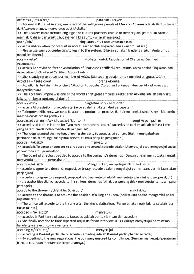 Acaxees = /ˌæk.əˈziːz/ para suku Acaxee
=> Acaxees is Plural of Acaxee; members of the indigenous people of Mexico. (Acaxees adalah Bentuk Jamak
dari Acaxee; anggota masyarakat adat Meksiko.)
=> The Acaxees had a distinct language and cultural practices unique to their region. (Para suku Acaxee
memiliki bahasa dan praktik budaya yang khas untuk wilayah mereka.)
acc = /æk/ singkatan untuk account atau akses
=> acc is Abbreviation for account or access. (acc adalah singkatan dari akun atau akses.)
=> Please use your acc credentials to log in to the system. (Silakan gunakan kredensial akun Anda untuk
masuk ke sistem.)
acca = /ˈækə/ singkatan untuk Association of Chartered Certified
Accountants
=> acca is Abbreviation for the Association of Chartered Certified Accountants. (acca adalah Singkatan dari
Association of Chartered Certified Accountants.)
=> She is studying to become a member of ACCA. (Dia sedang belajar untuk menjadi anggota ACCA.)
Accadian = /ˈækəˌdiən/ orang Akkadia
=> Accadian is Pertaining to ancient Akkad or its people. (Accadian Berkenaan dengan Akkad kuno atau
masyarakatnya.)
=> The Accadian Empire was one of the world's first great empires. (Kekaisaran Akkadia adalah salah satu
kekaisaran besar pertama di dunia.)
acce = /ˈæksi/ singkatan untuk accelerate
=> acce is Abbreviation for accelerate. (acce adalah singkatan dari percepatan.)
=> To improve efficiency, we need to acce the production process. (Untuk meningkatkan efisiensi, kita perlu
mempercepat proses produksi.)
accedas ad curiam = /ækˈsiːdæs æd ˈkjuːrɪəm/ pergi ke pengadilan
=> accedas ad curiam is Latin for "you may approach the court." (accedas ad curiam adalah bahasa Latin
yang berarti "Anda boleh mendekati pengadilan".)
=> The judge granted the motion, allowing the party to accedas ad curiam. (Hakim mengabulkan
permohonan, memungkinkan pihak tersebut untuk pergi ke pengadilan.)
accede = /əkˈsiːd/ menyetujui
=> accede is To agree or consent to a request or demand. (accede adalah Menyetujui atau menyetujui suatu
permintaan atau permintaan.)
=> The board of directors decided to accede to the company's demands. (Dewan direksi memutuskan untuk
menyetujui tuntutan perusahaan.)
accede = /əkˈsiːd/ Mengabulkan, menyetujui. Naik. Ikut serta.
=> accede is agree to a demand, request, or treaty (accede adalah menyetujui permintaan, permintaan, atau
perjanjian)
=> accede is to agree to a request, proposal, etc (menyetujui adalah menyetujui permintaan, proposal, dll)
=> the authorities did not accede to the strikers' demands (pihak berwenang tidak menyetujui tuntutan para
pemogok)
accede to the throne = /əkˈsiːd tuː ðə θroʊn/ naik takhta
=> accede to the throne is To assume the position of a king or queen. (naik takhta adalah mengambil posisi
raja atau ratu.)
=> The prince will accede to the throne after the king's abdication. (Pangeran akan naik takhta setelah raja
turun takhta.)
acceded = /əkˈsiːdɪd/ menyetujui
=> acceded is Past tense of accede. (acceded adalah bentuk lampau dari accede.)
=> She finally acceded to their repeated requests for an interview. (Dia akhirnya menyetujui permintaan
berulang mereka untuk wawancara.)
acceding = /əkˈsiːdɪŋ/ menyetujui
=> acceding is Present participle of accede. (acceding adalah Present participle dari accede.)
=> By acceding to the new regulations, the company ensured its compliance. (Dengan menyetujui peraturan
baru, perusahaan memastikan kepatuhannya.)
 