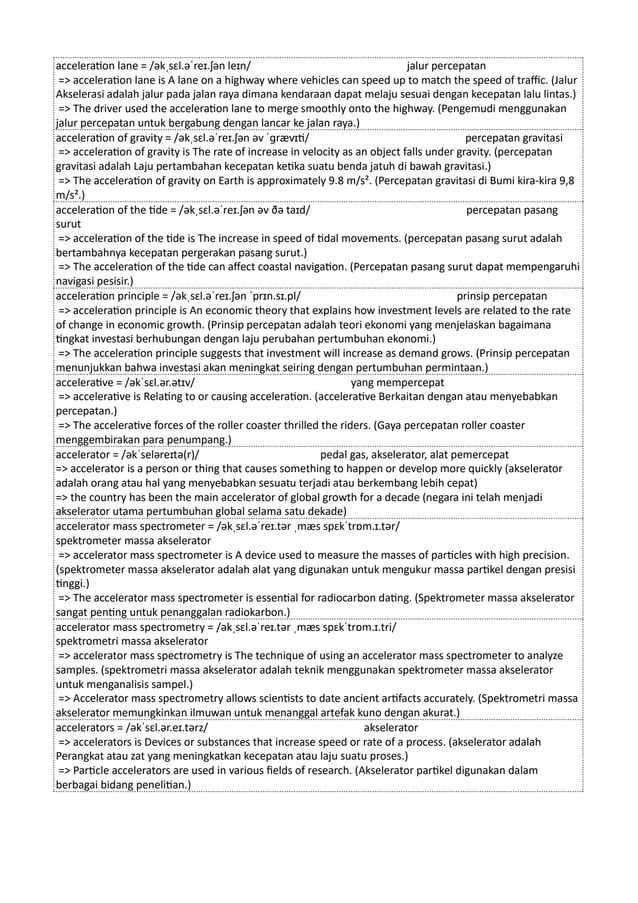 acceleration lane = /əkˌsɛl.əˈreɪ.ʃən leɪn/ jalur percepatan
=> acceleration lane is A lane on a highway where vehicles can speed up to match the speed of traffic. (Jalur
Akselerasi adalah jalur pada jalan raya dimana kendaraan dapat melaju sesuai dengan kecepatan lalu lintas.)
=> The driver used the acceleration lane to merge smoothly onto the highway. (Pengemudi menggunakan
jalur percepatan untuk bergabung dengan lancar ke jalan raya.)
acceleration of gravity = /əkˌsɛl.əˈreɪ.ʃən əv ˈɡrævɪti/ percepatan gravitasi
=> acceleration of gravity is The rate of increase in velocity as an object falls under gravity. (percepatan
gravitasi adalah Laju pertambahan kecepatan ketika suatu benda jatuh di bawah gravitasi.)
=> The acceleration of gravity on Earth is approximately 9.8 m/s². (Percepatan gravitasi di Bumi kira-kira 9,8
m/s².)
acceleration of the tide = /əkˌsɛl.əˈreɪ.ʃən əv ðə taɪd/ percepatan pasang
surut
=> acceleration of the tide is The increase in speed of tidal movements. (percepatan pasang surut adalah
bertambahnya kecepatan pergerakan pasang surut.)
=> The acceleration of the tide can affect coastal navigation. (Percepatan pasang surut dapat mempengaruhi
navigasi pesisir.)
acceleration principle = /əkˌsɛl.əˈreɪ.ʃən ˈprɪn.sɪ.pl/ prinsip percepatan
=> acceleration principle is An economic theory that explains how investment levels are related to the rate
of change in economic growth. (Prinsip percepatan adalah teori ekonomi yang menjelaskan bagaimana
tingkat investasi berhubungan dengan laju perubahan pertumbuhan ekonomi.)
=> The acceleration principle suggests that investment will increase as demand grows. (Prinsip percepatan
menunjukkan bahwa investasi akan meningkat seiring dengan pertumbuhan permintaan.)
accelerative = /əkˈsɛl.ər.ətɪv/ yang mempercepat
=> accelerative is Relating to or causing acceleration. (accelerative Berkaitan dengan atau menyebabkan
percepatan.)
=> The accelerative forces of the roller coaster thrilled the riders. (Gaya percepatan roller coaster
menggembirakan para penumpang.)
accelerator = /əkˈseləreɪtə(r)/ pedal gas, akselerator, alat pemercepat
=> accelerator is a person or thing that causes something to happen or develop more quickly (akselerator
adalah orang atau hal yang menyebabkan sesuatu terjadi atau berkembang lebih cepat)
=> the country has been the main accelerator of global growth for a decade (negara ini telah menjadi
akselerator utama pertumbuhan global selama satu dekade)
accelerator mass spectrometer = /əkˌsɛl.əˈreɪ.tər ˌmæs spɛkˈtrɒm.ɪ.tər/
spektrometer massa akselerator
=> accelerator mass spectrometer is A device used to measure the masses of particles with high precision.
(spektrometer massa akselerator adalah alat yang digunakan untuk mengukur massa partikel dengan presisi
tinggi.)
=> The accelerator mass spectrometer is essential for radiocarbon dating. (Spektrometer massa akselerator
sangat penting untuk penanggalan radiokarbon.)
accelerator mass spectrometry = /əkˌsɛl.əˈreɪ.tər ˌmæs spɛkˈtrɒm.ɪ.tri/
spektrometri massa akselerator
=> accelerator mass spectrometry is The technique of using an accelerator mass spectrometer to analyze
samples. (spektrometri massa akselerator adalah teknik menggunakan spektrometer massa akselerator
untuk menganalisis sampel.)
=> Accelerator mass spectrometry allows scientists to date ancient artifacts accurately. (Spektrometri massa
akselerator memungkinkan ilmuwan untuk menanggal artefak kuno dengan akurat.)
accelerators = /əkˈsɛl.ər.eɪ.tərz/ akselerator
=> accelerators is Devices or substances that increase speed or rate of a process. (akselerator adalah
Perangkat atau zat yang meningkatkan kecepatan atau laju suatu proses.)
=> Particle accelerators are used in various fields of research. (Akselerator partikel digunakan dalam
berbagai bidang penelitian.)
 