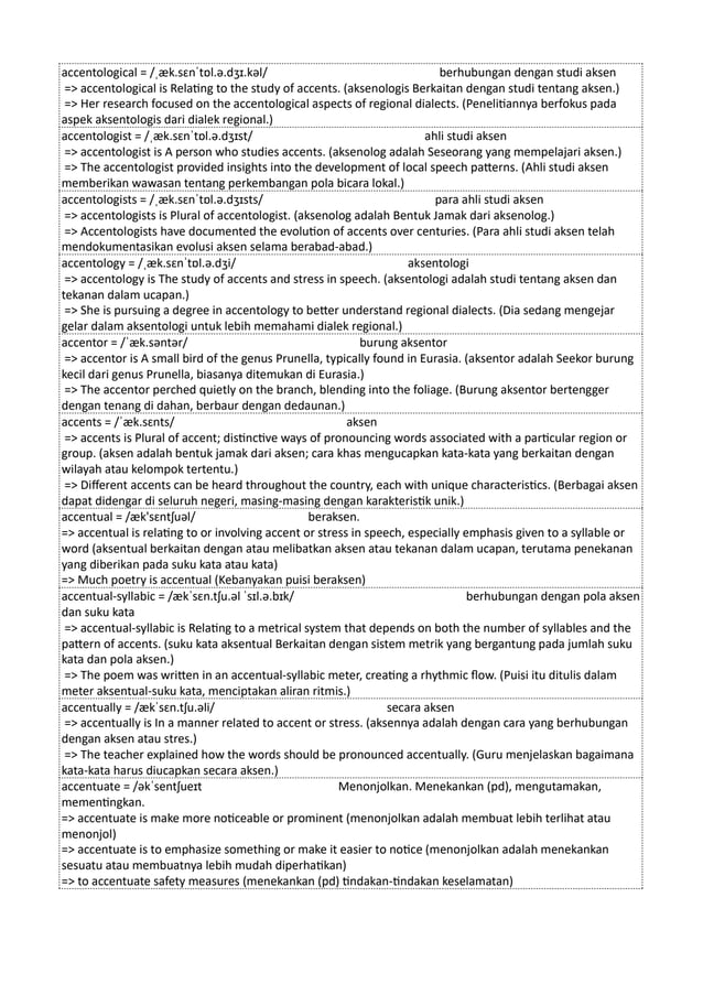 accentological = /ˌæk.sɛnˈtɒl.ə.dʒɪ.kəl/ berhubungan dengan studi aksen
=> accentological is Relating to the study of accents. (aksenologis Berkaitan dengan studi tentang aksen.)
=> Her research focused on the accentological aspects of regional dialects. (Penelitiannya berfokus pada
aspek aksentologis dari dialek regional.)
accentologist = /ˌæk.sɛnˈtɒl.ə.dʒɪst/ ahli studi aksen
=> accentologist is A person who studies accents. (aksenolog adalah Seseorang yang mempelajari aksen.)
=> The accentologist provided insights into the development of local speech patterns. (Ahli studi aksen
memberikan wawasan tentang perkembangan pola bicara lokal.)
accentologists = /ˌæk.sɛnˈtɒl.ə.dʒɪsts/ para ahli studi aksen
=> accentologists is Plural of accentologist. (aksenolog adalah Bentuk Jamak dari aksenolog.)
=> Accentologists have documented the evolution of accents over centuries. (Para ahli studi aksen telah
mendokumentasikan evolusi aksen selama berabad-abad.)
accentology = /ˌæk.sɛnˈtɒl.ə.dʒi/ aksentologi
=> accentology is The study of accents and stress in speech. (aksentologi adalah studi tentang aksen dan
tekanan dalam ucapan.)
=> She is pursuing a degree in accentology to better understand regional dialects. (Dia sedang mengejar
gelar dalam aksentologi untuk lebih memahami dialek regional.)
accentor = /ˈæk.səntər/ burung aksentor
=> accentor is A small bird of the genus Prunella, typically found in Eurasia. (aksentor adalah Seekor burung
kecil dari genus Prunella, biasanya ditemukan di Eurasia.)
=> The accentor perched quietly on the branch, blending into the foliage. (Burung aksentor bertengger
dengan tenang di dahan, berbaur dengan dedaunan.)
accents = /ˈæk.sɛnts/ aksen
=> accents is Plural of accent; distinctive ways of pronouncing words associated with a particular region or
group. (aksen adalah bentuk jamak dari aksen; cara khas mengucapkan kata-kata yang berkaitan dengan
wilayah atau kelompok tertentu.)
=> Different accents can be heard throughout the country, each with unique characteristics. (Berbagai aksen
dapat didengar di seluruh negeri, masing-masing dengan karakteristik unik.)
accentual = /æk'sɛntʃuəl/ beraksen.
=> accentual is relating to or involving accent or stress in speech, especially emphasis given to a syllable or
word (aksentual berkaitan dengan atau melibatkan aksen atau tekanan dalam ucapan, terutama penekanan
yang diberikan pada suku kata atau kata)
=> Much poetry is accentual (Kebanyakan puisi beraksen)
accentual-syllabic = /ækˈsɛn.tʃu.əl ˈsɪl.ə.bɪk/ berhubungan dengan pola aksen
dan suku kata
=> accentual-syllabic is Relating to a metrical system that depends on both the number of syllables and the
pattern of accents. (suku kata aksentual Berkaitan dengan sistem metrik yang bergantung pada jumlah suku
kata dan pola aksen.)
=> The poem was written in an accentual-syllabic meter, creating a rhythmic flow. (Puisi itu ditulis dalam
meter aksentual-suku kata, menciptakan aliran ritmis.)
accentually = /ækˈsɛn.tʃu.əli/ secara aksen
=> accentually is In a manner related to accent or stress. (aksennya adalah dengan cara yang berhubungan
dengan aksen atau stres.)
=> The teacher explained how the words should be pronounced accentually. (Guru menjelaskan bagaimana
kata-kata harus diucapkan secara aksen.)
accentuate = /əkˈsentʃueɪt Menonjolkan. Menekankan (pd), mengutamakan,
mementingkan.
=> accentuate is make more noticeable or prominent (menonjolkan adalah membuat lebih terlihat atau
menonjol)
=> accentuate is to emphasize something or make it easier to notice (menonjolkan adalah menekankan
sesuatu atau membuatnya lebih mudah diperhatikan)
=> to accentuate safety measures (menekankan (pd) tindakan-tindakan keselamatan)
 