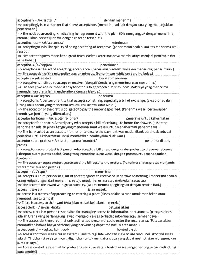 acceptingly = /əkˈsɛptɪŋli/ dengan menerima
=> acceptingly is In a manner that shows acceptance. (menerima adalah dengan cara yang menunjukkan
penerimaan.)
=> She nodded acceptingly, indicating her agreement with the plan. (Dia mengangguk dengan menerima,
menunjukkan persetujuannya dengan rencana tersebut.)
acceptingness = /əkˈsɛptɪŋnəs/ keterimaan
=> acceptingness is The quality of being accepting or receptive. (penerimaan adalah kualitas menerima atau
reseptif.)
=> Her acceptingness made her a great team leader. (Keterimaannya membuatnya menjadi pemimpin tim
yang hebat.)
acception = /əkˈsɛpʃən/ penerimaan
=> acception is The act of accepting; acceptance. (penerimaan adalah Tindakan menerima; penerimaan.)
=> The acception of the new policy was unanimous. (Penerimaan kebijakan baru itu bulat.)
acceptive = /əkˈsɛptɪv/ bersifat menerima
=> acceptive is Inclined to accept or receive. (akseptif Cenderung menerima atau menerima.)
=> His acceptive nature made it easy for others to approach him with ideas. (Sifatnya yang menerima
memudahkan orang lain mendekatinya dengan ide-ide.)
acceptor = /əkˈsɛptər/ penerima
=> acceptor is A person or entity that accepts something, especially a bill of exchange. (akseptor adalah
Orang atau badan yang menerima sesuatu khususnya surat wesel.)
=> The acceptor of the draft is obligated to pay the amount specified. (Penerima wesel berkewajiban
membayar jumlah yang ditentukan.)
acceptor for honor = /əkˈsɛptər fə ˈɒnər/ penerima untuk kehormatan
=> acceptor for honor is A third party who accepts a bill of exchange to honor the drawee. (akseptor
kehormatan adalah pihak ketiga yang menerima surat wesel untuk menghormati penerimanya.)
=> The bank acted as an acceptor for honor to ensure the payment was made. (Bank bertindak sebagai
penerima untuk kehormatan untuk memastikan pembayaran dilakukan.)
acceptor supra protest = /əkˈsɛptər ˌsuːprə ˈprəʊtɛst/ penerima di atas
protes
=> acceptor supra protest is A person who accepts a bill of exchange under protest to preserve recourse.
(akseptor supra protes adalah Orang yang menerima surat wesel dengan protes untuk mendapatkan
bantuan.)
=> The acceptor supra protest guaranteed the bill despite the protest. (Penerima di atas protes menjamin
wesel meskipun ada protes.)
accepts = /əkˈsɛpts/ menerima
=> accepts is Third person singular of accept; agrees to receive or undertake something. (menerima adalah
orang ketiga tunggal dari menerima; setuju untuk menerima atau melakukan sesuatu.)
=> She accepts the award with great humility. (Dia menerima penghargaan dengan rendah hati.)
access = /ækses/ jalan masuk.
=> access is a means of approaching or entering a place (akses adalah sarana untuk mendekati atau
memasuki suatu tempat)
=> There is access to their yard (Ada jalan masuk ke halaman mereka)
access clerk = /ˈæksɛs klɑːrk/ petugas akses
=> access clerk is A person responsible for managing access to information or resources. (petugas akses
adalah Orang yang bertanggung jawab mengelola akses terhadap informasi atau sumber daya.)
=> The access clerk ensured that only authorized personnel could enter the secure area. (Petugas akses
memastikan bahwa hanya personel yang berwenang dapat memasuki area aman.)
access control = /ˈæksɛs kənˈtrəʊl/ kontrol akses
=> access control is Measures or systems used to regulate who can view or use resources. (kontrol akses
adalah Tindakan atau sistem yang digunakan untuk mengatur siapa yang dapat melihat atau menggunakan
sumber daya.)
=> Access control is essential for protecting sensitive data. (Kontrol akses sangat penting untuk melindungi
data sensitif.)
 