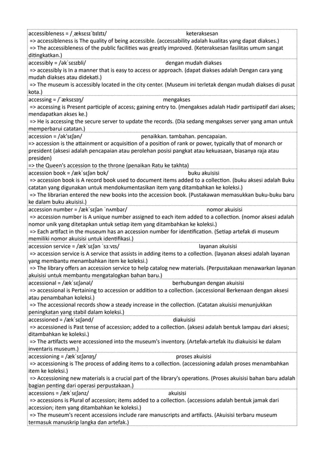 accessibleness = /ˌæksɛsɪˈbɪlɪtɪ/ keteraksesan
=> accessibleness is The quality of being accessible. (accessability adalah kualitas yang dapat diakses.)
=> The accessibleness of the public facilities was greatly improved. (Keteraksesan fasilitas umum sangat
ditingkatkan.)
accessibly = /əkˈsɛsɪbli/ dengan mudah diakses
=> accessibly is In a manner that is easy to access or approach. (dapat diakses adalah Dengan cara yang
mudah diakses atau didekati.)
=> The museum is accessibly located in the city center. (Museum ini terletak dengan mudah diakses di pusat
kota.)
accessing = /ˈæksɛsɪŋ/ mengakses
=> accessing is Present participle of access; gaining entry to. (mengakses adalah Hadir partisipatif dari akses;
mendapatkan akses ke.)
=> He is accessing the secure server to update the records. (Dia sedang mengakses server yang aman untuk
memperbarui catatan.)
accession = /ək'sɛʃən/ penaikkan. tambahan. pencapaian.
=> accession is the attainment or acquisition of a position of rank or power, typically that of monarch or
president (aksesi adalah pencapaian atau perolehan posisi pangkat atau kekuasaan, biasanya raja atau
presiden)
=> the Queen's accession to the throne (penaikan Ratu ke takhta)
accession book = /ækˈsɛʃən bʊk/ buku akuisisi
=> accession book is A record book used to document items added to a collection. (buku aksesi adalah Buku
catatan yang digunakan untuk mendokumentasikan item yang ditambahkan ke koleksi.)
=> The librarian entered the new books into the accession book. (Pustakawan memasukkan buku-buku baru
ke dalam buku akuisisi.)
accession number = /ækˈsɛʃən ˈnʌmbər/ nomor akuisisi
=> accession number is A unique number assigned to each item added to a collection. (nomor aksesi adalah
nomor unik yang ditetapkan untuk setiap item yang ditambahkan ke koleksi.)
=> Each artifact in the museum has an accession number for identification. (Setiap artefak di museum
memiliki nomor akuisisi untuk identifikasi.)
accession service = /ækˈsɛʃən ˈsɜːvɪs/ layanan akuisisi
=> accession service is A service that assists in adding items to a collection. (layanan aksesi adalah layanan
yang membantu menambahkan item ke koleksi.)
=> The library offers an accession service to help catalog new materials. (Perpustakaan menawarkan layanan
akuisisi untuk membantu mengatalogkan bahan baru.)
accessional = /ækˈsɛʃənəl/ berhubungan dengan akuisisi
=> accessional is Pertaining to accession or addition to a collection. (accessional Berkenaan dengan aksesi
atau penambahan koleksi.)
=> The accessional records show a steady increase in the collection. (Catatan akuisisi menunjukkan
peningkatan yang stabil dalam koleksi.)
accessioned = /ækˈsɛʃənd/ diakuisisi
=> accessioned is Past tense of accession; added to a collection. (aksesi adalah bentuk lampau dari aksesi;
ditambahkan ke koleksi.)
=> The artifacts were accessioned into the museum's inventory. (Artefak-artefak itu diakuisisi ke dalam
inventaris museum.)
accessioning = /ækˈsɛʃənɪŋ/ proses akuisisi
=> accessioning is The process of adding items to a collection. (accessioning adalah proses menambahkan
item ke koleksi.)
=> Accessioning new materials is a crucial part of the library's operations. (Proses akuisisi bahan baru adalah
bagian penting dari operasi perpustakaan.)
accessions = /ækˈsɛʃənz/ akuisisi
=> accessions is Plural of accession; items added to a collection. (accessions adalah bentuk jamak dari
accession; item yang ditambahkan ke koleksi.)
=> The museum's recent accessions include rare manuscripts and artifacts. (Akuisisi terbaru museum
termasuk manuskrip langka dan artefak.)
 