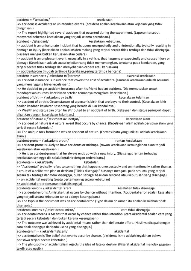 accidens = /ˈæksɪdɛnz/ kecelakaan
=> accidens is Accidents or unintended events. (accidens adalah Kecelakaan atau kejadian yang tidak
diinginkan.)
=> The report highlighted several accidens that occurred during the experiment. (Laporan tersebut
menyoroti beberapa kecelakaan yang terjadi selama percobaan.)
accident = /æksɪdənt/ kecelakaan.kebetulan.
=> accident is an unfortunate incident that happens unexpectedly and unintentionally, typically resulting in
damage or injury (kecelakaan adalah insiden malang yang terjadi secara tidak terduga dan tidak disengaja,
biasanya mengakibatkan kerusakan atau cedera)
=> accident is an unpleasant event, especially in a vehicle, that happens unexpectedly and causes injury or
damage (Kecelakaan adalah suatu kejadian yang tidak menyenangkan, terutama pada kendaraan, yang
terjadi secara tidak terduga dan menyebabkan cedera atau kerusakan)
=> accidentprone (mudah tertimpa kecelakaan,sering tertimpa bencana)
accident insurance = /ˈæksɪdənt ɪnˈʃʊərəns/ asuransi kecelakaan
=> accident insurance is Insurance that covers the cost of accidents. (asuransi kecelakaan adalah Asuransi
yang menanggung biaya kecelakaan.)
=> He decided to get accident insurance after his friend had an accident. (Dia memutuskan untuk
mendapatkan asuransi kecelakaan setelah temannya mengalami kecelakaan.)
accident of birth = /ˈæksɪdənt əv bɜːθ/ kecelakaan kelahiran
=> accident of birth is Circumstances of a person's birth that are beyond their control. (Kecelakaan lahir
adalah keadaan kelahiran seseorang yang berada di luar kendalinya.)
=> Wealth and status can often be attributed to an accident of birth. (Kekayaan dan status seringkali dapat
dikaitkan dengan kecelakaan kelahiran.)
accident of nature = /ˈæksɪdənt əv ˈneɪtʃər/ kecelakaan alam
=> accident of nature is A natural event that occurs by chance. (Kecelakaan alam adalah peristiwa alam yang
terjadi secara kebetulan.)
=> The unique rock formation was an accident of nature. (Formasi batu yang unik itu adalah kecelakaan
alam.)
accident-prone = /ˈæksɪdənt prəʊn/ rentan kecelakaan
=> accident-prone is Likely to have accidents or mishaps. (rawan kecelakaan Kemungkinan akan terjadi
kecelakaan atau kecelakaan.)
=> He is so accident-prone that he always ends up with a new injury. (Dia sangat rentan terhadap
kecelakaan sehingga dia selalu berakhir dengan cedera baru.)
accidental = /ˌæksɪ'dɛntl/ kebetulan.
=> "Accidental" typically refers to something that happens unexpectedly and unintentionally, rather than as
a result of a deliberate plan or decision ("Tidak disengaja" biasanya mengacu pada sesuatu yang terjadi
secara tak terduga dan tidak disengaja, bukan sebagai hasil dari rencana atau keputusan yang disengaja)
=> an accidental meeting (suatu pertemuan yg secara kebetulan)
=> accidental order (pesanan tidak disengaja)
accidental error = /ˌæksɪˈdɛntəl ˈɛrər/ kesalahan tidak disengaja
=> accidental error is A mistake that occurs by chance without intention. (Accidental error adalah kesalahan
yang terjadi secara kebetulan tanpa adanya kesengajaan.)
=> The typo in the document was an accidental error. (Typo dalam dokumen itu adalah kesalahan tidak
disengaja.)
accidental means = /ˌæksɪˈdɛntəl miːnz/ cara tidak disengaja
=> accidental means is Means that occur by chance rather than intention. (cara aksidental adalah cara yang
terjadi secara kebetulan dan bukan karena kesengajaan.)
=> The outcome was achieved by accidental means rather than deliberate effort. (Hasilnya dicapai dengan
cara tidak disengaja daripada usaha yang disengaja.)
accidentalism = /ˌæksɪˈdɛntəlɪzəm/ aksidental
=> accidentalism is The belief that events occur by chance. (aksidentalisme adalah keyakinan bahwa
peristiwa terjadi secara kebetulan.)
=> The philosophy of accidentalism rejects the idea of fate or destiny. (Filsafat aksidental menolak gagasan
takdir atau nasib.)
 