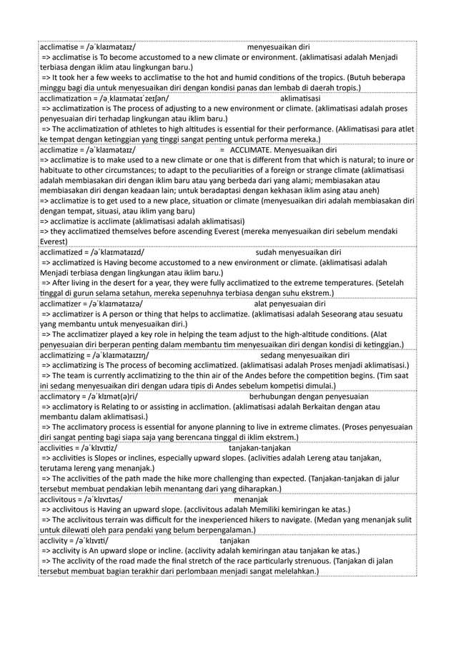 acclimatise = /əˈklaɪmətaɪz/ menyesuaikan diri
=> acclimatise is To become accustomed to a new climate or environment. (aklimatisasi adalah Menjadi
terbiasa dengan iklim atau lingkungan baru.)
=> It took her a few weeks to acclimatise to the hot and humid conditions of the tropics. (Butuh beberapa
minggu bagi dia untuk menyesuaikan diri dengan kondisi panas dan lembab di daerah tropis.)
acclimatization = /əˌklaɪmətaɪˈzeɪʃən/ aklimatisasi
=> acclimatization is The process of adjusting to a new environment or climate. (aklimatisasi adalah proses
penyesuaian diri terhadap lingkungan atau iklim baru.)
=> The acclimatization of athletes to high altitudes is essential for their performance. (Aklimatisasi para atlet
ke tempat dengan ketinggian yang tinggi sangat penting untuk performa mereka.)
acclimatize = /əˈklaɪmətaɪz/ = ACCLIMATE. Menyesuaikan diri
=> acclimatize is to make used to a new climate or one that is different from that which is natural; to inure or
habituate to other circumstances; to adapt to the peculiarities of a foreign or strange climate (aklimatisasi
adalah membiasakan diri dengan iklim baru atau yang berbeda dari yang alami; membiasakan atau
membiasakan diri dengan keadaan lain; untuk beradaptasi dengan kekhasan iklim asing atau aneh)
=> acclimatize is to get used to a new place, situation or climate (menyesuaikan diri adalah membiasakan diri
dengan tempat, situasi, atau iklim yang baru)
=> acclimatize is acclimate (aklimatisasi adalah aklimatisasi)
=> they acclimatized themselves before ascending Everest (mereka menyesuaikan diri sebelum mendaki
Everest)
acclimatized = /əˈklaɪmətaɪzd/ sudah menyesuaikan diri
=> acclimatized is Having become accustomed to a new environment or climate. (aklimatisasi adalah
Menjadi terbiasa dengan lingkungan atau iklim baru.)
=> After living in the desert for a year, they were fully acclimatized to the extreme temperatures. (Setelah
tinggal di gurun selama setahun, mereka sepenuhnya terbiasa dengan suhu ekstrem.)
acclimatizer = /əˈklaɪmətaɪzə/ alat penyesuaian diri
=> acclimatizer is A person or thing that helps to acclimatize. (aklimatisasi adalah Seseorang atau sesuatu
yang membantu untuk menyesuaikan diri.)
=> The acclimatizer played a key role in helping the team adjust to the high-altitude conditions. (Alat
penyesuaian diri berperan penting dalam membantu tim menyesuaikan diri dengan kondisi di ketinggian.)
acclimatizing = /əˈklaɪmətaɪzɪŋ/ sedang menyesuaikan diri
=> acclimatizing is The process of becoming acclimatized. (aklimatisasi adalah Proses menjadi aklimatisasi.)
=> The team is currently acclimatizing to the thin air of the Andes before the competition begins. (Tim saat
ini sedang menyesuaikan diri dengan udara tipis di Andes sebelum kompetisi dimulai.)
acclimatory = /əˈklɪmət(ə)ri/ berhubungan dengan penyesuaian
=> acclimatory is Relating to or assisting in acclimation. (aklimatisasi adalah Berkaitan dengan atau
membantu dalam aklimatisasi.)
=> The acclimatory process is essential for anyone planning to live in extreme climates. (Proses penyesuaian
diri sangat penting bagi siapa saja yang berencana tinggal di iklim ekstrem.)
acclivities = /əˈklɪvɪtiz/ tanjakan-tanjakan
=> acclivities is Slopes or inclines, especially upward slopes. (aclivities adalah Lereng atau tanjakan,
terutama lereng yang menanjak.)
=> The acclivities of the path made the hike more challenging than expected. (Tanjakan-tanjakan di jalur
tersebut membuat pendakian lebih menantang dari yang diharapkan.)
acclivitous = /əˈklɪvɪtəs/ menanjak
=> acclivitous is Having an upward slope. (acclivitous adalah Memiliki kemiringan ke atas.)
=> The acclivitous terrain was difficult for the inexperienced hikers to navigate. (Medan yang menanjak sulit
untuk dilewati oleh para pendaki yang belum berpengalaman.)
acclivity = /əˈklɪvɪti/ tanjakan
=> acclivity is An upward slope or incline. (acclivity adalah kemiringan atau tanjakan ke atas.)
=> The acclivity of the road made the final stretch of the race particularly strenuous. (Tanjakan di jalan
tersebut membuat bagian terakhir dari perlombaan menjadi sangat melelahkan.)
 