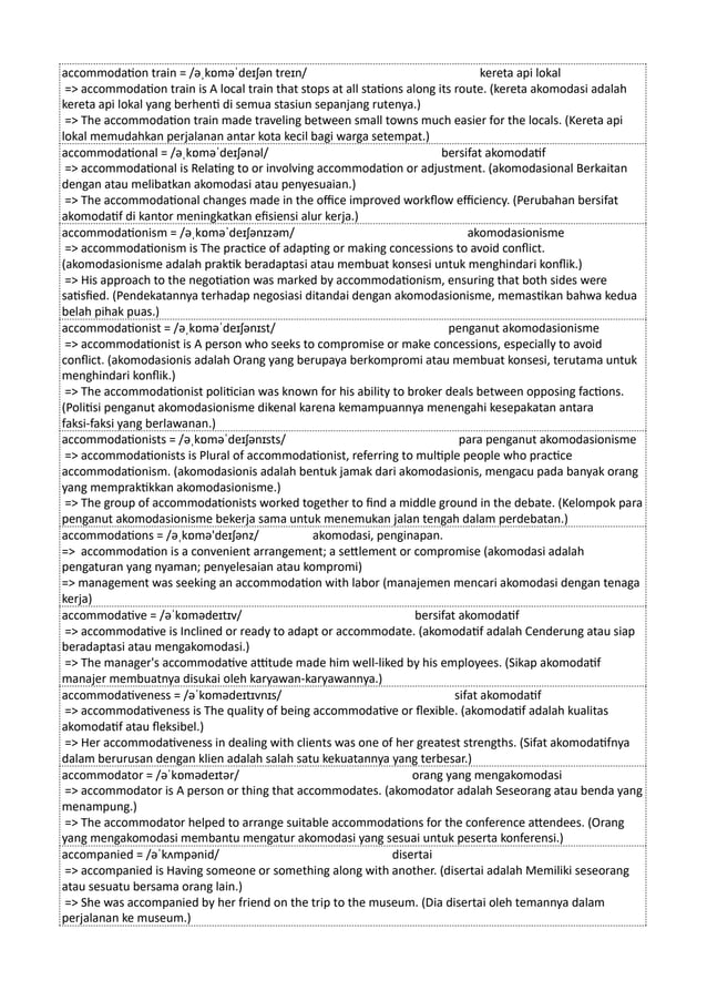 accommodation train = /əˌkɒməˈdeɪʃən treɪn/ kereta api lokal
=> accommodation train is A local train that stops at all stations along its route. (kereta akomodasi adalah
kereta api lokal yang berhenti di semua stasiun sepanjang rutenya.)
=> The accommodation train made traveling between small towns much easier for the locals. (Kereta api
lokal memudahkan perjalanan antar kota kecil bagi warga setempat.)
accommodational = /əˌkɒməˈdeɪʃənəl/ bersifat akomodatif
=> accommodational is Relating to or involving accommodation or adjustment. (akomodasional Berkaitan
dengan atau melibatkan akomodasi atau penyesuaian.)
=> The accommodational changes made in the office improved workflow efficiency. (Perubahan bersifat
akomodatif di kantor meningkatkan efisiensi alur kerja.)
accommodationism = /əˌkɒməˈdeɪʃənɪzəm/ akomodasionisme
=> accommodationism is The practice of adapting or making concessions to avoid conflict.
(akomodasionisme adalah praktik beradaptasi atau membuat konsesi untuk menghindari konflik.)
=> His approach to the negotiation was marked by accommodationism, ensuring that both sides were
satisfied. (Pendekatannya terhadap negosiasi ditandai dengan akomodasionisme, memastikan bahwa kedua
belah pihak puas.)
accommodationist = /əˌkɒməˈdeɪʃənɪst/ penganut akomodasionisme
=> accommodationist is A person who seeks to compromise or make concessions, especially to avoid
conflict. (akomodasionis adalah Orang yang berupaya berkompromi atau membuat konsesi, terutama untuk
menghindari konflik.)
=> The accommodationist politician was known for his ability to broker deals between opposing factions.
(Politisi penganut akomodasionisme dikenal karena kemampuannya menengahi kesepakatan antara
faksi-faksi yang berlawanan.)
accommodationists = /əˌkɒməˈdeɪʃənɪsts/ para penganut akomodasionisme
=> accommodationists is Plural of accommodationist, referring to multiple people who practice
accommodationism. (akomodasionis adalah bentuk jamak dari akomodasionis, mengacu pada banyak orang
yang mempraktikkan akomodasionisme.)
=> The group of accommodationists worked together to find a middle ground in the debate. (Kelompok para
penganut akomodasionisme bekerja sama untuk menemukan jalan tengah dalam perdebatan.)
accommodations = /əˌkɒmə'deɪʃənz/ akomodasi, penginapan.
=> accommodation is a convenient arrangement; a settlement or compromise (akomodasi adalah
pengaturan yang nyaman; penyelesaian atau kompromi)
=> management was seeking an accommodation with labor (manajemen mencari akomodasi dengan tenaga
kerja)
accommodative = /əˈkɒmədeɪtɪv/ bersifat akomodatif
=> accommodative is Inclined or ready to adapt or accommodate. (akomodatif adalah Cenderung atau siap
beradaptasi atau mengakomodasi.)
=> The manager's accommodative attitude made him well-liked by his employees. (Sikap akomodatif
manajer membuatnya disukai oleh karyawan-karyawannya.)
accommodativeness = /əˈkɒmədeɪtɪvnɪs/ sifat akomodatif
=> accommodativeness is The quality of being accommodative or flexible. (akomodatif adalah kualitas
akomodatif atau fleksibel.)
=> Her accommodativeness in dealing with clients was one of her greatest strengths. (Sifat akomodatifnya
dalam berurusan dengan klien adalah salah satu kekuatannya yang terbesar.)
accommodator = /əˈkɒmədeɪtər/ orang yang mengakomodasi
=> accommodator is A person or thing that accommodates. (akomodator adalah Seseorang atau benda yang
menampung.)
=> The accommodator helped to arrange suitable accommodations for the conference attendees. (Orang
yang mengakomodasi membantu mengatur akomodasi yang sesuai untuk peserta konferensi.)
accompanied = /əˈkʌmpənid/ disertai
=> accompanied is Having someone or something along with another. (disertai adalah Memiliki seseorang
atau sesuatu bersama orang lain.)
=> She was accompanied by her friend on the trip to the museum. (Dia disertai oleh temannya dalam
perjalanan ke museum.)
 