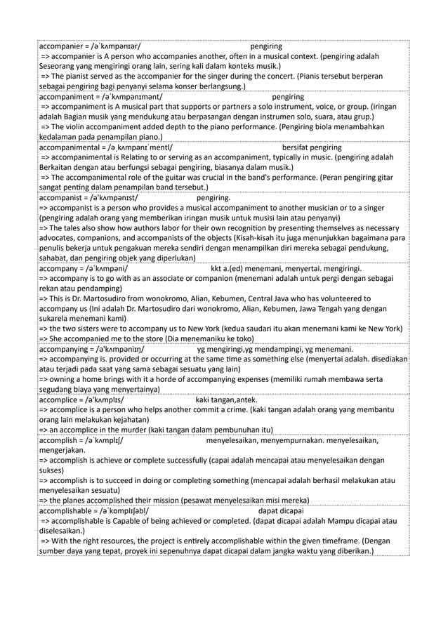 accompanier = /əˈkʌmpənɪər/ pengiring
=> accompanier is A person who accompanies another, often in a musical context. (pengiring adalah
Seseorang yang mengiringi orang lain, sering kali dalam konteks musik.)
=> The pianist served as the accompanier for the singer during the concert. (Pianis tersebut berperan
sebagai pengiring bagi penyanyi selama konser berlangsung.)
accompaniment = /əˈkʌmpənɪmənt/ pengiring
=> accompaniment is A musical part that supports or partners a solo instrument, voice, or group. (iringan
adalah Bagian musik yang mendukung atau berpasangan dengan instrumen solo, suara, atau grup.)
=> The violin accompaniment added depth to the piano performance. (Pengiring biola menambahkan
kedalaman pada penampilan piano.)
accompanimental = /əˌkʌmpənɪˈmentl/ bersifat pengiring
=> accompanimental is Relating to or serving as an accompaniment, typically in music. (pengiring adalah
Berkaitan dengan atau berfungsi sebagai pengiring, biasanya dalam musik.)
=> The accompanimental role of the guitar was crucial in the band's performance. (Peran pengiring gitar
sangat penting dalam penampilan band tersebut.)
accompanist = /ə'kʌmpənɪst/ pengiring.
=> accompanist is a person who provides a musical accompaniment to another musician or to a singer
(pengiring adalah orang yang memberikan iringan musik untuk musisi lain atau penyanyi)
=> The tales also show how authors labor for their own recognition by presenting themselves as necessary
advocates, companions, and accompanists of the objects (Kisah-kisah itu juga menunjukkan bagaimana para
penulis bekerja untuk pengakuan mereka sendiri dengan menampilkan diri mereka sebagai pendukung,
sahabat, dan pengiring objek yang diperlukan)
accompany = /əˈkʌmpəni/ kkt a.(ed) menemani, menyertai. mengiringi.
=> accompany is to go with as an associate or companion (menemani adalah untuk pergi dengan sebagai
rekan atau pendamping)
=> This is Dr. Martosudiro from wonokromo, Alian, Kebumen, Central Java who has volunteered to
accompany us (Ini adalah Dr. Martosudiro dari wonokromo, Alian, Kebumen, Jawa Tengah yang dengan
sukarela menemani kami)
=> the two sisters were to accompany us to New York (kedua saudari itu akan menemani kami ke New York)
=> She accompanied me to the store (Dia menemaniku ke toko)
accompanying = /ə'kʌmpəniɪŋ/ yg mengiringi,yg mendampingi, yg menemani.
=> accompanying is. provided or occurring at the same time as something else (menyertai adalah. disediakan
atau terjadi pada saat yang sama sebagai sesuatu yang lain)
=> owning a home brings with it a horde of accompanying expenses (memiliki rumah membawa serta
segudang biaya yang menyertainya)
accomplice = /ə'kʌmplɪs/ kaki tangan,antek.
=> accomplice is a person who helps another commit a crime. (kaki tangan adalah orang yang membantu
orang lain melakukan kejahatan)
=> an accomplice in the murder (kaki tangan dalam pembunuhan itu)
accomplish = /əˈkʌmplɪʃ/ menyelesaikan, menyempurnakan. menyelesaikan,
mengerjakan.
=> accomplish is achieve or complete successfully (capai adalah mencapai atau menyelesaikan dengan
sukses)
=> accomplish is to succeed in doing or completing something (mencapai adalah berhasil melakukan atau
menyelesaikan sesuatu)
=> the planes accomplished their mission (pesawat menyelesaikan misi mereka)
accomplishable = /əˈkɒmplɪʃəbl̩/ dapat dicapai
=> accomplishable is Capable of being achieved or completed. (dapat dicapai adalah Mampu dicapai atau
diselesaikan.)
=> With the right resources, the project is entirely accomplishable within the given timeframe. (Dengan
sumber daya yang tepat, proyek ini sepenuhnya dapat dicapai dalam jangka waktu yang diberikan.)
 