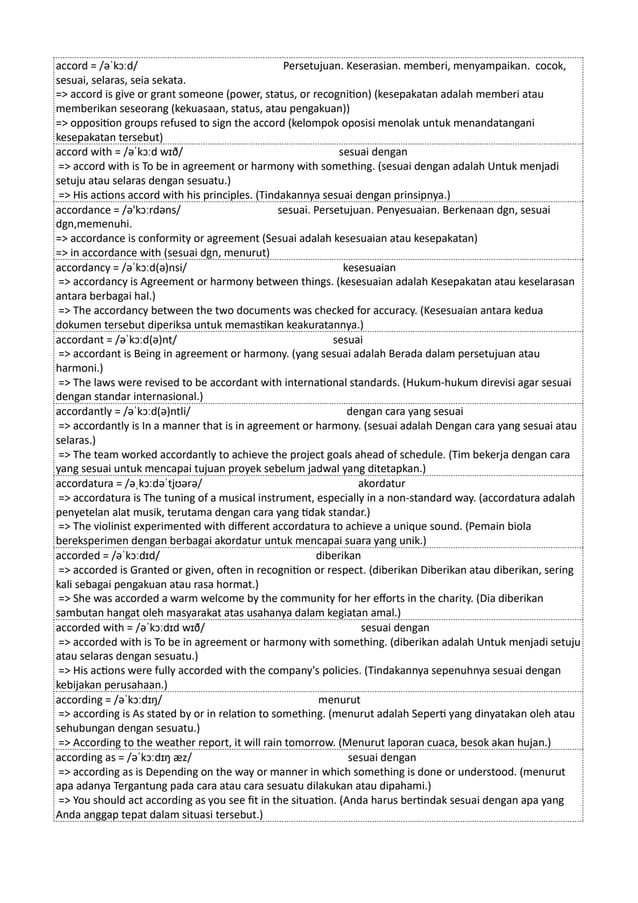 accord = /əˈkɔːd/ Persetujuan. Keserasian. memberi, menyampaikan. cocok,
sesuai, selaras, seia sekata.
=> accord is give or grant someone (power, status, or recognition) (kesepakatan adalah memberi atau
memberikan seseorang (kekuasaan, status, atau pengakuan))
=> opposition groups refused to sign the accord (kelompok oposisi menolak untuk menandatangani
kesepakatan tersebut)
accord with = /əˈkɔːd wɪð/ sesuai dengan
=> accord with is To be in agreement or harmony with something. (sesuai dengan adalah Untuk menjadi
setuju atau selaras dengan sesuatu.)
=> His actions accord with his principles. (Tindakannya sesuai dengan prinsipnya.)
accordance = /ə'kɔːrdəns/ sesuai. Persetujuan. Penyesuaian. Berkenaan dgn, sesuai
dgn,memenuhi.
=> accordance is conformity or agreement (Sesuai adalah kesesuaian atau kesepakatan)
=> in accordance with (sesuai dgn, menurut)
accordancy = /əˈkɔːd(ə)nsi/ kesesuaian
=> accordancy is Agreement or harmony between things. (kesesuaian adalah Kesepakatan atau keselarasan
antara berbagai hal.)
=> The accordancy between the two documents was checked for accuracy. (Kesesuaian antara kedua
dokumen tersebut diperiksa untuk memastikan keakuratannya.)
accordant = /əˈkɔːd(ə)nt/ sesuai
=> accordant is Being in agreement or harmony. (yang sesuai adalah Berada dalam persetujuan atau
harmoni.)
=> The laws were revised to be accordant with international standards. (Hukum-hukum direvisi agar sesuai
dengan standar internasional.)
accordantly = /əˈkɔːd(ə)ntli/ dengan cara yang sesuai
=> accordantly is In a manner that is in agreement or harmony. (sesuai adalah Dengan cara yang sesuai atau
selaras.)
=> The team worked accordantly to achieve the project goals ahead of schedule. (Tim bekerja dengan cara
yang sesuai untuk mencapai tujuan proyek sebelum jadwal yang ditetapkan.)
accordatura = /əˌkɔːdəˈtjʊərə/ akordatur
=> accordatura is The tuning of a musical instrument, especially in a non-standard way. (accordatura adalah
penyetelan alat musik, terutama dengan cara yang tidak standar.)
=> The violinist experimented with different accordatura to achieve a unique sound. (Pemain biola
bereksperimen dengan berbagai akordatur untuk mencapai suara yang unik.)
accorded = /əˈkɔːdɪd/ diberikan
=> accorded is Granted or given, often in recognition or respect. (diberikan Diberikan atau diberikan, sering
kali sebagai pengakuan atau rasa hormat.)
=> She was accorded a warm welcome by the community for her efforts in the charity. (Dia diberikan
sambutan hangat oleh masyarakat atas usahanya dalam kegiatan amal.)
accorded with = /əˈkɔːdɪd wɪð/ sesuai dengan
=> accorded with is To be in agreement or harmony with something. (diberikan adalah Untuk menjadi setuju
atau selaras dengan sesuatu.)
=> His actions were fully accorded with the company's policies. (Tindakannya sepenuhnya sesuai dengan
kebijakan perusahaan.)
according = /əˈkɔːdɪŋ/ menurut
=> according is As stated by or in relation to something. (menurut adalah Seperti yang dinyatakan oleh atau
sehubungan dengan sesuatu.)
=> According to the weather report, it will rain tomorrow. (Menurut laporan cuaca, besok akan hujan.)
according as = /əˈkɔːdɪŋ æz/ sesuai dengan
=> according as is Depending on the way or manner in which something is done or understood. (menurut
apa adanya Tergantung pada cara atau cara sesuatu dilakukan atau dipahami.)
=> You should act according as you see fit in the situation. (Anda harus bertindak sesuai dengan apa yang
Anda anggap tepat dalam situasi tersebut.)
 
