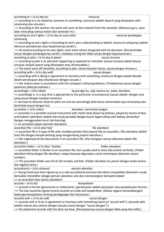 according to = /əˈkɔːdɪŋ tʊ/ menurut
=> according to is As stated by someone or something. (menurut adalah Seperti yang dinyatakan oleh
seseorang atau sesuatu.)
=> According to the teacher, the exam will cover all the material from the semester. (Menurut guru, ujian
akan mencakup semua materi dari semester ini.)
according to one's lights = /əˈkɔːdɪŋ tʊ wʌnz laɪts/ menurut pandangan
seseorang
=> according to one's lights is According to one's own understanding or beliefs. (menurut cahayanya adalah
Menurut pemahaman atau keyakinannya sendiri.)
=> He acted according to his own lights, even when others disagreed with his decisions. (Dia bertindak
sesuai dengan pandangannya sendiri, meskipun orang lain tidak setuju dengan keputusannya.)
according to plan = /əˈkɔːdɪŋ tʊ plæn/ sesuai rencana
=> according to plan is As planned; happening as expected or intended. (sesuai rencana adalah Sesuai
rencana; terjadi seperti yang diharapkan atau dimaksudkan.)
=> The event went off smoothly, according to plan. (Acara berjalan lancar, sesuai dengan rencana.)
according with = /əˈkɔːdɪŋ wɪð/ sesuai dengan
=> according with is Being in agreement or harmony with something. (menurut dengan adalah Berada
dalam persetujuan atau keselarasan dengan sesuatu.)
=> Her actions were in accordance with the company's ethical guidelines. (Tindakannya sesuai dengan
pedoman etika perusahaan.)
accordingly = /ə'kɔːrdɪŋli/ Sesuai dgn itu. Jadi, karena itu, maka. demikian.
=> accordingly is. in a way that is appropriate to the particular circumstances (sesuai adalah. dengan cara
yang sesuai dengan keadaan tertentu)
=> we have to discover what his plans are and act accordingly (kita harus menemukan apa rencananya dan
bertindak sesuai dengan itu)
accordion = /ə'kɔːrdiən/ akordeon, harmonika tangan.
=> accordion is a portable musical instrument with metal reeds blown by bellows, played by means of keys
and buttons (akordeon adalah alat musik portabel dengan buluh logam ditiup oleh bellow, dimainkan
dengan menggunakan kunci dan kancing)
=> an accordion player (pemain akordeon)
accordion file = /əˈkɔːdiən faɪl/ file akordeon
=> accordion file is A type of file with multiple pockets that expand like an accordion. (file akordeon adalah
Jenis file dengan banyak kantong yang mengembang seperti akordeon.)
=> She organized all the documents in an accordion file. (Dia mengatur semua dokumen dalam file
akordeon.)
accordion folder = /əˈkɔːdiən ˈfəʊldə/ folder akordeon
=> accordion folder is Similar to an accordion file, but usually used to store documents vertically. (Folder
akordeon Mirip dengan file akordeon, tetapi biasanya digunakan untuk menyimpan dokumen secara
vertikal.)
=> The accordion folder was full of old receipts and bills. (Folder akordeon itu penuh dengan tanda terima
dan tagihan lama.)
accordionist = /ə'kɔːrdiənɪst/ pemain akordion.
=> Young Commisso then signed up as a solo accordionist and won the talent competition (Komisaris muda
kemudian mendaftar sebagai pemain akordeon solo dan memenangkan kompetisi bakat)
=> an accordion door (pintu akordeon)
accords = /əˈkɔːdz/ kesepakatan
=> accords is Formal agreements or settlements. (persetujuan adalah perjanjian atau penyelesaian formal.)
=> The two countries signed several accords on trade and cooperation. (Kedua negara menandatangani
beberapa kesepakatan tentang perdagangan dan kerjasama.)
accords with = /əˈkɔːdz wɪð/ sesuai dengan
=> accords with is To be in agreement or harmony with something (same as "accord with"). (accords with
adalah selaras atau selaras dengan sesuatu (sama dengan "sesuai dengan").)
=> His statement accords with the facts we have. (Pernyataannya sesuai dengan fakta yang kita miliki.)
 