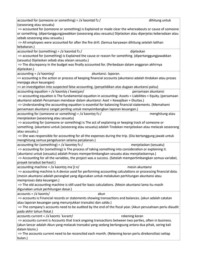 accounted for (someone or something) = /əˈkaʊntɪd fɔː/ dihitung untuk
(seseorang atau sesuatu)
=> accounted for (someone or something) is Explained or made clear the whereabouts or cause of someone
or something. (dipertanggungjawabkan (seseorang atau sesuatu) Dijelaskan atau diperjelas keberadaan atau
sebab seseorang atau sesuatu.)
=> All employees were accounted for after the fire drill. (Semua karyawan dihitung setelah latihan
kebakaran.)
accounted for (something) = /əˈkaʊntɪd fɔː/ dijelaskan
=> accounted for (something) is Explained the cause or reason for something. (dipertanggungjawabkan
(sesuatu) Dijelaskan sebab atau alasan sesuatu.)
=> The discrepancy in the budget was finally accounted for. (Perbedaan dalam anggaran akhirnya
dijelaskan.)
accounting = /əˈkaʊntɪŋ/ akuntansi. laporan.
=> accounting is the action or process of keeping financial accounts (akuntansi adalah tindakan atau proses
menjaga akun keuangan)
=> an investigation into suspected false accounting. (penyelidikan atas dugaan akuntansi palsu)
accounting equation = /əˈkaʊntɪŋ ɪˈkweɪʒən/ persamaan akuntansi
=> accounting equation is The fundamental equation in accounting: Assets = Liabilities + Equity. (persamaan
akuntansi adalah Persamaan mendasar dalam akuntansi: Aset = Kewajiban + Ekuitas.)
=> Understanding the accounting equation is essential for balancing financial statements. (Memahami
persamaan akuntansi sangat penting untuk menyeimbangkan laporan keuangan.)
accounting for (someone or something) = /əˈkaʊntɪŋ fɔː/ menghitung atau
menjelaskan (seseorang atau sesuatu)
=> accounting for (someone or something) is The act of explaining or keeping track of someone or
something. (akuntansi untuk (seseorang atau sesuatu) adalah Tindakan menjelaskan atau melacak seseorang
atau sesuatu.)
=> She was responsible for accounting for all the expenses during the trip. (Dia bertanggung jawab untuk
menghitung semua pengeluaran selama perjalanan.)
accounting for (something) = /əˈkaʊntɪŋ fɔː/ menjelaskan (sesuatu)
=> accounting for (something) is The process of taking something into consideration or explaining it.
(akuntansi untuk (sesuatu) adalah Proses mempertimbangkan sesuatu atau menjelaskannya.)
=> Accounting for all the variables, the project was a success. (Setelah mempertimbangkan semua variabel,
proyek tersebut berhasil.)
accounting machine = /əˈkaʊntɪŋ məˈʃiːn/ mesin akuntansi
=> accounting machine is A device used for performing accounting calculations or processing financial data.
(mesin akuntansi adalah perangkat yang digunakan untuk melakukan perhitungan akuntansi atau
memproses data keuangan.)
=> The old accounting machine is still used for basic calculations. (Mesin akuntansi lama itu masih
digunakan untuk perhitungan dasar.)
accounts = /əˈkaʊnts/ akun
=> accounts is Financial records or statements showing transactions and balances. (akun adalah catatan
atau laporan keuangan yang menunjukkan transaksi dan saldo.)
=> The company’s accounts need to be audited by the end of the fiscal year. (Akun perusahaan perlu diaudit
pada akhir tahun fiskal.)
accounts current = /əˈkaʊnts ˈkʌrənt/ rekening koran
=> accounts current is Accounts that track ongoing transactions between two parties, often in business.
(akun lancar adalah Akun yang melacak transaksi yang sedang berlangsung antara dua pihak, sering kali
dalam bisnis.)
=> The accounts current need to be reconciled each month. (Rekening koran perlu direkonsiliasi setiap
bulan.)
 