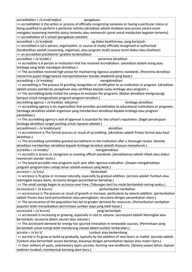 accreditation = /əˌkrɛdɪ'teɪʃən/ pengakuan.
=> accreditation is the action or process of officially recognizing someone as having a particular status or
being qualified to perform a particular activity (akreditasi adalah tindakan atau proses secara resmi
mengakui seseorang memiliki status tertentu atau memenuhi syarat untuk melakukan kegiatan tertentu)
=> accreditation of a school (pengakuan sekolah)
accredited = /əˈkredɪtɪd/ yg diakui keahliannya, yang berijazah.
=> accredited is (of a person, organization, or course of study) officially recognized or authorized
(terakreditasi adalah (seseorang, organisasi, atau program studi) secara resmi diakui atau disahkan)
=> an accredited practitioner (praktisi terakreditasi)
accreditee = /əˈkrɛdɪtiː/ penerima akreditasi
=> accreditee is A person or institution that has received accreditation. (akreditasi adalah orang atau
lembaga yang telah mendapat akreditasi.)
=> The accreditee received high praise for maintaining rigorous academic standards. (Penerima akreditasi
menerima pujian tinggi karena mempertahankan standar akademik yang ketat.)
accrediting = /əˈkrɛdɪtɪŋ/ mengakreditasi
=> accrediting is The process of granting recognition or certification to an institution or program. (akreditasi
adalah proses pemberian pengakuan atau sertifikasi kepada suatu lembaga atau program.)
=> The accrediting body visited the campus to evaluate the programs. (Badan akreditasi mengunjungi
kampus untuk mengevaluasi program-program tersebut.)
accrediting agency = /əˈkrɛdɪtɪŋ ˈeɪdʒənsi/ lembaga akreditasi
=> accrediting agency is An organization that provides accreditation to educational institutions or programs.
(lembaga akreditasi adalah organisasi yang memberikan akreditasi kepada lembaga atau program
pendidikan.)
=> The accrediting agency's seal of approval is essential for the school's reputation. (Segel persetujuan
lembaga akreditasi sangat penting untuk reputasi sekolah.)
accreditment = /əˈkrɛdɪtmənt/ akreditasi
=> accreditment is The formal process or result of accrediting. (akreditasi adalah Proses formal atau hasil
akreditasi.)
=> The accrediting committee granted accrediment to the institution after a thorough review. (Komite
akreditasi memberikan akreditasi kepada lembaga tersebut setelah tinjauan menyeluruh.)
accredits = /əˈkrɛdɪts/ mengakreditasi
=> accredits is Grants or recognizes as meeting official standards. (akreditasinya adalah Hibah atau diakui
memenuhi standar resmi.)
=> The board accredits new programs each year after rigorous evaluation. (Dewan mengakreditasi
program-program baru setiap tahun setelah evaluasi yang ketat.)
accresce = /əˈkrɛs/ bertambah
=> accresce is To grow or increase naturally, especially by gradual addition. (accrece adalah Tumbuh atau
meningkat secara alami, terutama dengan penambahan bertahap.)
=> The small savings began to accresce over time. (Tabungan kecil itu mulai bertambah seiring waktu.)
accrescence = /əˈkrɛsns/ pertumbuhan tambahan
=> accrescence is The process or result of growth or increase, particularly by natural addition. (pertambahan
adalah Proses atau hasil pertumbuhan atau peningkatan, terutama dengan penambahan alami.)
=> The accrescence of the population has led to greater demand for resources. (Pertumbuhan tambahan
populasi telah menyebabkan permintaan sumber daya yang lebih besar.)
accrescent = /əˈkrɛsnt/ yang bertambah
=> accrescent is Increasing or growing, especially in size or volume. (accrescent adalah Meningkat atau
bertambah, terutama dalam ukuran atau volume.)
=> The accrescent demand for energy has spurred innovation in renewable sources. (Permintaan yang
bertambah untuk energi telah mendorong inovasi dalam sumber terbarukan.)
accrete = /əˈkriːt/ tumbuh atau berkembang
=> accrete is To grow or build up gradually, typically by the addition of new layers or matter. (accrete adalah
Tumbuh atau bertambah secara bertahap, biasanya dengan penambahan lapisan atau materi baru.)
=> Over millions of years, sedimentary layers accrete, forming new landforms. (Selama jutaan tahun, lapisan
sedimen tumbuh, membentuk bentang alam baru.)
 