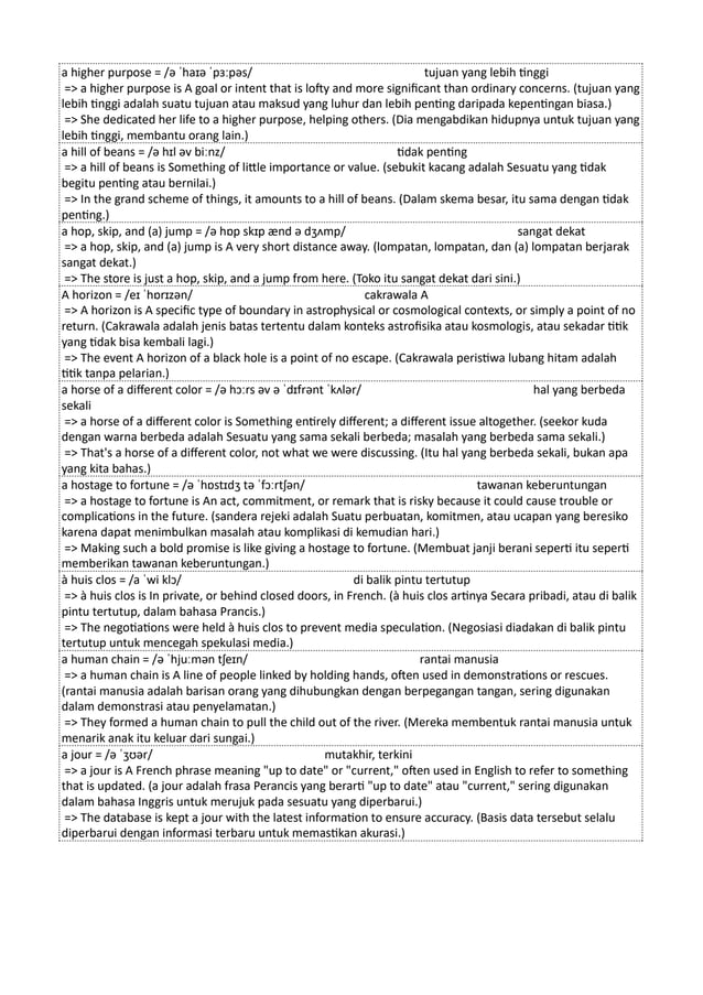 a higher purpose = /ə ˈhaɪə ˈpɜːpəs/ tujuan yang lebih tinggi
=> a higher purpose is A goal or intent that is lofty and more significant than ordinary concerns. (tujuan yang
lebih tinggi adalah suatu tujuan atau maksud yang luhur dan lebih penting daripada kepentingan biasa.)
=> She dedicated her life to a higher purpose, helping others. (Dia mengabdikan hidupnya untuk tujuan yang
lebih tinggi, membantu orang lain.)
a hill of beans = /ə hɪl əv biːnz/ tidak penting
=> a hill of beans is Something of little importance or value. (sebukit kacang adalah Sesuatu yang tidak
begitu penting atau bernilai.)
=> In the grand scheme of things, it amounts to a hill of beans. (Dalam skema besar, itu sama dengan tidak
penting.)
a hop, skip, and (a) jump = /ə hɒp skɪp ænd ə dʒʌmp/ sangat dekat
=> a hop, skip, and (a) jump is A very short distance away. (lompatan, lompatan, dan (a) lompatan berjarak
sangat dekat.)
=> The store is just a hop, skip, and a jump from here. (Toko itu sangat dekat dari sini.)
A horizon = /eɪ ˈhɒrɪzən/ cakrawala A
=> A horizon is A specific type of boundary in astrophysical or cosmological contexts, or simply a point of no
return. (Cakrawala adalah jenis batas tertentu dalam konteks astrofisika atau kosmologis, atau sekadar titik
yang tidak bisa kembali lagi.)
=> The event A horizon of a black hole is a point of no escape. (Cakrawala peristiwa lubang hitam adalah
titik tanpa pelarian.)
a horse of a different color = /ə hɔːrs əv ə ˈdɪfrənt ˈkʌlər/ hal yang berbeda
sekali
=> a horse of a different color is Something entirely different; a different issue altogether. (seekor kuda
dengan warna berbeda adalah Sesuatu yang sama sekali berbeda; masalah yang berbeda sama sekali.)
=> That's a horse of a different color, not what we were discussing. (Itu hal yang berbeda sekali, bukan apa
yang kita bahas.)
a hostage to fortune = /ə ˈhɒstɪdʒ tə ˈfɔːrtʃən/ tawanan keberuntungan
=> a hostage to fortune is An act, commitment, or remark that is risky because it could cause trouble or
complications in the future. (sandera rejeki adalah Suatu perbuatan, komitmen, atau ucapan yang beresiko
karena dapat menimbulkan masalah atau komplikasi di kemudian hari.)
=> Making such a bold promise is like giving a hostage to fortune. (Membuat janji berani seperti itu seperti
memberikan tawanan keberuntungan.)
à huis clos = /a ˈwi klɔ/ di balik pintu tertutup
=> à huis clos is In private, or behind closed doors, in French. (à huis clos artinya Secara pribadi, atau di balik
pintu tertutup, dalam bahasa Prancis.)
=> The negotiations were held à huis clos to prevent media speculation. (Negosiasi diadakan di balik pintu
tertutup untuk mencegah spekulasi media.)
a human chain = /ə ˈhjuːmən tʃeɪn/ rantai manusia
=> a human chain is A line of people linked by holding hands, often used in demonstrations or rescues.
(rantai manusia adalah barisan orang yang dihubungkan dengan berpegangan tangan, sering digunakan
dalam demonstrasi atau penyelamatan.)
=> They formed a human chain to pull the child out of the river. (Mereka membentuk rantai manusia untuk
menarik anak itu keluar dari sungai.)
a jour = /ə ˈʒʊər/ mutakhir, terkini
=> a jour is A French phrase meaning "up to date" or "current," often used in English to refer to something
that is updated. (a jour adalah frasa Perancis yang berarti "up to date" atau "current," sering digunakan
dalam bahasa Inggris untuk merujuk pada sesuatu yang diperbarui.)
=> The database is kept a jour with the latest information to ensure accuracy. (Basis data tersebut selalu
diperbarui dengan informasi terbaru untuk memastikan akurasi.)
 