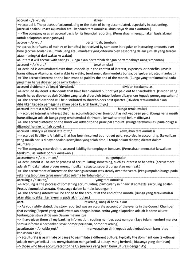 accrual = /əˈkruːəl/ akrual
=> accrual is The process of accumulating or the state of being accumulated, especially in accounting.
(accrual adalah Proses akumulasi atau keadaan terakumulasi, khususnya dalam akuntansi.)
=> The company uses an accrual basis for its financial reporting. (Perusahaan menggunakan basis akrual
untuk pelaporan keuangannya.)
accrue = /ə'kruː/ bertambah, tumbuh.
=> accrue is (of sums of money or benefits) be received by someone in regular or increasing amounts over
time (accrue adalah (sejumlah uang atau manfaat) yang diterima oleh seseorang dalam jumlah yang teratur
atau meningkat dari waktu ke waktu)
=> Interest will accrue with savings (Bunga akan bertambah dengan bertambahnya uang simpanan)
accrued = /əˈkruːd/ terakumulasi
=> accrued is Accumulated over time, especially in the context of interest, expenses, or benefits. (masih
harus dibayar Akumulasi dari waktu ke waktu, terutama dalam konteks bunga, pengeluaran, atau manfaat.)
=> The accrued interest on the loan must be paid by the end of the month. (Bunga yang terakumulasi pada
pinjaman harus dibayar pada akhir bulan.)
accrued dividend = /əˈkruːd ˈdɪvɪdɛnd/ dividen terakumulasi
=> accrued dividend is Dividends that have been earned but not yet paid out to shareholders. (Dividen yang
masih harus dibayar adalah Dividen yang telah diperoleh tetapi belum dibayarkan kepada pemegang saham.)
=> The accrued dividend will be distributed to shareholders next quarter. (Dividen terakumulasi akan
dibagikan kepada pemegang saham pada kuartal berikutnya.)
accrued interest = /əˈkruːd ˈɪntrəst/ bunga terakumulasi
=> accrued interest is Interest that has accumulated over time but has not yet been paid. (bunga yang masih
harus dibayar adalah Bunga yang terakumulasi dari waktu ke waktu tetapi belum dibayar.)
=> The accrued interest on the bond was added to the principal amount. (Bunga terakumulasi pada obligasi
ditambahkan ke jumlah pokok.)
accrued liability = /əˈkruːd laɪəˈbɪlɪti/ kewajiban terakumulasi
=> accrued liability is A liability that has been incurred but not yet paid, recorded in accounting. (kewajiban
yang masih harus dibayar adalah Kewajiban yang telah timbul tetapi belum dibayar, dicatat dalam
akuntansi.)
=> The company recorded the accrued liability for employee bonuses. (Perusahaan mencatat kewajiban
terakumulasi untuk bonus karyawan.)
accruement = /əˈkruːmənt/ pengumpulan
=> accruement is The act or process of accumulating something, such as interest or benefits. (accruement
adalah Tindakan atau proses mengumpulkan sesuatu, seperti bunga atau manfaat.)
=> The accruement of interest on the savings account was steady over the years. (Pengumpulan bunga pada
rekening tabungan terus meningkat selama bertahun-tahun.)
accruing = /əˈkruːɪŋ/ yang terakumulasi
=> accruing is The process of something accumulating, particularly in financial contexts. (accruing adalah
Proses akumulasi sesuatu, khususnya dalam konteks keuangan.)
=> The accruing interest will be added to the account at the end of the month. (Bunga yang terakumulasi
akan ditambahkan ke rekening pada akhir bulan.)
acct. rekening, uang di bank. akun
=> As you rightly stated, the story reported was an accurate account of the events in the Council Chamber
that evening (Seperti yang Anda nyatakan dengan benar, cerita yang dilaporkan adalah laporan akurat
tentang peristiwa di Dewan Dewan malam itu)
=> I have given them all my banking information: routing number, acct number (Saya telah memberi mereka
semua informasi perbankan saya: nomor perutean, nomor rekening)
acculturate = /əˈkʌltʃʊˌreɪt/ menyesuaikan diri (kepada adat kebudayaan baru atau
kebiasaan asing)
=> acculturate is assimilate or cause to assimilate a different culture, typically the dominant one (akulturasi
adalah mengasimilasi atau menyebabkan mengasimilasi budaya yang berbeda, biasanya yang dominan)
=> those who have acculturated to the US (mereka yang telah berakulturasi dengan AS)
 