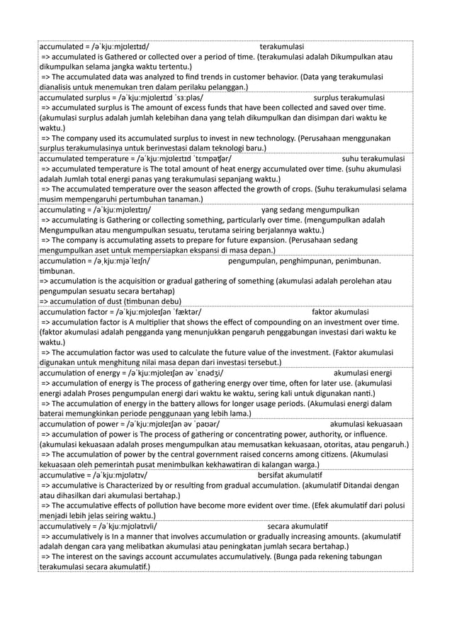 accumulated = /əˈkjuːmjʊleɪtɪd/ terakumulasi
=> accumulated is Gathered or collected over a period of time. (terakumulasi adalah Dikumpulkan atau
dikumpulkan selama jangka waktu tertentu.)
=> The accumulated data was analyzed to find trends in customer behavior. (Data yang terakumulasi
dianalisis untuk menemukan tren dalam perilaku pelanggan.)
accumulated surplus = /əˈkjuːmjʊleɪtɪd ˈsɜːpləs/ surplus terakumulasi
=> accumulated surplus is The amount of excess funds that have been collected and saved over time.
(akumulasi surplus adalah jumlah kelebihan dana yang telah dikumpulkan dan disimpan dari waktu ke
waktu.)
=> The company used its accumulated surplus to invest in new technology. (Perusahaan menggunakan
surplus terakumulasinya untuk berinvestasi dalam teknologi baru.)
accumulated temperature = /əˈkjuːmjʊleɪtɪd ˈtɛmpəʧər/ suhu terakumulasi
=> accumulated temperature is The total amount of heat energy accumulated over time. (suhu akumulasi
adalah Jumlah total energi panas yang terakumulasi sepanjang waktu.)
=> The accumulated temperature over the season affected the growth of crops. (Suhu terakumulasi selama
musim mempengaruhi pertumbuhan tanaman.)
accumulating = /əˈkjuːmjʊleɪtɪŋ/ yang sedang mengumpulkan
=> accumulating is Gathering or collecting something, particularly over time. (mengumpulkan adalah
Mengumpulkan atau mengumpulkan sesuatu, terutama seiring berjalannya waktu.)
=> The company is accumulating assets to prepare for future expansion. (Perusahaan sedang
mengumpulkan aset untuk mempersiapkan ekspansi di masa depan.)
accumulation = /əˌkjuːmjəˈleɪʃn/ pengumpulan, penghimpunan, penimbunan.
timbunan.
=> accumulation is the acquisition or gradual gathering of something (akumulasi adalah perolehan atau
pengumpulan sesuatu secara bertahap)
=> accumulation of dust (timbunan debu)
accumulation factor = /əˈkjuːmjʊleɪʃən ˈfæktər/ faktor akumulasi
=> accumulation factor is A multiplier that shows the effect of compounding on an investment over time.
(faktor akumulasi adalah pengganda yang menunjukkan pengaruh penggabungan investasi dari waktu ke
waktu.)
=> The accumulation factor was used to calculate the future value of the investment. (Faktor akumulasi
digunakan untuk menghitung nilai masa depan dari investasi tersebut.)
accumulation of energy = /əˈkjuːmjʊleɪʃən əv ˈɛnədʒi/ akumulasi energi
=> accumulation of energy is The process of gathering energy over time, often for later use. (akumulasi
energi adalah Proses pengumpulan energi dari waktu ke waktu, sering kali untuk digunakan nanti.)
=> The accumulation of energy in the battery allows for longer usage periods. (Akumulasi energi dalam
baterai memungkinkan periode penggunaan yang lebih lama.)
accumulation of power = /əˈkjuːmjʊleɪʃən əv ˈpaʊər/ akumulasi kekuasaan
=> accumulation of power is The process of gathering or concentrating power, authority, or influence.
(akumulasi kekuasaan adalah proses mengumpulkan atau memusatkan kekuasaan, otoritas, atau pengaruh.)
=> The accumulation of power by the central government raised concerns among citizens. (Akumulasi
kekuasaan oleh pemerintah pusat menimbulkan kekhawatiran di kalangan warga.)
accumulative = /əˈkjuːmjʊlətɪv/ bersifat akumulatif
=> accumulative is Characterized by or resulting from gradual accumulation. (akumulatif Ditandai dengan
atau dihasilkan dari akumulasi bertahap.)
=> The accumulative effects of pollution have become more evident over time. (Efek akumulatif dari polusi
menjadi lebih jelas seiring waktu.)
accumulatively = /əˈkjuːmjʊlətɪvli/ secara akumulatif
=> accumulatively is In a manner that involves accumulation or gradually increasing amounts. (akumulatif
adalah dengan cara yang melibatkan akumulasi atau peningkatan jumlah secara bertahap.)
=> The interest on the savings account accumulates accumulatively. (Bunga pada rekening tabungan
terakumulasi secara akumulatif.)
 