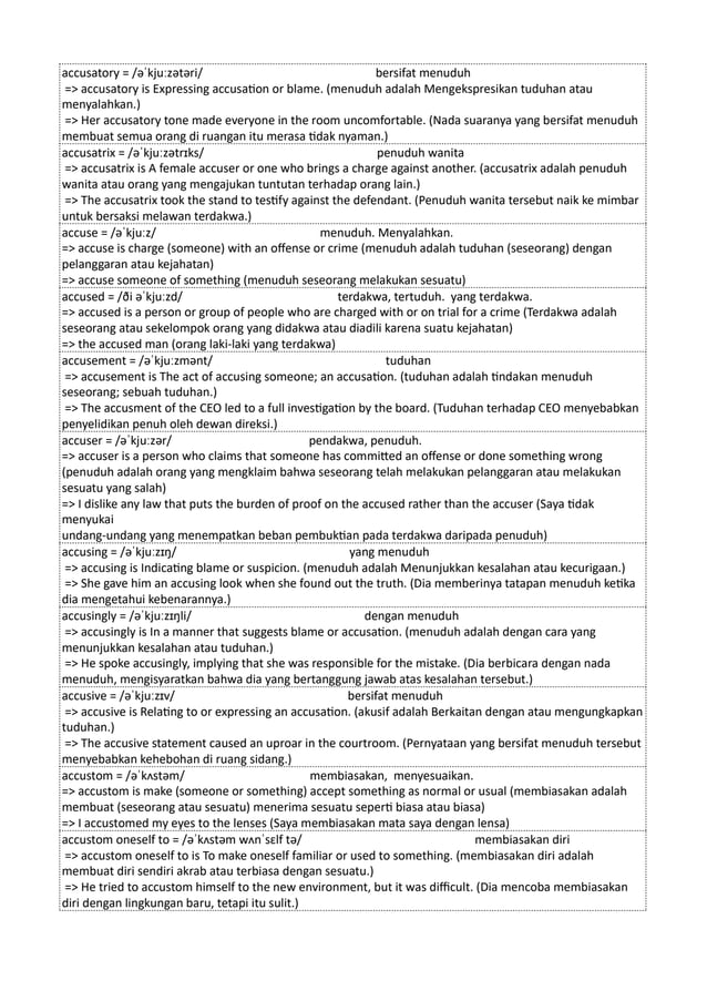 accusatory = /əˈkjuːzətəri/ bersifat menuduh
=> accusatory is Expressing accusation or blame. (menuduh adalah Mengekspresikan tuduhan atau
menyalahkan.)
=> Her accusatory tone made everyone in the room uncomfortable. (Nada suaranya yang bersifat menuduh
membuat semua orang di ruangan itu merasa tidak nyaman.)
accusatrix = /əˈkjuːzətrɪks/ penuduh wanita
=> accusatrix is A female accuser or one who brings a charge against another. (accusatrix adalah penuduh
wanita atau orang yang mengajukan tuntutan terhadap orang lain.)
=> The accusatrix took the stand to testify against the defendant. (Penuduh wanita tersebut naik ke mimbar
untuk bersaksi melawan terdakwa.)
accuse = /əˈkjuːz/ menuduh. Menyalahkan.
=> accuse is charge (someone) with an offense or crime (menuduh adalah tuduhan (seseorang) dengan
pelanggaran atau kejahatan)
=> accuse someone of something (menuduh seseorang melakukan sesuatu)
accused = /ði əˈkjuːzd/ terdakwa, tertuduh. yang terdakwa.
=> accused is a person or group of people who are charged with or on trial for a crime (Terdakwa adalah
seseorang atau sekelompok orang yang didakwa atau diadili karena suatu kejahatan)
=> the accused man (orang laki-laki yang terdakwa)
accusement = /əˈkjuːzmənt/ tuduhan
=> accusement is The act of accusing someone; an accusation. (tuduhan adalah tindakan menuduh
seseorang; sebuah tuduhan.)
=> The accusment of the CEO led to a full investigation by the board. (Tuduhan terhadap CEO menyebabkan
penyelidikan penuh oleh dewan direksi.)
accuser = /əˈkjuːzər/ pendakwa, penuduh.
=> accuser is a person who claims that someone has committed an offense or done something wrong
(penuduh adalah orang yang mengklaim bahwa seseorang telah melakukan pelanggaran atau melakukan
sesuatu yang salah)
=> I dislike any law that puts the burden of proof on the accused rather than the accuser (Saya tidak
menyukai
undang-undang yang menempatkan beban pembuktian pada terdakwa daripada penuduh)
accusing = /əˈkjuːzɪŋ/ yang menuduh
=> accusing is Indicating blame or suspicion. (menuduh adalah Menunjukkan kesalahan atau kecurigaan.)
=> She gave him an accusing look when she found out the truth. (Dia memberinya tatapan menuduh ketika
dia mengetahui kebenarannya.)
accusingly = /əˈkjuːzɪŋli/ dengan menuduh
=> accusingly is In a manner that suggests blame or accusation. (menuduh adalah dengan cara yang
menunjukkan kesalahan atau tuduhan.)
=> He spoke accusingly, implying that she was responsible for the mistake. (Dia berbicara dengan nada
menuduh, mengisyaratkan bahwa dia yang bertanggung jawab atas kesalahan tersebut.)
accusive = /əˈkjuːzɪv/ bersifat menuduh
=> accusive is Relating to or expressing an accusation. (akusif adalah Berkaitan dengan atau mengungkapkan
tuduhan.)
=> The accusive statement caused an uproar in the courtroom. (Pernyataan yang bersifat menuduh tersebut
menyebabkan kehebohan di ruang sidang.)
accustom = /əˈkʌstəm/ membiasakan, menyesuaikan.
=> accustom is make (someone or something) accept something as normal or usual (membiasakan adalah
membuat (seseorang atau sesuatu) menerima sesuatu seperti biasa atau biasa)
=> I accustomed my eyes to the lenses (Saya membiasakan mata saya dengan lensa)
accustom oneself to = /əˈkʌstəm wʌnˈsɛlf tə/ membiasakan diri
=> accustom oneself to is To make oneself familiar or used to something. (membiasakan diri adalah
membuat diri sendiri akrab atau terbiasa dengan sesuatu.)
=> He tried to accustom himself to the new environment, but it was difficult. (Dia mencoba membiasakan
diri dengan lingkungan baru, tetapi itu sulit.)
 