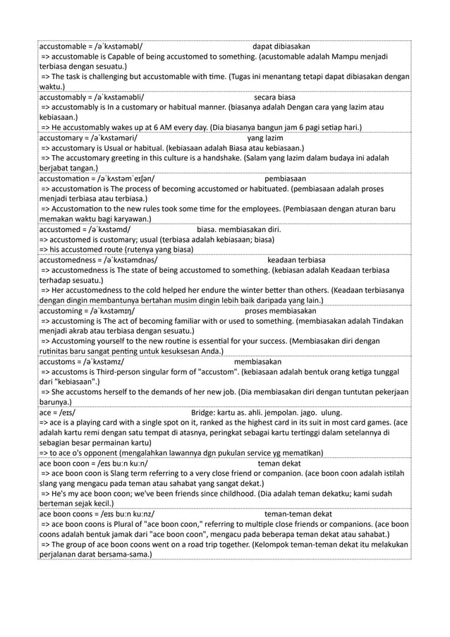 accustomable = /əˈkʌstəməbl/ dapat dibiasakan
=> accustomable is Capable of being accustomed to something. (acustomable adalah Mampu menjadi
terbiasa dengan sesuatu.)
=> The task is challenging but accustomable with time. (Tugas ini menantang tetapi dapat dibiasakan dengan
waktu.)
accustomably = /əˈkʌstəməbli/ secara biasa
=> accustomably is In a customary or habitual manner. (biasanya adalah Dengan cara yang lazim atau
kebiasaan.)
=> He accustomably wakes up at 6 AM every day. (Dia biasanya bangun jam 6 pagi setiap hari.)
accustomary = /əˈkʌstəməri/ yang lazim
=> accustomary is Usual or habitual. (kebiasaan adalah Biasa atau kebiasaan.)
=> The accustomary greeting in this culture is a handshake. (Salam yang lazim dalam budaya ini adalah
berjabat tangan.)
accustomation = /əˈkʌstəmˈeɪʃən/ pembiasaan
=> accustomation is The process of becoming accustomed or habituated. (pembiasaan adalah proses
menjadi terbiasa atau terbiasa.)
=> Accustomation to the new rules took some time for the employees. (Pembiasaan dengan aturan baru
memakan waktu bagi karyawan.)
accustomed = /əˈkʌstəmd/ biasa. membiasakan diri.
=> accustomed is customary; usual (terbiasa adalah kebiasaan; biasa)
=> his accustomed route (rutenya yang biasa)
accustomedness = /əˈkʌstəmdnəs/ keadaan terbiasa
=> accustomedness is The state of being accustomed to something. (kebiasan adalah Keadaan terbiasa
terhadap sesuatu.)
=> Her accustomedness to the cold helped her endure the winter better than others. (Keadaan terbiasanya
dengan dingin membantunya bertahan musim dingin lebih baik daripada yang lain.)
accustoming = /əˈkʌstəmɪŋ/ proses membiasakan
=> accustoming is The act of becoming familiar with or used to something. (membiasakan adalah Tindakan
menjadi akrab atau terbiasa dengan sesuatu.)
=> Accustoming yourself to the new routine is essential for your success. (Membiasakan diri dengan
rutinitas baru sangat penting untuk kesuksesan Anda.)
accustoms = /əˈkʌstəmz/ membiasakan
=> accustoms is Third-person singular form of "accustom". (kebiasaan adalah bentuk orang ketiga tunggal
dari "kebiasaan".)
=> She accustoms herself to the demands of her new job. (Dia membiasakan diri dengan tuntutan pekerjaan
barunya.)
ace = /eɪs/ Bridge: kartu as. ahli. jempolan. jago. ulung.
=> ace is a playing card with a single spot on it, ranked as the highest card in its suit in most card games. (ace
adalah kartu remi dengan satu tempat di atasnya, peringkat sebagai kartu tertinggi dalam setelannya di
sebagian besar permainan kartu)
=> to ace o's opponent (mengalahkan lawannya dgn pukulan service yg mematikan)
ace boon coon = /eɪs buːn kuːn/ teman dekat
=> ace boon coon is Slang term referring to a very close friend or companion. (ace boon coon adalah istilah
slang yang mengacu pada teman atau sahabat yang sangat dekat.)
=> He's my ace boon coon; we've been friends since childhood. (Dia adalah teman dekatku; kami sudah
berteman sejak kecil.)
ace boon coons = /eɪs buːn kuːnz/ teman-teman dekat
=> ace boon coons is Plural of "ace boon coon," referring to multiple close friends or companions. (ace boon
coons adalah bentuk jamak dari "ace boon coon", mengacu pada beberapa teman dekat atau sahabat.)
=> The group of ace boon coons went on a road trip together. (Kelompok teman-teman dekat itu melakukan
perjalanan darat bersama-sama.)
 
