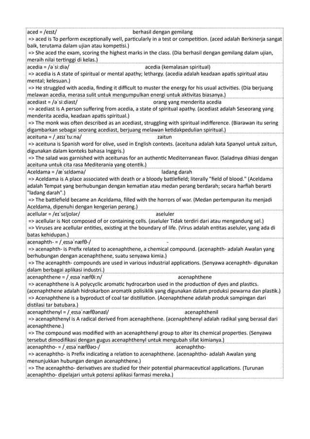 aced = /eɪst/ berhasil dengan gemilang
=> aced is To perform exceptionally well, particularly in a test or competition. (aced adalah Berkinerja sangat
baik, terutama dalam ujian atau kompetisi.)
=> She aced the exam, scoring the highest marks in the class. (Dia berhasil dengan gemilang dalam ujian,
meraih nilai tertinggi di kelas.)
acedia = /əˈsiːdiə/ acedia (kemalasan spiritual)
=> acedia is A state of spiritual or mental apathy; lethargy. (acedia adalah keadaan apatis spiritual atau
mental; kelesuan.)
=> He struggled with acedia, finding it difficult to muster the energy for his usual activities. (Dia berjuang
melawan acedia, merasa sulit untuk mengumpulkan energi untuk aktivitas biasanya.)
acediast = /əˈsiːdiəst/ orang yang menderita acedia
=> acediast is A person suffering from acedia, a state of spiritual apathy. (acediast adalah Seseorang yang
menderita acedia, keadaan apatis spiritual.)
=> The monk was often described as an acediast, struggling with spiritual indifference. (Biarawan itu sering
digambarkan sebagai seorang acediast, berjuang melawan ketidakpedulian spiritual.)
aceituna = /ˌaɪsɪˈtuːnə/ zaitun
=> aceituna is Spanish word for olive, used in English contexts. (aceituna adalah kata Spanyol untuk zaitun,
digunakan dalam konteks bahasa Inggris.)
=> The salad was garnished with aceitunas for an authentic Mediterranean flavor. (Saladnya dihiasi dengan
aceituna untuk cita rasa Mediterania yang otentik.)
Aceldama = /æˈsɛldəmə/ ladang darah
=> Aceldama is A place associated with death or a bloody battlefield; literally "field of blood." (Aceldama
adalah Tempat yang berhubungan dengan kematian atau medan perang berdarah; secara harfiah berarti
"ladang darah".)
=> The battlefield became an Aceldama, filled with the horrors of war. (Medan pertempuran itu menjadi
Aceldama, dipenuhi dengan kengerian perang.)
acellular = /eɪˈsɛljʊlər/ aseluler
=> acellular is Not composed of or containing cells. (aseluler Tidak terdiri dari atau mengandung sel.)
=> Viruses are acellular entities, existing at the boundary of life. (Virus adalah entitas aseluler, yang ada di
batas kehidupan.)
acenaphth- = /ˌeɪsəˈnæfθ-/ -
=> acenaphth- is Prefix related to acenaphthene, a chemical compound. (acenaphth- adalah Awalan yang
berhubungan dengan acenaphthene, suatu senyawa kimia.)
=> The acenaphth- compounds are used in various industrial applications. (Senyawa acenaphth- digunakan
dalam berbagai aplikasi industri.)
acenaphthene = /ˌeɪsəˈnæfθiːn/ acenaphthene
=> acenaphthene is A polycyclic aromatic hydrocarbon used in the production of dyes and plastics.
(acenaphthene adalah hidrokarbon aromatik polisiklik yang digunakan dalam produksi pewarna dan plastik.)
=> Acenaphthene is a byproduct of coal tar distillation. (Acenaphthene adalah produk sampingan dari
distilasi tar batubara.)
acenaphthenyl = /ˌeɪsəˈnæfθənaɪl/ acenaphthenil
=> acenaphthenyl is A radical derived from acenaphthene. (acenaphthenyl adalah radikal yang berasal dari
acenaphthene.)
=> The compound was modified with an acenaphthenyl group to alter its chemical properties. (Senyawa
tersebut dimodifikasi dengan gugus acenaphthenyl untuk mengubah sifat kimianya.)
acenaphtho- = /ˌeɪsəˈnæfθəʊ-/ acenaphtho-
=> acenaphtho- is Prefix indicating a relation to acenaphthene. (acenaphtho- adalah Awalan yang
menunjukkan hubungan dengan acenaphthene.)
=> The acenaphtho- derivatives are studied for their potential pharmaceutical applications. (Turunan
acenaphtho- dipelajari untuk potensi aplikasi farmasi mereka.)
 
