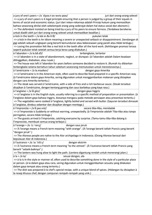 a jury of one's peers = /ə ˈdʒʊə.ri ɒv wʌnz pɪəz/ juri dari orang-orang selevel
=> a jury of one's peers is A legal principle ensuring that a person is judged by a group of their equals in
terms of social and economic status. (juri dari rekan-rekannya adalah Prinsip hukum yang memastikan
bahwa seseorang dinilai oleh sekelompok orang yang sederajat dalam hal status sosial dan ekonomi.)
=> The defendant insisted on being tried by a jury of his peers to ensure fairness. (Terdakwa bersikeras
untuk diadili oleh juri dari orang-orang selevel untuk memastikan keadilan.)
a kick in the teeth = /ə kɪk ɪn ðə tiːθ/ pukulan telak
=> a kick in the teeth is An idiom meaning a severe or unexpected setback or disappointment. (tendangan di
gigi adalah sebuah ungkapan yang berarti kemunduran atau kekecewaan yang parah atau tidak terduga.)
=> Losing the promotion felt like a real kick in the teeth after all the hard work. (Kehilangan promosi terasa
seperti pukulan telak setelah semua kerja keras yang dilakukan.)
à l'abandon = /a la.bɑ̃.dɔ̃/ terbengkalai, terlantar
=> à l'abandon is In a state of abandonment, neglect, or disrepair. (à l'abandon adalah Dalam keadaan
ditinggalkan, diabaikan, atau rusak.)
=> The house was left à l'abandon for years before someone decided to restore it. (Rumah itu dibiarkan
terbengkalai selama bertahun-tahun sebelum seseorang memutuskan untuk merestorasinya.)
à l'américaine = /a la.mɛʁikɛn/ dengan gaya Amerika
=> à l'américaine is In the American style, often used to describe food prepared in a specific American way.
(à l'américaine dalam gaya Amerika, sering digunakan untuk menggambarkan makanan yang disiapkan
dengan cara Amerika tertentu.)
=> The steak was served à l'américaine, with a side of fries and a rich barbecue sauce. (Steak tersebut
disajikan à l'américaine, dengan kentang goreng dan saus barbekyu yang kaya rasa.)
à l'anglaise = /a lɑ̃.ɡlɛz/ dengan gaya Inggris
=> à l'anglaise is In the English style, usually referring to a specific method of preparation or presentation. (à
l'anglaise dalam gaya bahasa Inggris, biasanya mengacu pada metode persiapan atau presentasi tertentu.)
=> The vegetables were cooked à l'anglaise, lightly boiled and served with butter. (Sayuran tersebut dimasak
à l'anglaise, direbus sebentar dan disajikan dengan mentega.)
à l'improviste = /a lɛ̃.pʁɔ.vist/ secara tiba-tiba, mendadak
=> à l'improviste is Suddenly or without warning, unexpectedly. (à l'improviste adalah Tiba-tiba atau tanpa
peringatan, secara tidak terduga.)
=> The guests arrived à l'improviste, catching everyone by surprise. (Tamu-tamu tiba-tiba datang à
l'improviste, membuat semua orang terkejut.)
à l'orange = /ɑː lɔːˈrɒnʒ/ dengan saus jeruk
=> À l'orange means a French term meaning "with orange". (À l'orange berarti istilah Prancis yang berarti
"dengan jeruk".)
=> The Alorese people are native to the Alor archipelago in Indonesia. (Orang Alorese berasal dari
kepulauan Alor di Indonesia.)
à l'outrance = /ɑː luːˈtrɑ̃ːs/ dengan ekstrim
=> À l'outrance means a French term meaning "to the utmost". (À l'outrance berarti istilah Prancis yang
berarti "sebaik-baiknya".)
=> The lantern was hung alow to light the path. (Lentera digantung rendah untuk menerangi jalan.)
à la = /a la/ sesuai dengan, ala
=> à la is In the style or manner of, often used to describe something done in the style of a particular place
or person. (à la dalam gaya atau cara, sering digunakan untuk menggambarkan sesuatu yang dilakukan
dalam gaya tempat atau orang tertentu.)
=> The dish was prepared à la chef's special recipe, with a unique blend of spices. (Hidangan itu disiapkan à
la resep khusus chef, dengan campuran rempah-rempah yang unik.)
 