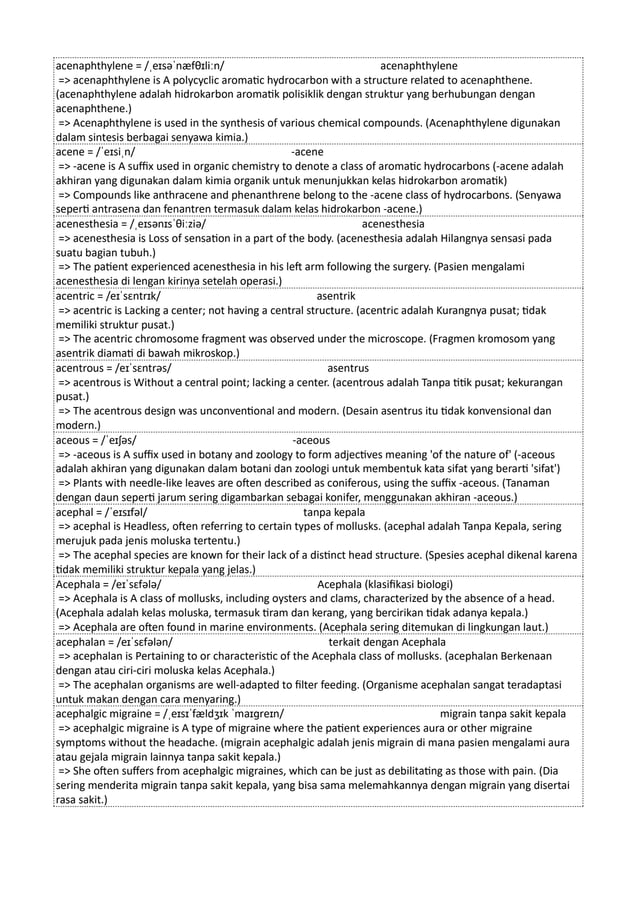 acenaphthylene = /ˌeɪsəˈnæfθɪliːn/ acenaphthylene
=> acenaphthylene is A polycyclic aromatic hydrocarbon with a structure related to acenaphthene.
(acenaphthylene adalah hidrokarbon aromatik polisiklik dengan struktur yang berhubungan dengan
acenaphthene.)
=> Acenaphthylene is used in the synthesis of various chemical compounds. (Acenaphthylene digunakan
dalam sintesis berbagai senyawa kimia.)
acene = /ˈeɪsiˌn/ -acene
=> -acene is A suffix used in organic chemistry to denote a class of aromatic hydrocarbons (-acene adalah
akhiran yang digunakan dalam kimia organik untuk menunjukkan kelas hidrokarbon aromatik)
=> Compounds like anthracene and phenanthrene belong to the -acene class of hydrocarbons. (Senyawa
seperti antrasena dan fenantren termasuk dalam kelas hidrokarbon -acene.)
acenesthesia = /ˌeɪsənɪsˈθiːziə/ acenesthesia
=> acenesthesia is Loss of sensation in a part of the body. (acenesthesia adalah Hilangnya sensasi pada
suatu bagian tubuh.)
=> The patient experienced acenesthesia in his left arm following the surgery. (Pasien mengalami
acenesthesia di lengan kirinya setelah operasi.)
acentric = /eɪˈsɛntrɪk/ asentrik
=> acentric is Lacking a center; not having a central structure. (acentric adalah Kurangnya pusat; tidak
memiliki struktur pusat.)
=> The acentric chromosome fragment was observed under the microscope. (Fragmen kromosom yang
asentrik diamati di bawah mikroskop.)
acentrous = /eɪˈsɛntrəs/ asentrus
=> acentrous is Without a central point; lacking a center. (acentrous adalah Tanpa titik pusat; kekurangan
pusat.)
=> The acentrous design was unconventional and modern. (Desain asentrus itu tidak konvensional dan
modern.)
aceous = /ˈeɪʃəs/ -aceous
=> -aceous is A suffix used in botany and zoology to form adjectives meaning 'of the nature of' (-aceous
adalah akhiran yang digunakan dalam botani dan zoologi untuk membentuk kata sifat yang berarti 'sifat')
=> Plants with needle-like leaves are often described as coniferous, using the suffix -aceous. (Tanaman
dengan daun seperti jarum sering digambarkan sebagai konifer, menggunakan akhiran -aceous.)
acephal = /ˈeɪsɪfəl/ tanpa kepala
=> acephal is Headless, often referring to certain types of mollusks. (acephal adalah Tanpa Kepala, sering
merujuk pada jenis moluska tertentu.)
=> The acephal species are known for their lack of a distinct head structure. (Spesies acephal dikenal karena
tidak memiliki struktur kepala yang jelas.)
Acephala = /eɪˈsɛfələ/ Acephala (klasifikasi biologi)
=> Acephala is A class of mollusks, including oysters and clams, characterized by the absence of a head.
(Acephala adalah kelas moluska, termasuk tiram dan kerang, yang bercirikan tidak adanya kepala.)
=> Acephala are often found in marine environments. (Acephala sering ditemukan di lingkungan laut.)
acephalan = /eɪˈsɛfələn/ terkait dengan Acephala
=> acephalan is Pertaining to or characteristic of the Acephala class of mollusks. (acephalan Berkenaan
dengan atau ciri-ciri moluska kelas Acephala.)
=> The acephalan organisms are well-adapted to filter feeding. (Organisme acephalan sangat teradaptasi
untuk makan dengan cara menyaring.)
acephalgic migraine = /ˌeɪsɪˈfældʒɪk ˈmaɪɡreɪn/ migrain tanpa sakit kepala
=> acephalgic migraine is A type of migraine where the patient experiences aura or other migraine
symptoms without the headache. (migrain acephalgic adalah jenis migrain di mana pasien mengalami aura
atau gejala migrain lainnya tanpa sakit kepala.)
=> She often suffers from acephalgic migraines, which can be just as debilitating as those with pain. (Dia
sering menderita migrain tanpa sakit kepala, yang bisa sama melemahkannya dengan migrain yang disertai
rasa sakit.)
 
