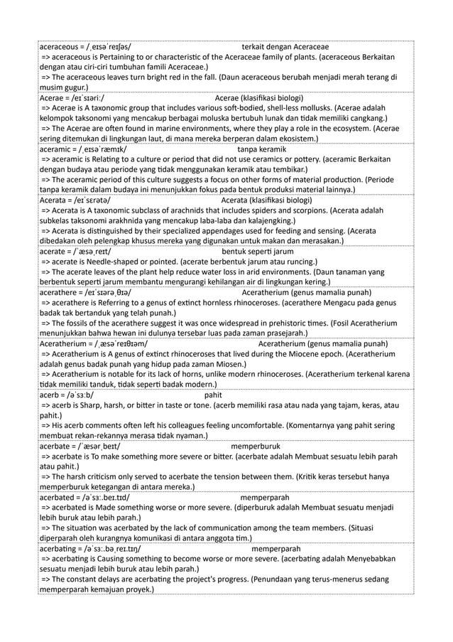 aceraceous = /ˌeɪsəˈreɪʃəs/ terkait dengan Aceraceae
=> aceraceous is Pertaining to or characteristic of the Aceraceae family of plants. (aceraceous Berkaitan
dengan atau ciri-ciri tumbuhan famili Aceraceae.)
=> The aceraceous leaves turn bright red in the fall. (Daun aceraceous berubah menjadi merah terang di
musim gugur.)
Acerae = /eɪˈsɪəriː/ Acerae (klasifikasi biologi)
=> Acerae is A taxonomic group that includes various soft-bodied, shell-less mollusks. (Acerae adalah
kelompok taksonomi yang mencakup berbagai moluska bertubuh lunak dan tidak memiliki cangkang.)
=> The Acerae are often found in marine environments, where they play a role in the ecosystem. (Acerae
sering ditemukan di lingkungan laut, di mana mereka berperan dalam ekosistem.)
aceramic = /ˌeɪsəˈræmɪk/ tanpa keramik
=> aceramic is Relating to a culture or period that did not use ceramics or pottery. (aceramic Berkaitan
dengan budaya atau periode yang tidak menggunakan keramik atau tembikar.)
=> The aceramic period of this culture suggests a focus on other forms of material production. (Periode
tanpa keramik dalam budaya ini menunjukkan fokus pada bentuk produksi material lainnya.)
Acerata = /eɪˈsɛrətə/ Acerata (klasifikasi biologi)
=> Acerata is A taxonomic subclass of arachnids that includes spiders and scorpions. (Acerata adalah
subkelas taksonomi arakhnida yang mencakup laba-laba dan kalajengking.)
=> Acerata is distinguished by their specialized appendages used for feeding and sensing. (Acerata
dibedakan oleh pelengkap khusus mereka yang digunakan untuk makan dan merasakan.)
acerate = /ˈæsəˌreɪt/ bentuk seperti jarum
=> acerate is Needle-shaped or pointed. (acerate berbentuk jarum atau runcing.)
=> The acerate leaves of the plant help reduce water loss in arid environments. (Daun tanaman yang
berbentuk seperti jarum membantu mengurangi kehilangan air di lingkungan kering.)
acerathere = /eɪˈsɪərəˌθɪə/ Aceratherium (genus mamalia punah)
=> acerathere is Referring to a genus of extinct hornless rhinoceroses. (acerathere Mengacu pada genus
badak tak bertanduk yang telah punah.)
=> The fossils of the acerathere suggest it was once widespread in prehistoric times. (Fosil Aceratherium
menunjukkan bahwa hewan ini dulunya tersebar luas pada zaman prasejarah.)
Aceratherium = /ˌæsəˈreɪθɪəm/ Aceratherium (genus mamalia punah)
=> Aceratherium is A genus of extinct rhinoceroses that lived during the Miocene epoch. (Aceratherium
adalah genus badak punah yang hidup pada zaman Miosen.)
=> Aceratherium is notable for its lack of horns, unlike modern rhinoceroses. (Aceratherium terkenal karena
tidak memiliki tanduk, tidak seperti badak modern.)
acerb = /əˈsɜːb/ pahit
=> acerb is Sharp, harsh, or bitter in taste or tone. (acerb memiliki rasa atau nada yang tajam, keras, atau
pahit.)
=> His acerb comments often left his colleagues feeling uncomfortable. (Komentarnya yang pahit sering
membuat rekan-rekannya merasa tidak nyaman.)
acerbate = /ˈæsərˌbeɪt/ memperburuk
=> acerbate is To make something more severe or bitter. (acerbate adalah Membuat sesuatu lebih parah
atau pahit.)
=> The harsh criticism only served to acerbate the tension between them. (Kritik keras tersebut hanya
memperburuk ketegangan di antara mereka.)
acerbated = /əˈsɜː.beɪ.tɪd/ memperparah
=> acerbated is Made something worse or more severe. (diperburuk adalah Membuat sesuatu menjadi
lebih buruk atau lebih parah.)
=> The situation was acerbated by the lack of communication among the team members. (Situasi
diperparah oleh kurangnya komunikasi di antara anggota tim.)
acerbating = /əˈsɜː.bəˌreɪ.tɪŋ/ memperparah
=> acerbating is Causing something to become worse or more severe. (acerbating adalah Menyebabkan
sesuatu menjadi lebih buruk atau lebih parah.)
=> The constant delays are acerbating the project's progress. (Penundaan yang terus-menerus sedang
memperparah kemajuan proyek.)
 