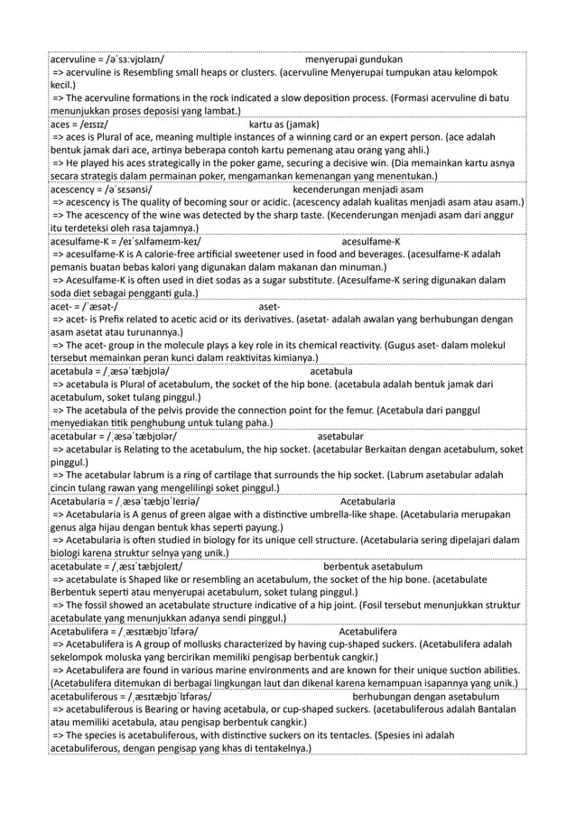 acervuline = /əˈsɜːvjʊlaɪn/ menyerupai gundukan
=> acervuline is Resembling small heaps or clusters. (acervuline Menyerupai tumpukan atau kelompok
kecil.)
=> The acervuline formations in the rock indicated a slow deposition process. (Formasi acervuline di batu
menunjukkan proses deposisi yang lambat.)
aces = /eɪsɪz/ kartu as (jamak)
=> aces is Plural of ace, meaning multiple instances of a winning card or an expert person. (ace adalah
bentuk jamak dari ace, artinya beberapa contoh kartu pemenang atau orang yang ahli.)
=> He played his aces strategically in the poker game, securing a decisive win. (Dia memainkan kartu asnya
secara strategis dalam permainan poker, mengamankan kemenangan yang menentukan.)
acescency = /əˈsɛsənsi/ kecenderungan menjadi asam
=> acescency is The quality of becoming sour or acidic. (acescency adalah kualitas menjadi asam atau asam.)
=> The acescency of the wine was detected by the sharp taste. (Kecenderungan menjadi asam dari anggur
itu terdeteksi oleh rasa tajamnya.)
acesulfame-K = /eɪˈsʌlfəmeɪm-keɪ/ acesulfame-K
=> acesulfame-K is A calorie-free artificial sweetener used in food and beverages. (acesulfame-K adalah
pemanis buatan bebas kalori yang digunakan dalam makanan dan minuman.)
=> Acesulfame-K is often used in diet sodas as a sugar substitute. (Acesulfame-K sering digunakan dalam
soda diet sebagai pengganti gula.)
acet- = /ˈæsət-/ aset-
=> acet- is Prefix related to acetic acid or its derivatives. (asetat- adalah awalan yang berhubungan dengan
asam asetat atau turunannya.)
=> The acet- group in the molecule plays a key role in its chemical reactivity. (Gugus aset- dalam molekul
tersebut memainkan peran kunci dalam reaktivitas kimianya.)
acetabula = /ˌæsəˈtæbjʊlə/ acetabula
=> acetabula is Plural of acetabulum, the socket of the hip bone. (acetabula adalah bentuk jamak dari
acetabulum, soket tulang pinggul.)
=> The acetabula of the pelvis provide the connection point for the femur. (Acetabula dari panggul
menyediakan titik penghubung untuk tulang paha.)
acetabular = /ˌæsəˈtæbjʊlər/ asetabular
=> acetabular is Relating to the acetabulum, the hip socket. (acetabular Berkaitan dengan acetabulum, soket
pinggul.)
=> The acetabular labrum is a ring of cartilage that surrounds the hip socket. (Labrum asetabular adalah
cincin tulang rawan yang mengelilingi soket pinggul.)
Acetabularia = /ˌæsəˈtæbjʊˈleɪriə/ Acetabularia
=> Acetabularia is A genus of green algae with a distinctive umbrella-like shape. (Acetabularia merupakan
genus alga hijau dengan bentuk khas seperti payung.)
=> Acetabularia is often studied in biology for its unique cell structure. (Acetabularia sering dipelajari dalam
biologi karena struktur selnya yang unik.)
acetabulate = /ˌæsɪˈtæbjʊleɪt/ berbentuk asetabulum
=> acetabulate is Shaped like or resembling an acetabulum, the socket of the hip bone. (acetabulate
Berbentuk seperti atau menyerupai acetabulum, soket tulang pinggul.)
=> The fossil showed an acetabulate structure indicative of a hip joint. (Fosil tersebut menunjukkan struktur
acetabulate yang menunjukkan adanya sendi pinggul.)
Acetabulifera = /ˌæsɪtæbjʊˈlɪfərə/ Acetabulifera
=> Acetabulifera is A group of mollusks characterized by having cup-shaped suckers. (Acetabulifera adalah
sekelompok moluska yang bercirikan memiliki pengisap berbentuk cangkir.)
=> Acetabulifera are found in various marine environments and are known for their unique suction abilities.
(Acetabulifera ditemukan di berbagai lingkungan laut dan dikenal karena kemampuan isapannya yang unik.)
acetabuliferous = /ˌæsɪtæbjʊˈlɪfərəs/ berhubungan dengan asetabulum
=> acetabuliferous is Bearing or having acetabula, or cup-shaped suckers. (acetabuliferous adalah Bantalan
atau memiliki acetabula, atau pengisap berbentuk cangkir.)
=> The species is acetabuliferous, with distinctive suckers on its tentacles. (Spesies ini adalah
acetabuliferous, dengan pengisap yang khas di tentakelnya.)
 