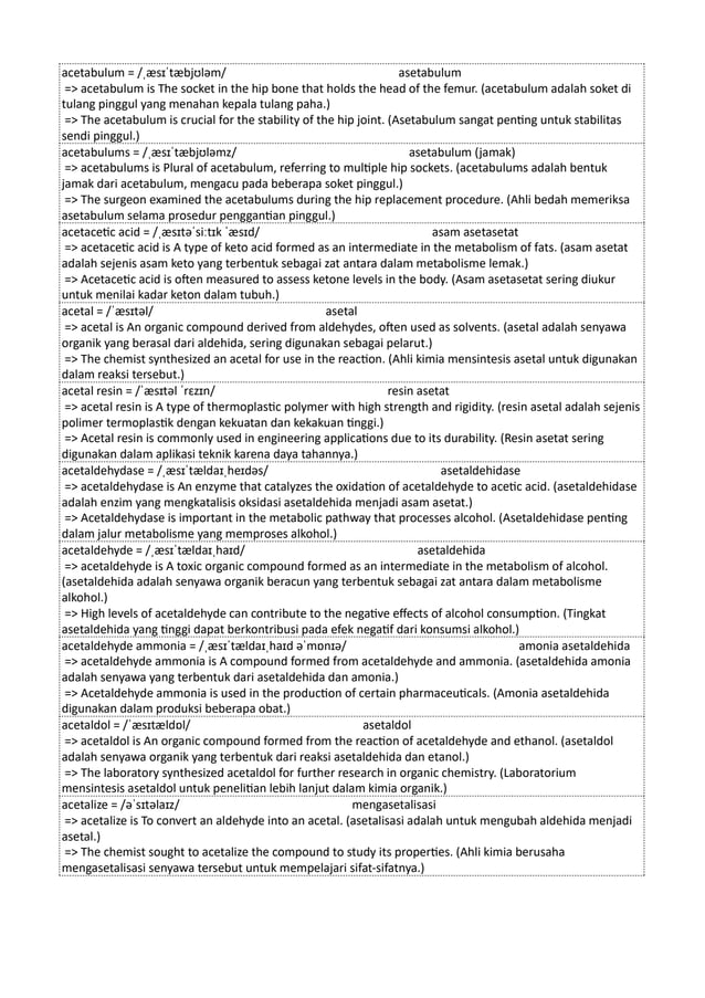 acetabulum = /ˌæsɪˈtæbjʊləm/ asetabulum
=> acetabulum is The socket in the hip bone that holds the head of the femur. (acetabulum adalah soket di
tulang pinggul yang menahan kepala tulang paha.)
=> The acetabulum is crucial for the stability of the hip joint. (Asetabulum sangat penting untuk stabilitas
sendi pinggul.)
acetabulums = /ˌæsɪˈtæbjʊləmz/ asetabulum (jamak)
=> acetabulums is Plural of acetabulum, referring to multiple hip sockets. (acetabulums adalah bentuk
jamak dari acetabulum, mengacu pada beberapa soket pinggul.)
=> The surgeon examined the acetabulums during the hip replacement procedure. (Ahli bedah memeriksa
asetabulum selama prosedur penggantian pinggul.)
acetacetic acid = /ˌæsɪtəˈsiːtɪk ˈæsɪd/ asam asetasetat
=> acetacetic acid is A type of keto acid formed as an intermediate in the metabolism of fats. (asam asetat
adalah sejenis asam keto yang terbentuk sebagai zat antara dalam metabolisme lemak.)
=> Acetacetic acid is often measured to assess ketone levels in the body. (Asam asetasetat sering diukur
untuk menilai kadar keton dalam tubuh.)
acetal = /ˈæsɪtəl/ asetal
=> acetal is An organic compound derived from aldehydes, often used as solvents. (asetal adalah senyawa
organik yang berasal dari aldehida, sering digunakan sebagai pelarut.)
=> The chemist synthesized an acetal for use in the reaction. (Ahli kimia mensintesis asetal untuk digunakan
dalam reaksi tersebut.)
acetal resin = /ˈæsɪtəl ˈrɛzɪn/ resin asetat
=> acetal resin is A type of thermoplastic polymer with high strength and rigidity. (resin asetal adalah sejenis
polimer termoplastik dengan kekuatan dan kekakuan tinggi.)
=> Acetal resin is commonly used in engineering applications due to its durability. (Resin asetat sering
digunakan dalam aplikasi teknik karena daya tahannya.)
acetaldehydase = /ˌæsɪˈtældaɪˌheɪdəs/ asetaldehidase
=> acetaldehydase is An enzyme that catalyzes the oxidation of acetaldehyde to acetic acid. (asetaldehidase
adalah enzim yang mengkatalisis oksidasi asetaldehida menjadi asam asetat.)
=> Acetaldehydase is important in the metabolic pathway that processes alcohol. (Asetaldehidase penting
dalam jalur metabolisme yang memproses alkohol.)
acetaldehyde = /ˌæsɪˈtældaɪˌhaɪd/ asetaldehida
=> acetaldehyde is A toxic organic compound formed as an intermediate in the metabolism of alcohol.
(asetaldehida adalah senyawa organik beracun yang terbentuk sebagai zat antara dalam metabolisme
alkohol.)
=> High levels of acetaldehyde can contribute to the negative effects of alcohol consumption. (Tingkat
asetaldehida yang tinggi dapat berkontribusi pada efek negatif dari konsumsi alkohol.)
acetaldehyde ammonia = /ˌæsɪˈtældaɪˌhaɪd əˈmɒnɪə/ amonia asetaldehida
=> acetaldehyde ammonia is A compound formed from acetaldehyde and ammonia. (asetaldehida amonia
adalah senyawa yang terbentuk dari asetaldehida dan amonia.)
=> Acetaldehyde ammonia is used in the production of certain pharmaceuticals. (Amonia asetaldehida
digunakan dalam produksi beberapa obat.)
acetaldol = /ˈæsɪtældɒl/ asetaldol
=> acetaldol is An organic compound formed from the reaction of acetaldehyde and ethanol. (asetaldol
adalah senyawa organik yang terbentuk dari reaksi asetaldehida dan etanol.)
=> The laboratory synthesized acetaldol for further research in organic chemistry. (Laboratorium
mensintesis asetaldol untuk penelitian lebih lanjut dalam kimia organik.)
acetalize = /əˈsɪtəlaɪz/ mengasetalisasi
=> acetalize is To convert an aldehyde into an acetal. (asetalisasi adalah untuk mengubah aldehida menjadi
asetal.)
=> The chemist sought to acetalize the compound to study its properties. (Ahli kimia berusaha
mengasetalisasi senyawa tersebut untuk mempelajari sifat-sifatnya.)
 
