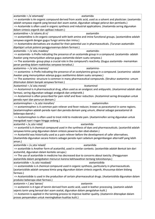 acetamide = /əˈsɪtəmaɪd/ asetamida
=> acetamide is An organic compound derived from acetic acid, used as a solvent and plasticizer. (asetamida
adalah senyawa organik yang berasal dari asam asetat, digunakan sebagai pelarut dan pemlastis.)
=> Acetamide is often used in organic synthesis and industrial applications. (Asetamida sering digunakan
dalam sintesis organik dan aplikasi industri.)
acetamidine = /əˈsɪtəmɪˌdiːn/ asetamidin
=> acetamidine is An organic compound with both amine and imine functional groups. (acetamidine adalah
senyawa organik dengan gugus fungsi amina dan imina.)
=> Acetamidine derivatives are studied for their potential use in pharmaceuticals. (Turunan asetamidin
dipelajari untuk potensi penggunaannya dalam farmasi.)
acetamido- = /əˈsɪtəˌmaɪdoʊ/ asetamido-
=> acetamido- is Prefix indicating the presence of an acetamide group in a compound. (acetamido- adalah
Awalan yang menunjukkan adanya gugus asetamida dalam suatu senyawa.)
=> The acetamido- group plays a crucial role in the compound's reactivity. (Gugus asetamido- memainkan
peran penting dalam reaktivitas senyawa tersebut.)
acetamino- = /əˈsɪtəˌmaɪnoʊ/ asetamino-
=> acetamino- is Prefix indicating the presence of an acetylamino group in a compound. (acetamino- adalah
Awalan yang menunjukkan adanya gugus asetilamino dalam suatu senyawa.)
=> The acetamino- structure is common in many pharmaceutical compounds. (Struktur asetamino- umum
ditemukan dalam banyak senyawa farmasi.)
Acetaminol = /əˈsɪtəˌmɪnɒl/ Acetaminol
=> Acetaminol is A pharmaceutical drug, often used as an analgesic and antipyretic. (Asetaminol adalah obat
farmasi, sering digunakan sebagai analgesik dan antipiretik.)
=> Acetaminol is often prescribed for pain relief and fever reduction. (Acetaminol sering diresepkan untuk
pereda nyeri dan penurun demam.)
acetaminophen = /əˌsɪtəˈmɪnəfən/ asetaminofen
=> acetaminophen is A common pain reliever and fever reducer, known as paracetamol in some regions.
(acetaminophen adalah pereda nyeri dan pereda demam yang umum, dikenal sebagai parasetamol di
beberapa daerah.)
=> Acetaminophen is often used to treat mild to moderate pain. (Asetaminofen sering digunakan untuk
mengobati nyeri ringan hingga sedang.)
acetanilid = /əˌsɪtəˈnɪlɪd/ asetanilida
=> acetanilid is A chemical compound used in the synthesis of dyes and pharmaceuticals. (acetanilid adalah
senyawa kimia yang digunakan dalam sintesis pewarna dan obat-obatan.)
=> Acetanilid was historically used as a pain reliever before the development of safer alternatives.
(Asetanilida digunakan secara historis sebagai pereda nyeri sebelum pengembangan alternatif yang lebih
aman.)
acetanilide = /əˌsɪtəˈnɪlaɪd/ asetanilida
=> acetanilide is Another form of acetanilid, used in similar contexts. (acetanilide adalah Bentuk lain dari
acetanilid, digunakan dalam konteks serupa.)
=> The use of acetanilide in medicine has decreased due to concerns about toxicity. (Penggunaan
asetanilida dalam pengobatan menurun karena kekhawatiran tentang toksisitasnya.)
acetanisidide = /əˌsɪtəˈnɪsɪdaɪd/ asetanisidida
=> acetanisidide is A chemical compound used in organic synthesis, particularly in pharmaceuticals.
(acetanisidide adalah senyawa kimia yang digunakan dalam sintesis organik, khususnya dalam bidang
farmasi.)
=> Acetanisidide is used in the production of certain pharmaceutical drugs. (Asetanisidida digunakan dalam
produksi beberapa obat farmasi.)
acetannin = /ˌæsɪˈtænɪn/ asetannin
=> acetannin is A type of tannin derived from acetic acid, used in leather processing. (asetanin adalah
sejenis tanin yang berasal dari asam asetat, digunakan dalam pengolahan kulit.)
=> Acetannin is applied in the tanning process to improve leather quality. (Asetannin diterapkan dalam
proses penyamakan untuk meningkatkan kualitas kulit.)
 