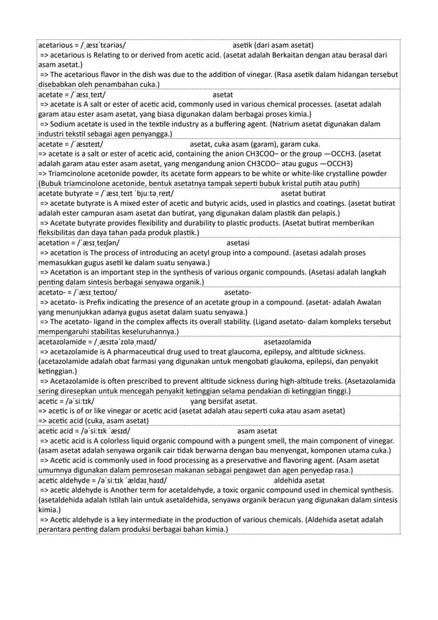 acetarious = /ˌæsɪˈtɛəriəs/ asetik (dari asam asetat)
=> acetarious is Relating to or derived from acetic acid. (asetat adalah Berkaitan dengan atau berasal dari
asam asetat.)
=> The acetarious flavor in the dish was due to the addition of vinegar. (Rasa asetik dalam hidangan tersebut
disebabkan oleh penambahan cuka.)
acetate = /ˈæsɪˌteɪt/ asetat
=> acetate is A salt or ester of acetic acid, commonly used in various chemical processes. (asetat adalah
garam atau ester asam asetat, yang biasa digunakan dalam berbagai proses kimia.)
=> Sodium acetate is used in the textile industry as a buffering agent. (Natrium asetat digunakan dalam
industri tekstil sebagai agen penyangga.)
acetate = /ˈæsɪteɪt/ asetat, cuka asam (garam), garam cuka.
=> acetate is a salt or ester of acetic acid, containing the anion CH3COO− or the group —OCCH3. (asetat
adalah garam atau ester asam asetat, yang mengandung anion CH3COO− atau gugus —OCCH3)
=> Triamcinolone acetonide powder, its acetate form appears to be white or white-like crystalline powder
(Bubuk triamcinolone acetonide, bentuk asetatnya tampak seperti bubuk kristal putih atau putih)
acetate butyrate = /ˈæsɪˌteɪt ˈbjuːtəˌreɪt/ asetat butirat
=> acetate butyrate is A mixed ester of acetic and butyric acids, used in plastics and coatings. (asetat butirat
adalah ester campuran asam asetat dan butirat, yang digunakan dalam plastik dan pelapis.)
=> Acetate butyrate provides flexibility and durability to plastic products. (Asetat butirat memberikan
fleksibilitas dan daya tahan pada produk plastik.)
acetation = /ˈæsɪˌteɪʃən/ asetasi
=> acetation is The process of introducing an acetyl group into a compound. (asetasi adalah proses
memasukkan gugus asetil ke dalam suatu senyawa.)
=> Acetation is an important step in the synthesis of various organic compounds. (Asetasi adalah langkah
penting dalam sintesis berbagai senyawa organik.)
acetato- = /ˈæsɪˌteɪtoʊ/ asetato-
=> acetato- is Prefix indicating the presence of an acetate group in a compound. (asetat- adalah Awalan
yang menunjukkan adanya gugus asetat dalam suatu senyawa.)
=> The acetato- ligand in the complex affects its overall stability. (Ligand asetato- dalam kompleks tersebut
mempengaruhi stabilitas keseluruhannya.)
acetazolamide = /ˌæsɪtəˈzɒləˌmaɪd/ asetazolamida
=> acetazolamide is A pharmaceutical drug used to treat glaucoma, epilepsy, and altitude sickness.
(acetazolamide adalah obat farmasi yang digunakan untuk mengobati glaukoma, epilepsi, dan penyakit
ketinggian.)
=> Acetazolamide is often prescribed to prevent altitude sickness during high-altitude treks. (Asetazolamida
sering diresepkan untuk mencegah penyakit ketinggian selama pendakian di ketinggian tinggi.)
acetic = /əˈsiːtɪk/ yang bersifat asetat.
=> acetic is of or like vinegar or acetic acid (asetat adalah atau seperti cuka atau asam asetat)
=> acetic acid (cuka, asam asetat)
acetic acid = /əˈsiːtɪk ˈæsɪd/ asam asetat
=> acetic acid is A colorless liquid organic compound with a pungent smell, the main component of vinegar.
(asam asetat adalah senyawa organik cair tidak berwarna dengan bau menyengat, komponen utama cuka.)
=> Acetic acid is commonly used in food processing as a preservative and flavoring agent. (Asam asetat
umumnya digunakan dalam pemrosesan makanan sebagai pengawet dan agen penyedap rasa.)
acetic aldehyde = /əˈsiːtɪk ˈældaɪˌhaɪd/ aldehida asetat
=> acetic aldehyde is Another term for acetaldehyde, a toxic organic compound used in chemical synthesis.
(asetaldehida adalah Istilah lain untuk asetaldehida, senyawa organik beracun yang digunakan dalam sintesis
kimia.)
=> Acetic aldehyde is a key intermediate in the production of various chemicals. (Aldehida asetat adalah
perantara penting dalam produksi berbagai bahan kimia.)
 