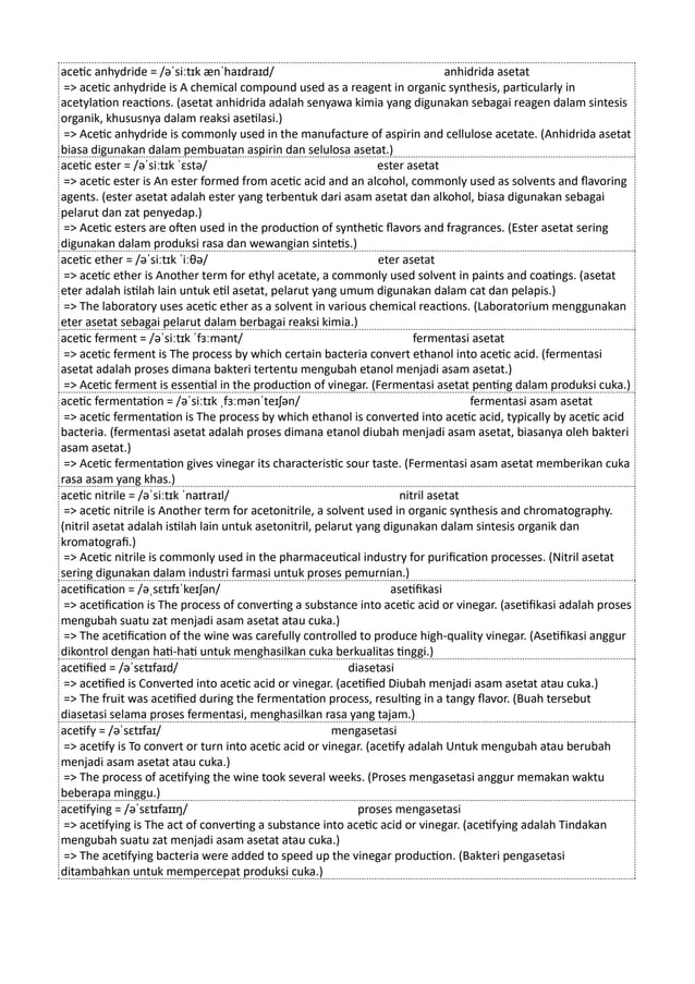 acetic anhydride = /əˈsiːtɪk ænˈhaɪdraɪd/ anhidrida asetat
=> acetic anhydride is A chemical compound used as a reagent in organic synthesis, particularly in
acetylation reactions. (asetat anhidrida adalah senyawa kimia yang digunakan sebagai reagen dalam sintesis
organik, khususnya dalam reaksi asetilasi.)
=> Acetic anhydride is commonly used in the manufacture of aspirin and cellulose acetate. (Anhidrida asetat
biasa digunakan dalam pembuatan aspirin dan selulosa asetat.)
acetic ester = /əˈsiːtɪk ˈɛstə/ ester asetat
=> acetic ester is An ester formed from acetic acid and an alcohol, commonly used as solvents and flavoring
agents. (ester asetat adalah ester yang terbentuk dari asam asetat dan alkohol, biasa digunakan sebagai
pelarut dan zat penyedap.)
=> Acetic esters are often used in the production of synthetic flavors and fragrances. (Ester asetat sering
digunakan dalam produksi rasa dan wewangian sintetis.)
acetic ether = /əˈsiːtɪk ˈiːθə/ eter asetat
=> acetic ether is Another term for ethyl acetate, a commonly used solvent in paints and coatings. (asetat
eter adalah istilah lain untuk etil asetat, pelarut yang umum digunakan dalam cat dan pelapis.)
=> The laboratory uses acetic ether as a solvent in various chemical reactions. (Laboratorium menggunakan
eter asetat sebagai pelarut dalam berbagai reaksi kimia.)
acetic ferment = /əˈsiːtɪk ˈfɜːmənt/ fermentasi asetat
=> acetic ferment is The process by which certain bacteria convert ethanol into acetic acid. (fermentasi
asetat adalah proses dimana bakteri tertentu mengubah etanol menjadi asam asetat.)
=> Acetic ferment is essential in the production of vinegar. (Fermentasi asetat penting dalam produksi cuka.)
acetic fermentation = /əˈsiːtɪk ˌfɜːmənˈteɪʃən/ fermentasi asam asetat
=> acetic fermentation is The process by which ethanol is converted into acetic acid, typically by acetic acid
bacteria. (fermentasi asetat adalah proses dimana etanol diubah menjadi asam asetat, biasanya oleh bakteri
asam asetat.)
=> Acetic fermentation gives vinegar its characteristic sour taste. (Fermentasi asam asetat memberikan cuka
rasa asam yang khas.)
acetic nitrile = /əˈsiːtɪk ˈnaɪtraɪl/ nitril asetat
=> acetic nitrile is Another term for acetonitrile, a solvent used in organic synthesis and chromatography.
(nitril asetat adalah istilah lain untuk asetonitril, pelarut yang digunakan dalam sintesis organik dan
kromatografi.)
=> Acetic nitrile is commonly used in the pharmaceutical industry for purification processes. (Nitril asetat
sering digunakan dalam industri farmasi untuk proses pemurnian.)
acetification = /əˌsɛtɪfɪˈkeɪʃən/ asetifikasi
=> acetification is The process of converting a substance into acetic acid or vinegar. (asetifikasi adalah proses
mengubah suatu zat menjadi asam asetat atau cuka.)
=> The acetification of the wine was carefully controlled to produce high-quality vinegar. (Asetifikasi anggur
dikontrol dengan hati-hati untuk menghasilkan cuka berkualitas tinggi.)
acetified = /əˈsɛtɪfaɪd/ diasetasi
=> acetified is Converted into acetic acid or vinegar. (acetified Diubah menjadi asam asetat atau cuka.)
=> The fruit was acetified during the fermentation process, resulting in a tangy flavor. (Buah tersebut
diasetasi selama proses fermentasi, menghasilkan rasa yang tajam.)
acetify = /əˈsɛtɪfaɪ/ mengasetasi
=> acetify is To convert or turn into acetic acid or vinegar. (acetify adalah Untuk mengubah atau berubah
menjadi asam asetat atau cuka.)
=> The process of acetifying the wine took several weeks. (Proses mengasetasi anggur memakan waktu
beberapa minggu.)
acetifying = /əˈsɛtɪfaɪɪŋ/ proses mengasetasi
=> acetifying is The act of converting a substance into acetic acid or vinegar. (acetifying adalah Tindakan
mengubah suatu zat menjadi asam asetat atau cuka.)
=> The acetifying bacteria were added to speed up the vinegar production. (Bakteri pengasetasi
ditambahkan untuk mempercepat produksi cuka.)
 