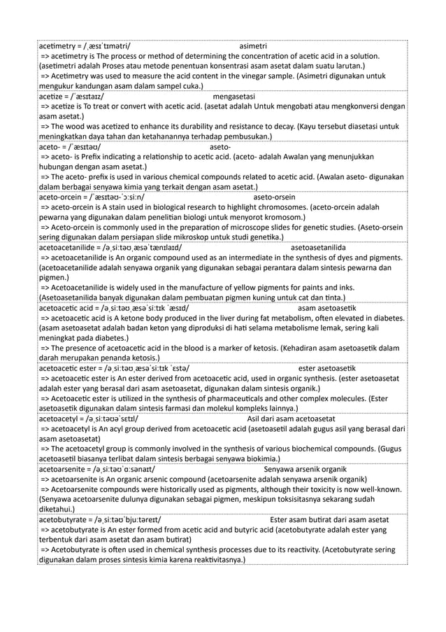 acetimetry = /ˌæsɪˈtɪmətri/ asimetri
=> acetimetry is The process or method of determining the concentration of acetic acid in a solution.
(asetimetri adalah Proses atau metode penentuan konsentrasi asam asetat dalam suatu larutan.)
=> Acetimetry was used to measure the acid content in the vinegar sample. (Asimetri digunakan untuk
mengukur kandungan asam dalam sampel cuka.)
acetize = /ˈæsɪtaɪz/ mengasetasi
=> acetize is To treat or convert with acetic acid. (asetat adalah Untuk mengobati atau mengkonversi dengan
asam asetat.)
=> The wood was acetized to enhance its durability and resistance to decay. (Kayu tersebut diasetasi untuk
meningkatkan daya tahan dan ketahanannya terhadap pembusukan.)
aceto- = /ˈæsɪtəʊ/ aseto-
=> aceto- is Prefix indicating a relationship to acetic acid. (aceto- adalah Awalan yang menunjukkan
hubungan dengan asam asetat.)
=> The aceto- prefix is used in various chemical compounds related to acetic acid. (Awalan aseto- digunakan
dalam berbagai senyawa kimia yang terkait dengan asam asetat.)
aceto-orcein = /ˈæsɪtəʊ-ˈɔːsiːn/ aseto-orsein
=> aceto-orcein is A stain used in biological research to highlight chromosomes. (aceto-orcein adalah
pewarna yang digunakan dalam penelitian biologi untuk menyorot kromosom.)
=> Aceto-orcein is commonly used in the preparation of microscope slides for genetic studies. (Aseto-orsein
sering digunakan dalam persiapan slide mikroskop untuk studi genetika.)
acetoacetanilide = /əˌsiːtəʊˌæsəˈtænɪlaɪd/ asetoasetanilida
=> acetoacetanilide is An organic compound used as an intermediate in the synthesis of dyes and pigments.
(acetoacetanilide adalah senyawa organik yang digunakan sebagai perantara dalam sintesis pewarna dan
pigmen.)
=> Acetoacetanilide is widely used in the manufacture of yellow pigments for paints and inks.
(Asetoasetanilida banyak digunakan dalam pembuatan pigmen kuning untuk cat dan tinta.)
acetoacetic acid = /əˌsiːtəʊˌæsəˈsiːtɪk ˈæsɪd/ asam asetoasetik
=> acetoacetic acid is A ketone body produced in the liver during fat metabolism, often elevated in diabetes.
(asam asetoasetat adalah badan keton yang diproduksi di hati selama metabolisme lemak, sering kali
meningkat pada diabetes.)
=> The presence of acetoacetic acid in the blood is a marker of ketosis. (Kehadiran asam asetoasetik dalam
darah merupakan penanda ketosis.)
acetoacetic ester = /əˌsiːtəʊˌæsəˈsiːtɪk ˈɛstə/ ester asetoasetik
=> acetoacetic ester is An ester derived from acetoacetic acid, used in organic synthesis. (ester asetoasetat
adalah ester yang berasal dari asam asetoasetat, digunakan dalam sintesis organik.)
=> Acetoacetic ester is utilized in the synthesis of pharmaceuticals and other complex molecules. (Ester
asetoasetik digunakan dalam sintesis farmasi dan molekul kompleks lainnya.)
acetoacetyl = /əˌsiːtəʊəˈsɛtɪl/ Asil dari asam acetoasetat
=> acetoacetyl is An acyl group derived from acetoacetic acid (asetoasetil adalah gugus asil yang berasal dari
asam asetoasetat)
=> The acetoacetyl group is commonly involved in the synthesis of various biochemical compounds. (Gugus
acetoasetil biasanya terlibat dalam sintesis berbagai senyawa biokimia.)
acetoarsenite = /əˌsiːtəʊˈɑːsənaɪt/ Senyawa arsenik organik
=> acetoarsenite is An organic arsenic compound (acetoarsenite adalah senyawa arsenik organik)
=> Acetoarsenite compounds were historically used as pigments, although their toxicity is now well-known.
(Senyawa acetoarsenite dulunya digunakan sebagai pigmen, meskipun toksisitasnya sekarang sudah
diketahui.)
acetobutyrate = /əˌsiːtəʊˈbjuːtəreɪt/ Ester asam butirat dari asam asetat
=> acetobutyrate is An ester formed from acetic acid and butyric acid (acetobutyrate adalah ester yang
terbentuk dari asam asetat dan asam butirat)
=> Acetobutyrate is often used in chemical synthesis processes due to its reactivity. (Acetobutyrate sering
digunakan dalam proses sintesis kimia karena reaktivitasnya.)
 