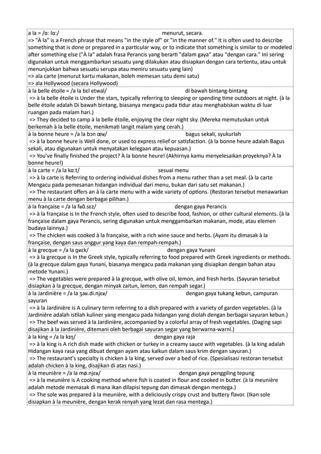 a la = /ɑː lɑː/ menurut, secara.
=> "À la" is a French phrase that means "in the style of" or "in the manner of." It is often used to describe
something that is done or prepared in a particular way, or to indicate that something is similar to or modeled
after something else ("À la" adalah frasa Perancis yang berarti "dalam gaya" atau "dengan cara." Ini sering
digunakan untuk menggambarkan sesuatu yang dilakukan atau disiapkan dengan cara tertentu, atau untuk
menunjukkan bahwa sesuatu serupa atau meniru sesuatu yang lain)
=> ala carte (menurut kartu makanan, boleh memesan satu demi satu)
=> ala Hollywood (secara Hollywood)
à la belle étoile = /a la bɛl etwal/ di bawah bintang-bintang
=> à la belle étoile is Under the stars, typically referring to sleeping or spending time outdoors at night. (à la
belle étoile adalah Di bawah bintang, biasanya mengacu pada tidur atau menghabiskan waktu di luar
ruangan pada malam hari.)
=> They decided to camp à la belle étoile, enjoying the clear night sky. (Mereka memutuskan untuk
berkemah à la belle étoile, menikmati langit malam yang cerah.)
à la bonne heure = /a la bɔn œʁ/ bagus sekali, syukurlah
=> à la bonne heure is Well done, or used to express relief or satisfaction. (à la bonne heure adalah Bagus
sekali, atau digunakan untuk menyatakan kelegaan atau kepuasan.)
=> You've finally finished the project? À la bonne heure! (Akhirnya kamu menyelesaikan proyeknya? À la
bonne heure!)
à la carte = /a la kɑːt/ sesuai menu
=> à la carte is Referring to ordering individual dishes from a menu rather than a set meal. (à la carte
Mengacu pada pemesanan hidangan individual dari menu, bukan dari satu set makanan.)
=> The restaurant offers an à la carte menu with a wide variety of options. (Restoran tersebut menawarkan
menu à la carte dengan berbagai pilihan.)
à la française = /a la fʁɑ̃.sɛz/ dengan gaya Perancis
=> à la française is In the French style, often used to describe food, fashion, or other cultural elements. (à la
française dalam gaya Perancis, sering digunakan untuk menggambarkan makanan, mode, atau elemen
budaya lainnya.)
=> The chicken was cooked à la française, with a rich wine sauce and herbs. (Ayam itu dimasak à la
française, dengan saus anggur yang kaya dan rempah-rempah.)
à la grecque = /a la ɡʁɛk/ dengan gaya Yunani
=> à la grecque is In the Greek style, typically referring to food prepared with Greek ingredients or methods.
(à la grecque dalam gaya Yunani, biasanya mengacu pada makanan yang disiapkan dengan bahan atau
metode Yunani.)
=> The vegetables were prepared à la grecque, with olive oil, lemon, and fresh herbs. (Sayuran tersebut
disiapkan à la grecque, dengan minyak zaitun, lemon, dan rempah segar.)
à la Jardinière = /a la ʒaʁ.di.njɛʁ/ dengan gaya tukang kebun, campuran
sayuran
=> à la Jardinière is A culinary term referring to a dish prepared with a variety of garden vegetables. (à la
Jardinière adalah istilah kuliner yang mengacu pada hidangan yang diolah dengan berbagai sayuran kebun.)
=> The beef was served à la Jardinière, accompanied by a colorful array of fresh vegetables. (Daging sapi
disajikan à la Jardinière, ditemani oleh berbagai sayuran segar yang berwarna-warni.)
à la king = /a la kɪŋ/ dengan gaya raja
=> à la king is A rich dish made with chicken or turkey in a creamy sauce with vegetables. (à la king adalah
Hidangan kaya rasa yang dibuat dengan ayam atau kalkun dalam saus krim dengan sayuran.)
=> The restaurant's specialty is chicken à la king, served over a bed of rice. (Spesialisasi restoran tersebut
adalah chicken à la king, disajikan di atas nasi.)
à la meunière = /a la mø.njɛʁ/ dengan gaya penggiling tepung
=> à la meunière is A cooking method where fish is coated in flour and cooked in butter. (à la meunière
adalah metode memasak di mana ikan dilapisi tepung dan dimasak dengan mentega.)
=> The sole was prepared à la meunière, with a deliciously crispy crust and buttery flavor. (Ikan sole
disiapkan à la meunière, dengan kerak renyah yang lezat dan rasa mentega.)
 