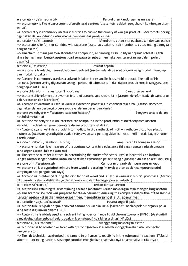 acetometry = /əˈsiːtəʊmɛtri/ Pengukuran kandungan asam asetat
=> acetometry is The measurement of acetic acid content (asetometri adalah pengukuran kandungan asam
asetat)
=> Acetometry is commonly used in industries to ensure the quality of vinegar products. (Acetometri sering
digunakan dalam industri untuk memastikan kualitas produk cuka.)
acetonate = /əˈsiːtəʊneɪt/ Membentuk atau menggabungkan dengan aseton
=> acetonate is To form or combine with acetone (asetonat adalah Untuk membentuk atau menggabungkan
dengan aseton)
=> The chemist managed to acetonate the compound, enhancing its solubility in organic solvents. (Ahli
kimia berhasil membentuk asetonat dari senyawa tersebut, meningkatkan kelarutannya dalam pelarut
organik.)
acetone = /ˈæsɪtəʊn/ Pelarut organik
=> acetone is A volatile, flammable organic solvent (aseton adalah pelarut organik yang mudah menguap
dan mudah terbakar)
=> Acetone is commonly used as a solvent in laboratories and in household products like nail polish
remover. (Aseton sering digunakan sebagai pelarut di laboratorium dan dalam produk rumah tangga seperti
penghapus cat kuku.)
acetone chloroform = /ˈæsɪtəʊn ˈklɔːrəfɔːm/ Campuran pelarut
=> acetone chloroform is A solvent mixture of acetone and chloroform (aseton kloroform adalah campuran
pelarut aseton dan kloroform)
=> Acetone chloroform is used in various extraction processes in chemical research. (Aseton kloroform
digunakan dalam berbagai proses ekstraksi dalam penelitian kimia.)
acetone cyanohydrin = /ˈæsɪtəʊn ˌsaɪənəʊˈhaɪdrɪn/ Senyawa antara dalam
produksi metakrilat
=> acetone cyanohydrin is An intermediate compound in the production of methacrylates (aseton
sianohidrin adalah senyawa perantara dalam produksi metakrilat)
=> Acetone cyanohydrin is a crucial intermediate in the synthesis of methyl methacrylate, a key plastic
monomer. (Acetone cyanohydrin adalah senyawa antara penting dalam sintesis metil metakrilat, monomer
plastik utama.)
acetone number = /ˈæsɪtəʊn ˈnʌmbə/ Pengukuran kandungan aseton
=> acetone number is A measure of the acetone content in a substance (bilangan aseton adalah ukuran
kandungan aseton dalam suatu zat)
=> The acetone number is critical in determining the purity of solvents used in industrial applications.
(Angka aseton sangat penting untuk menentukan kemurnian pelarut yang digunakan dalam aplikasi industri.)
acetone oil = /ˈæsɪtəʊn ɔɪl/ Campuran organik dari pemrosesan kayu
=> acetone oil is A byproduct mixture from wood processing (minyak aseton adalah campuran produk
sampingan dari pengolahan kayu)
=> Acetone oil is obtained during the distillation of wood and is used in various industrial processes. (Aseton
oil diperoleh selama distilasi kayu dan digunakan dalam berbagai proses industri.)
acetonic = /əˈsɛtɒnɪk/ Terkait dengan aseton
=> acetonic is Pertaining to or containing acetone (asetonat Berkenaan dengan atau mengandung aseton)
=> The acetonic solution was prepared for the experiment, ensuring the complete dissolution of the sample.
(Larutan asetonik disiapkan untuk eksperimen, memastikan sampel larut sepenuhnya.)
acetonitrile = /əˌsiːtəʊˈnaɪtraɪl/ Pelarut organik polar
=> acetonitrile is A polar organic solvent commonly used in HPLC (asetonitril adalah pelarut organik polar
yang biasa digunakan dalam HPLC)
=> Acetonitrile is widely used as a solvent in high-performance liquid chromatography (HPLC). (Asetonitril
banyak digunakan sebagai pelarut dalam kromatografi cair kinerja tinggi (HPLC).)
acetonize = /əˈsiːtəʊnaɪz/ Menggabungkan dengan aseton
=> acetonize is To combine or treat with acetone (asetonisasi adalah menggabungkan atau mengolah
dengan aseton)
=> The lab technician acetonized the sample to enhance its reactivity in the subsequent reactions. (Teknisi
laboratorium mengasetonisasi sampel untuk meningkatkan reaktivitasnya dalam reaksi berikutnya.)
 