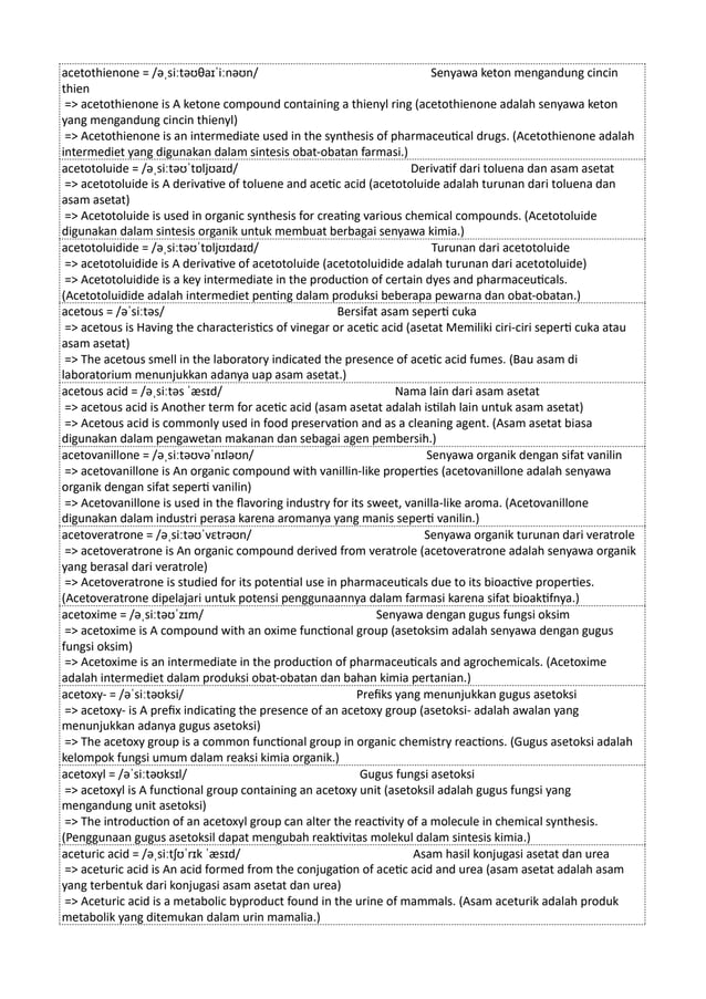 acetothienone = /əˌsiːtəʊθaɪˈiːnəʊn/ Senyawa keton mengandung cincin
thien
=> acetothienone is A ketone compound containing a thienyl ring (acetothienone adalah senyawa keton
yang mengandung cincin thienyl)
=> Acetothienone is an intermediate used in the synthesis of pharmaceutical drugs. (Acetothienone adalah
intermediet yang digunakan dalam sintesis obat-obatan farmasi.)
acetotoluide = /əˌsiːtəʊˈtɒljʊaɪd/ Derivatif dari toluena dan asam asetat
=> acetotoluide is A derivative of toluene and acetic acid (acetotoluide adalah turunan dari toluena dan
asam asetat)
=> Acetotoluide is used in organic synthesis for creating various chemical compounds. (Acetotoluide
digunakan dalam sintesis organik untuk membuat berbagai senyawa kimia.)
acetotoluidide = /əˌsiːtəʊˈtɒljʊɪdaɪd/ Turunan dari acetotoluide
=> acetotoluidide is A derivative of acetotoluide (acetotoluidide adalah turunan dari acetotoluide)
=> Acetotoluidide is a key intermediate in the production of certain dyes and pharmaceuticals.
(Acetotoluidide adalah intermediet penting dalam produksi beberapa pewarna dan obat-obatan.)
acetous = /əˈsiːtəs/ Bersifat asam seperti cuka
=> acetous is Having the characteristics of vinegar or acetic acid (asetat Memiliki ciri-ciri seperti cuka atau
asam asetat)
=> The acetous smell in the laboratory indicated the presence of acetic acid fumes. (Bau asam di
laboratorium menunjukkan adanya uap asam asetat.)
acetous acid = /əˌsiːtəs ˈæsɪd/ Nama lain dari asam asetat
=> acetous acid is Another term for acetic acid (asam asetat adalah istilah lain untuk asam asetat)
=> Acetous acid is commonly used in food preservation and as a cleaning agent. (Asam asetat biasa
digunakan dalam pengawetan makanan dan sebagai agen pembersih.)
acetovanillone = /əˌsiːtəʊvəˈnɪləʊn/ Senyawa organik dengan sifat vanilin
=> acetovanillone is An organic compound with vanillin-like properties (acetovanillone adalah senyawa
organik dengan sifat seperti vanilin)
=> Acetovanillone is used in the flavoring industry for its sweet, vanilla-like aroma. (Acetovanillone
digunakan dalam industri perasa karena aromanya yang manis seperti vanilin.)
acetoveratrone = /əˌsiːtəʊˈvɛtrəʊn/ Senyawa organik turunan dari veratrole
=> acetoveratrone is An organic compound derived from veratrole (acetoveratrone adalah senyawa organik
yang berasal dari veratrole)
=> Acetoveratrone is studied for its potential use in pharmaceuticals due to its bioactive properties.
(Acetoveratrone dipelajari untuk potensi penggunaannya dalam farmasi karena sifat bioaktifnya.)
acetoxime = /əˌsiːtəʊˈzɪm/ Senyawa dengan gugus fungsi oksim
=> acetoxime is A compound with an oxime functional group (asetoksim adalah senyawa dengan gugus
fungsi oksim)
=> Acetoxime is an intermediate in the production of pharmaceuticals and agrochemicals. (Acetoxime
adalah intermediet dalam produksi obat-obatan dan bahan kimia pertanian.)
acetoxy- = /əˈsiːtəʊksi/ Prefiks yang menunjukkan gugus asetoksi
=> acetoxy- is A prefix indicating the presence of an acetoxy group (asetoksi- adalah awalan yang
menunjukkan adanya gugus asetoksi)
=> The acetoxy group is a common functional group in organic chemistry reactions. (Gugus asetoksi adalah
kelompok fungsi umum dalam reaksi kimia organik.)
acetoxyl = /əˈsiːtəʊksɪl/ Gugus fungsi asetoksi
=> acetoxyl is A functional group containing an acetoxy unit (asetoksil adalah gugus fungsi yang
mengandung unit asetoksi)
=> The introduction of an acetoxyl group can alter the reactivity of a molecule in chemical synthesis.
(Penggunaan gugus asetoksil dapat mengubah reaktivitas molekul dalam sintesis kimia.)
aceturic acid = /əˌsiːtʃʊˈrɪk ˈæsɪd/ Asam hasil konjugasi asetat dan urea
=> aceturic acid is An acid formed from the conjugation of acetic acid and urea (asam asetat adalah asam
yang terbentuk dari konjugasi asam asetat dan urea)
=> Aceturic acid is a metabolic byproduct found in the urine of mammals. (Asam aceturik adalah produk
metabolik yang ditemukan dalam urin mamalia.)
 