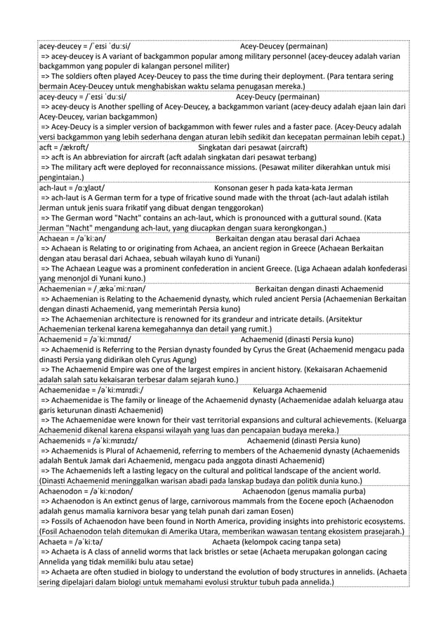 acey-deucey = /ˈeɪsi ˈduːsi/ Acey-Deucey (permainan)
=> acey-deucey is A variant of backgammon popular among military personnel (acey-deucey adalah varian
backgammon yang populer di kalangan personel militer)
=> The soldiers often played Acey-Deucey to pass the time during their deployment. (Para tentara sering
bermain Acey-Deucey untuk menghabiskan waktu selama penugasan mereka.)
acey-deucy = /ˈeɪsi ˈduːsi/ Acey-Deucy (permainan)
=> acey-deucy is Another spelling of Acey-Deucey, a backgammon variant (acey-deucy adalah ejaan lain dari
Acey-Deucey, varian backgammon)
=> Acey-Deucy is a simpler version of backgammon with fewer rules and a faster pace. (Acey-Deucy adalah
versi backgammon yang lebih sederhana dengan aturan lebih sedikit dan kecepatan permainan lebih cepat.)
acft = /ækrɒft/ Singkatan dari pesawat (aircraft)
=> acft is An abbreviation for aircraft (acft adalah singkatan dari pesawat terbang)
=> The military acft were deployed for reconnaissance missions. (Pesawat militer dikerahkan untuk misi
pengintaian.)
ach-laut = /ɑːχlaʊt/ Konsonan geser h pada kata-kata Jerman
=> ach-laut is A German term for a type of fricative sound made with the throat (ach-laut adalah istilah
Jerman untuk jenis suara frikatif yang dibuat dengan tenggorokan)
=> The German word "Nacht" contains an ach-laut, which is pronounced with a guttural sound. (Kata
Jerman "Nacht" mengandung ach-laut, yang diucapkan dengan suara kerongkongan.)
Achaean = /əˈkiːən/ Berkaitan dengan atau berasal dari Achaea
=> Achaean is Relating to or originating from Achaea, an ancient region in Greece (Achaean Berkaitan
dengan atau berasal dari Achaea, sebuah wilayah kuno di Yunani)
=> The Achaean League was a prominent confederation in ancient Greece. (Liga Achaean adalah konfederasi
yang menonjol di Yunani kuno.)
Achaemenian = /ˌækəˈmiːnɪən/ Berkaitan dengan dinasti Achaemenid
=> Achaemenian is Relating to the Achaemenid dynasty, which ruled ancient Persia (Achaemenian Berkaitan
dengan dinasti Achaemenid, yang memerintah Persia kuno)
=> The Achaemenian architecture is renowned for its grandeur and intricate details. (Arsitektur
Achaemenian terkenal karena kemegahannya dan detail yang rumit.)
Achaemenid = /əˈkiːmɪnɪd/ Achaemenid (dinasti Persia kuno)
=> Achaemenid is Referring to the Persian dynasty founded by Cyrus the Great (Achaemenid mengacu pada
dinasti Persia yang didirikan oleh Cyrus Agung)
=> The Achaemenid Empire was one of the largest empires in ancient history. (Kekaisaran Achaemenid
adalah salah satu kekaisaran terbesar dalam sejarah kuno.)
Achaemenidae = /əˈkiːmɪnɪdiː/ Keluarga Achaemenid
=> Achaemenidae is The family or lineage of the Achaemenid dynasty (Achaemenidae adalah keluarga atau
garis keturunan dinasti Achaemenid)
=> The Achaemenidae were known for their vast territorial expansions and cultural achievements. (Keluarga
Achaemenid dikenal karena ekspansi wilayah yang luas dan pencapaian budaya mereka.)
Achaemenids = /əˈkiːmɪnɪdz/ Achaemenid (dinasti Persia kuno)
=> Achaemenids is Plural of Achaemenid, referring to members of the Achaemenid dynasty (Achaemenids
adalah Bentuk Jamak dari Achaemenid, mengacu pada anggota dinasti Achaemenid)
=> The Achaemenids left a lasting legacy on the cultural and political landscape of the ancient world.
(Dinasti Achaemenid meninggalkan warisan abadi pada lanskap budaya dan politik dunia kuno.)
Achaenodon = /əˈkiːnɒdɒn/ Achaenodon (genus mamalia purba)
=> Achaenodon is An extinct genus of large, carnivorous mammals from the Eocene epoch (Achaenodon
adalah genus mamalia karnivora besar yang telah punah dari zaman Eosen)
=> Fossils of Achaenodon have been found in North America, providing insights into prehistoric ecosystems.
(Fosil Achaenodon telah ditemukan di Amerika Utara, memberikan wawasan tentang ekosistem prasejarah.)
Achaeta = /əˈkiːtə/ Achaeta (kelompok cacing tanpa seta)
=> Achaeta is A class of annelid worms that lack bristles or setae (Achaeta merupakan golongan cacing
Annelida yang tidak memiliki bulu atau setae)
=> Achaeta are often studied in biology to understand the evolution of body structures in annelids. (Achaeta
sering dipelajari dalam biologi untuk memahami evolusi struktur tubuh pada annelida.)
 