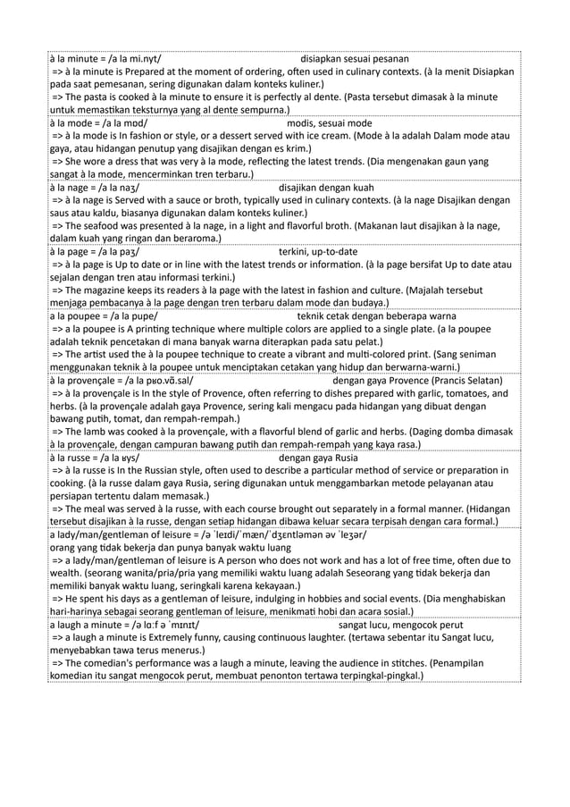 à la minute = /a la mi.nyt/ disiapkan sesuai pesanan
=> à la minute is Prepared at the moment of ordering, often used in culinary contexts. (à la menit Disiapkan
pada saat pemesanan, sering digunakan dalam konteks kuliner.)
=> The pasta is cooked à la minute to ensure it is perfectly al dente. (Pasta tersebut dimasak à la minute
untuk memastikan teksturnya yang al dente sempurna.)
à la mode = /a la mɒd/ modis, sesuai mode
=> à la mode is In fashion or style, or a dessert served with ice cream. (Mode à la adalah Dalam mode atau
gaya, atau hidangan penutup yang disajikan dengan es krim.)
=> She wore a dress that was very à la mode, reflecting the latest trends. (Dia mengenakan gaun yang
sangat à la mode, mencerminkan tren terbaru.)
à la nage = /a la naʒ/ disajikan dengan kuah
=> à la nage is Served with a sauce or broth, typically used in culinary contexts. (à la nage Disajikan dengan
saus atau kaldu, biasanya digunakan dalam konteks kuliner.)
=> The seafood was presented à la nage, in a light and flavorful broth. (Makanan laut disajikan à la nage,
dalam kuah yang ringan dan beraroma.)
à la page = /a la paʒ/ terkini, up-to-date
=> à la page is Up to date or in line with the latest trends or information. (à la page bersifat Up to date atau
sejalan dengan tren atau informasi terkini.)
=> The magazine keeps its readers à la page with the latest in fashion and culture. (Majalah tersebut
menjaga pembacanya à la page dengan tren terbaru dalam mode dan budaya.)
a la poupee = /a la pupe/ teknik cetak dengan beberapa warna
=> a la poupee is A printing technique where multiple colors are applied to a single plate. (a la poupee
adalah teknik pencetakan di mana banyak warna diterapkan pada satu pelat.)
=> The artist used the à la poupee technique to create a vibrant and multi-colored print. (Sang seniman
menggunakan teknik à la poupee untuk menciptakan cetakan yang hidup dan berwarna-warni.)
à la provençale = /a la pʁo.vɑ̃.sal/ dengan gaya Provence (Prancis Selatan)
=> à la provençale is In the style of Provence, often referring to dishes prepared with garlic, tomatoes, and
herbs. (à la provençale adalah gaya Provence, sering kali mengacu pada hidangan yang dibuat dengan
bawang putih, tomat, dan rempah-rempah.)
=> The lamb was cooked à la provençale, with a flavorful blend of garlic and herbs. (Daging domba dimasak
à la provençale, dengan campuran bawang putih dan rempah-rempah yang kaya rasa.)
à la russe = /a la ʁys/ dengan gaya Rusia
=> à la russe is In the Russian style, often used to describe a particular method of service or preparation in
cooking. (à la russe dalam gaya Rusia, sering digunakan untuk menggambarkan metode pelayanan atau
persiapan tertentu dalam memasak.)
=> The meal was served à la russe, with each course brought out separately in a formal manner. (Hidangan
tersebut disajikan à la russe, dengan setiap hidangan dibawa keluar secara terpisah dengan cara formal.)
a lady/man/gentleman of leisure = /ə ˈleɪdi/ˈmæn/ˈdʒɛntləmən əv ˈleʒər/
orang yang tidak bekerja dan punya banyak waktu luang
=> a lady/man/gentleman of leisure is A person who does not work and has a lot of free time, often due to
wealth. (seorang wanita/pria/pria yang memiliki waktu luang adalah Seseorang yang tidak bekerja dan
memiliki banyak waktu luang, seringkali karena kekayaan.)
=> He spent his days as a gentleman of leisure, indulging in hobbies and social events. (Dia menghabiskan
hari-harinya sebagai seorang gentleman of leisure, menikmati hobi dan acara sosial.)
a laugh a minute = /ə lɑːf ə ˈmɪnɪt/ sangat lucu, mengocok perut
=> a laugh a minute is Extremely funny, causing continuous laughter. (tertawa sebentar itu Sangat lucu,
menyebabkan tawa terus menerus.)
=> The comedian's performance was a laugh a minute, leaving the audience in stitches. (Penampilan
komedian itu sangat mengocok perut, membuat penonton tertawa terpingkal-pingkal.)
 