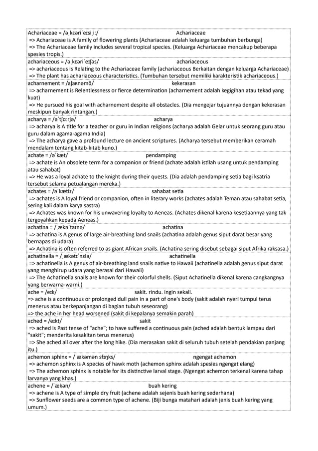 Achariaceae = /əˌkɛəriˈeɪsiˌiː/ Achariaceae
=> Achariaceae is A family of flowering plants (Achariaceae adalah keluarga tumbuhan berbunga)
=> The Achariaceae family includes several tropical species. (Keluarga Achariaceae mencakup beberapa
spesies tropis.)
achariaceous = /əˌkɛəriˈeɪʃəs/ achariaceous
=> achariaceous is Relating to the Achariaceae family (achariaceous Berkaitan dengan keluarga Achariaceae)
=> The plant has achariaceous characteristics. (Tumbuhan tersebut memiliki karakteristik achariaceous.)
acharnement = /aʃaʀnəmɑ̃/ kekerasan
=> acharnement is Relentlessness or fierce determination (acharnement adalah kegigihan atau tekad yang
kuat)
=> He pursued his goal with acharnement despite all obstacles. (Dia mengejar tujuannya dengan kekerasan
meskipun banyak rintangan.)
acharya = /əˈtʃɑːrjə/ acharya
=> acharya is A title for a teacher or guru in Indian religions (acharya adalah Gelar untuk seorang guru atau
guru dalam agama-agama India)
=> The acharya gave a profound lecture on ancient scriptures. (Acharya tersebut memberikan ceramah
mendalam tentang kitab-kitab kuno.)
achate = /əˈkæt/ pendamping
=> achate is An obsolete term for a companion or friend (achate adalah istilah usang untuk pendamping
atau sahabat)
=> He was a loyal achate to the knight during their quests. (Dia adalah pendamping setia bagi ksatria
tersebut selama petualangan mereka.)
achates = /əˈkætiz/ sahabat setia
=> achates is A loyal friend or companion, often in literary works (achates adalah Teman atau sahabat setia,
sering kali dalam karya sastra)
=> Achates was known for his unwavering loyalty to Aeneas. (Achates dikenal karena kesetiaannya yang tak
tergoyahkan kepada Aeneas.)
achatina = /ˌækəˈtaɪnə/ achatina
=> achatina is A genus of large air-breathing land snails (achatina adalah genus siput darat besar yang
bernapas di udara)
=> Achatina is often referred to as giant African snails. (Achatina sering disebut sebagai siput Afrika raksasa.)
achatinella = /ˌækətɪˈnɛlə/ achatinella
=> achatinella is A genus of air-breathing land snails native to Hawaii (achatinella adalah genus siput darat
yang menghirup udara yang berasal dari Hawaii)
=> The Achatinella snails are known for their colorful shells. (Siput Achatinella dikenal karena cangkangnya
yang berwarna-warni.)
ache = /eɪk/ sakit. rindu. ingin sekali.
=> ache is a continuous or prolonged dull pain in a part of one's body (sakit adalah nyeri tumpul terus
menerus atau berkepanjangan di bagian tubuh seseorang)
=> the ache in her head worsened (sakit di kepalanya semakin parah)
ached = /eɪkt/ sakit
=> ached is Past tense of "ache"; to have suffered a continuous pain (ached adalah bentuk lampau dari
"sakit"; menderita kesakitan terus menerus)
=> She ached all over after the long hike. (Dia merasakan sakit di seluruh tubuh setelah pendakian panjang
itu.)
achemon sphinx = /ˈækəmən sfɪŋks/ ngengat achemon
=> achemon sphinx is A species of hawk moth (achemon sphinx adalah spesies ngengat elang)
=> The achemon sphinx is notable for its distinctive larval stage. (Ngengat achemon terkenal karena tahap
larvanya yang khas.)
achene = /ˈækən/ buah kering
=> achene is A type of simple dry fruit (achene adalah sejenis buah kering sederhana)
=> Sunflower seeds are a common type of achene. (Biji bunga matahari adalah jenis buah kering yang
umum.)
 