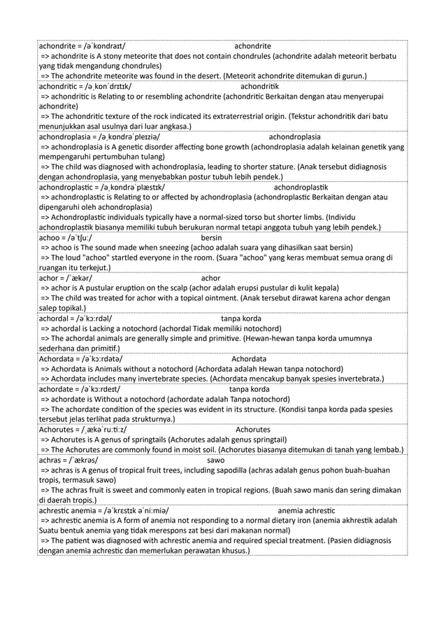 achondrite = /əˈkɒndraɪt/ achondrite
=> achondrite is A stony meteorite that does not contain chondrules (achondrite adalah meteorit berbatu
yang tidak mengandung chondrules)
=> The achondrite meteorite was found in the desert. (Meteorit achondrite ditemukan di gurun.)
achondritic = /əˌkɒnˈdrɪtɪk/ achondritik
=> achondritic is Relating to or resembling achondrite (achondritic Berkaitan dengan atau menyerupai
achondrite)
=> The achondritic texture of the rock indicated its extraterrestrial origin. (Tekstur achondritik dari batu
menunjukkan asal usulnya dari luar angkasa.)
achondroplasia = /əˌkɒndrəˈpleɪziə/ achondroplasia
=> achondroplasia is A genetic disorder affecting bone growth (achondroplasia adalah kelainan genetik yang
mempengaruhi pertumbuhan tulang)
=> The child was diagnosed with achondroplasia, leading to shorter stature. (Anak tersebut didiagnosis
dengan achondroplasia, yang menyebabkan postur tubuh lebih pendek.)
achondroplastic = /əˌkɒndrəˈplæstɪk/ achondroplastik
=> achondroplastic is Relating to or affected by achondroplasia (achondroplastic Berkaitan dengan atau
dipengaruhi oleh achondroplasia)
=> Achondroplastic individuals typically have a normal-sized torso but shorter limbs. (Individu
achondroplastik biasanya memiliki tubuh berukuran normal tetapi anggota tubuh yang lebih pendek.)
achoo = /əˈtʃuː/ bersin
=> achoo is The sound made when sneezing (achoo adalah suara yang dihasilkan saat bersin)
=> The loud "achoo" startled everyone in the room. (Suara "achoo" yang keras membuat semua orang di
ruangan itu terkejut.)
achor = /ˈækər/ achor
=> achor is A pustular eruption on the scalp (achor adalah erupsi pustular di kulit kepala)
=> The child was treated for achor with a topical ointment. (Anak tersebut dirawat karena achor dengan
salep topikal.)
achordal = /əˈkɔːrdəl/ tanpa korda
=> achordal is Lacking a notochord (achordal Tidak memiliki notochord)
=> The achordal animals are generally simple and primitive. (Hewan-hewan tanpa korda umumnya
sederhana dan primitif.)
Achordata = /əˈkɔːrdətə/ Achordata
=> Achordata is Animals without a notochord (Achordata adalah Hewan tanpa notochord)
=> Achordata includes many invertebrate species. (Achordata mencakup banyak spesies invertebrata.)
achordate = /əˈkɔːrdeɪt/ tanpa korda
=> achordate is Without a notochord (achordate adalah Tanpa notochord)
=> The achordate condition of the species was evident in its structure. (Kondisi tanpa korda pada spesies
tersebut jelas terlihat pada strukturnya.)
Achorutes = /ˌækəˈruːtiːz/ Achorutes
=> Achorutes is A genus of springtails (Achorutes adalah genus springtail)
=> The Achorutes are commonly found in moist soil. (Achorutes biasanya ditemukan di tanah yang lembab.)
achras = /ˈækrəs/ sawo
=> achras is A genus of tropical fruit trees, including sapodilla (achras adalah genus pohon buah-buahan
tropis, termasuk sawo)
=> The achras fruit is sweet and commonly eaten in tropical regions. (Buah sawo manis dan sering dimakan
di daerah tropis.)
achrestic anemia = /əˈkrɛstɪk əˈniːmiə/ anemia achrestic
=> achrestic anemia is A form of anemia not responding to a normal dietary iron (anemia akhrestik adalah
Suatu bentuk anemia yang tidak merespons zat besi dari makanan normal)
=> The patient was diagnosed with achrestic anemia and required special treatment. (Pasien didiagnosis
dengan anemia achrestic dan memerlukan perawatan khusus.)
 