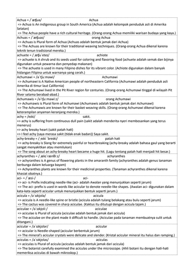 Achua = /ˈæʧuə/ Achua
=> Achua is An indigenous group in South America (Achua adalah kelompok penduduk asli di Amerika
Selatan)
=> The Achua people have a rich cultural heritage. (Orang-orang Achua memiliki warisan budaya yang kaya.)
Achuas = /ˈæʧuəz/ orang Achua
=> Achuas is Plural form of Achua (Achuas adalah bentuk jamak dari Achua)
=> The Achuas are known for their traditional weaving techniques. (Orang-orang Achua dikenal karena
teknik tenun tradisional mereka.)
achuete = /ˌæʧuˈeteɪ/ achiote
=> achuete is A shrub and its seeds used for coloring and flavoring food (achuete adalah semak dan bijinya
digunakan untuk pewarna dan penyedap makanan)
=> The achuete is used in many Filipino dishes for its vibrant color. (Achiote digunakan dalam banyak
hidangan Filipina untuk warnanya yang cerah.)
Achumawi = /əˈtʃuːməwi/ Achumawi
=> Achumawi is A Native American people of northeastern California (Achumawi adalah penduduk asli
Amerika di timur laut California)
=> The Achumawi lived in the Pit River region for centuries. (Orang-orang Achumawi tinggal di wilayah Pit
River selama berabad-abad.)
Achumawis = /əˈtʃuːməwiːz/ orang Achumawi
=> Achumawis is Plural form of Achumawi (Achumawis adalah bentuk jamak dari Achumawi)
=> The Achumawis are known for their basket weaving skills. (Orang-orang Achumawi dikenal karena
keterampilan anyaman keranjang mereka.)
achy = /eɪki/ sakit.
=> achy is suffering from continuous dull pain (sakit adalah menderita nyeri membosankan yang terus
menerus)
=> achy breaky heart (sakit patah hati)
=> I feel achy (saya merasa sakit (tidak enak badan)) Saya sakit.
achy-breaky = /ˌeɪki ˈbreɪki/ patah hati
=> achy-breaky is Slang for extremely painful or heartbreaking (achy-breaky adalah bahasa gaul yang berarti
sangat menyakitkan atau memilukan)
=> The song about an achy-breaky heart became a huge hit. (Lagu tentang patah hati menjadi hit besar.)
achyranthes = /ˌækɪˈrænθiːz/ achyranthes
=> achyranthes is A genus of flowering plants in the amaranth family (achyranthes adalah genus tanaman
berbunga dalam keluarga bayam)
=> Achyranthes plants are known for their medicinal properties. (Tanaman achyranthes dikenal karena
khasiat obatnya.)
aci- = /ˈæsi-/ aci-
=> aci- is Prefix indicating needle-like (aci- adalah Awalan yang menunjukkan seperti jarum)
=> The aci- prefix is used in words like acicular to denote needle-like shapes. (Awalan aci- digunakan dalam
kata-kata seperti acicular untuk menunjukkan bentuk seperti jarum.)
acicula = /əˈsɪkjʊlə/ acicula
=> acicula is A needle-like spine or bristle (acicula adalah tulang belakang atau bulu seperti jarum)
=> The cactus was covered in sharp aciculae. (Kaktus itu ditutupi dengan acicula tajam.)
aciculae = /əˈsɪkjʊliː/ aciculae
=> aciculae is Plural of acicula (aciculae adalah bentuk jamak dari acicula)
=> The aciculae on the plant made it difficult to handle. (Aciculae pada tanaman membuatnya sulit untuk
ditangani.)
acicular = /əˈsɪkjʊlər/ acicular
=> acicular is Needle-shaped (acicular berbentuk jarum)
=> The mineral's acicular crystals were delicate and slender. (Kristal acicular mineral itu halus dan ramping.)
aciculas = /əˈsɪkjʊləs/ aciculas
=> aciculas is Plural of acicula (aciculas adalah bentuk jamak dari acicula)
=> The botanist carefully examined the aciculas under the microscope. (Ahli botani itu dengan hati-hati
memeriksa aciculas di bawah mikroskop.)
 