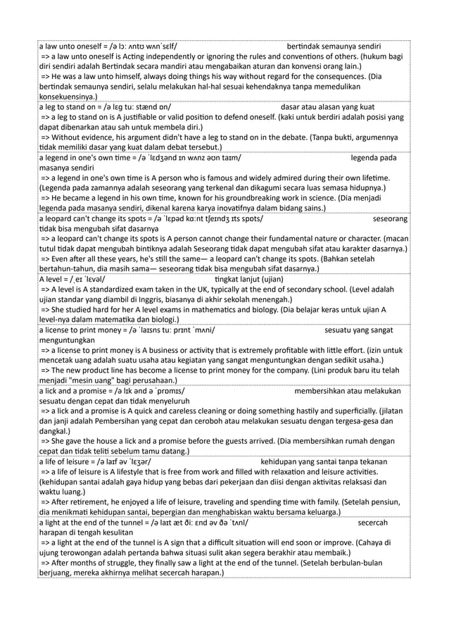 a law unto oneself = /ə lɔː ʌntʊ wʌnˈsɛlf/ bertindak semaunya sendiri
=> a law unto oneself is Acting independently or ignoring the rules and conventions of others. (hukum bagi
diri sendiri adalah Bertindak secara mandiri atau mengabaikan aturan dan konvensi orang lain.)
=> He was a law unto himself, always doing things his way without regard for the consequences. (Dia
bertindak semaunya sendiri, selalu melakukan hal-hal sesuai kehendaknya tanpa memedulikan
konsekuensinya.)
a leg to stand on = /ə lɛɡ tuː stænd ɒn/ dasar atau alasan yang kuat
=> a leg to stand on is A justifiable or valid position to defend oneself. (kaki untuk berdiri adalah posisi yang
dapat dibenarkan atau sah untuk membela diri.)
=> Without evidence, his argument didn't have a leg to stand on in the debate. (Tanpa bukti, argumennya
tidak memiliki dasar yang kuat dalam debat tersebut.)
a legend in one's own time = /ə ˈlɛdʒənd ɪn wʌnz əʊn taɪm/ legenda pada
masanya sendiri
=> a legend in one's own time is A person who is famous and widely admired during their own lifetime.
(Legenda pada zamannya adalah seseorang yang terkenal dan dikagumi secara luas semasa hidupnya.)
=> He became a legend in his own time, known for his groundbreaking work in science. (Dia menjadi
legenda pada masanya sendiri, dikenal karena karya inovatifnya dalam bidang sains.)
a leopard can't change its spots = /ə ˈlɛpəd kɑːnt tʃeɪndʒ ɪts spɒts/ seseorang
tidak bisa mengubah sifat dasarnya
=> a leopard can't change its spots is A person cannot change their fundamental nature or character. (macan
tutul tidak dapat mengubah bintiknya adalah Seseorang tidak dapat mengubah sifat atau karakter dasarnya.)
=> Even after all these years, he's still the same— a leopard can't change its spots. (Bahkan setelah
bertahun-tahun, dia masih sama— seseorang tidak bisa mengubah sifat dasarnya.)
A level = /ˌeɪ ˈlɛvəl/ tingkat lanjut (ujian)
=> A level is A standardized exam taken in the UK, typically at the end of secondary school. (Level adalah
ujian standar yang diambil di Inggris, biasanya di akhir sekolah menengah.)
=> She studied hard for her A level exams in mathematics and biology. (Dia belajar keras untuk ujian A
level-nya dalam matematika dan biologi.)
a license to print money = /ə ˈlaɪsns tuː prɪnt ˈmʌni/ sesuatu yang sangat
menguntungkan
=> a license to print money is A business or activity that is extremely profitable with little effort. (izin untuk
mencetak uang adalah suatu usaha atau kegiatan yang sangat menguntungkan dengan sedikit usaha.)
=> The new product line has become a license to print money for the company. (Lini produk baru itu telah
menjadi "mesin uang" bagi perusahaan.)
a lick and a promise = /ə lɪk ənd ə ˈprɒmɪs/ membersihkan atau melakukan
sesuatu dengan cepat dan tidak menyeluruh
=> a lick and a promise is A quick and careless cleaning or doing something hastily and superficially. (jilatan
dan janji adalah Pembersihan yang cepat dan ceroboh atau melakukan sesuatu dengan tergesa-gesa dan
dangkal.)
=> She gave the house a lick and a promise before the guests arrived. (Dia membersihkan rumah dengan
cepat dan tidak teliti sebelum tamu datang.)
a life of leisure = /ə laɪf əv ˈlɛʒər/ kehidupan yang santai tanpa tekanan
=> a life of leisure is A lifestyle that is free from work and filled with relaxation and leisure activities.
(kehidupan santai adalah gaya hidup yang bebas dari pekerjaan dan diisi dengan aktivitas relaksasi dan
waktu luang.)
=> After retirement, he enjoyed a life of leisure, traveling and spending time with family. (Setelah pensiun,
dia menikmati kehidupan santai, bepergian dan menghabiskan waktu bersama keluarga.)
a light at the end of the tunnel = /ə laɪt æt ðiː ɛnd əv ðə ˈtʌnl/ secercah
harapan di tengah kesulitan
=> a light at the end of the tunnel is A sign that a difficult situation will end soon or improve. (Cahaya di
ujung terowongan adalah pertanda bahwa situasi sulit akan segera berakhir atau membaik.)
=> After months of struggle, they finally saw a light at the end of the tunnel. (Setelah berbulan-bulan
berjuang, mereka akhirnya melihat secercah harapan.)
 
